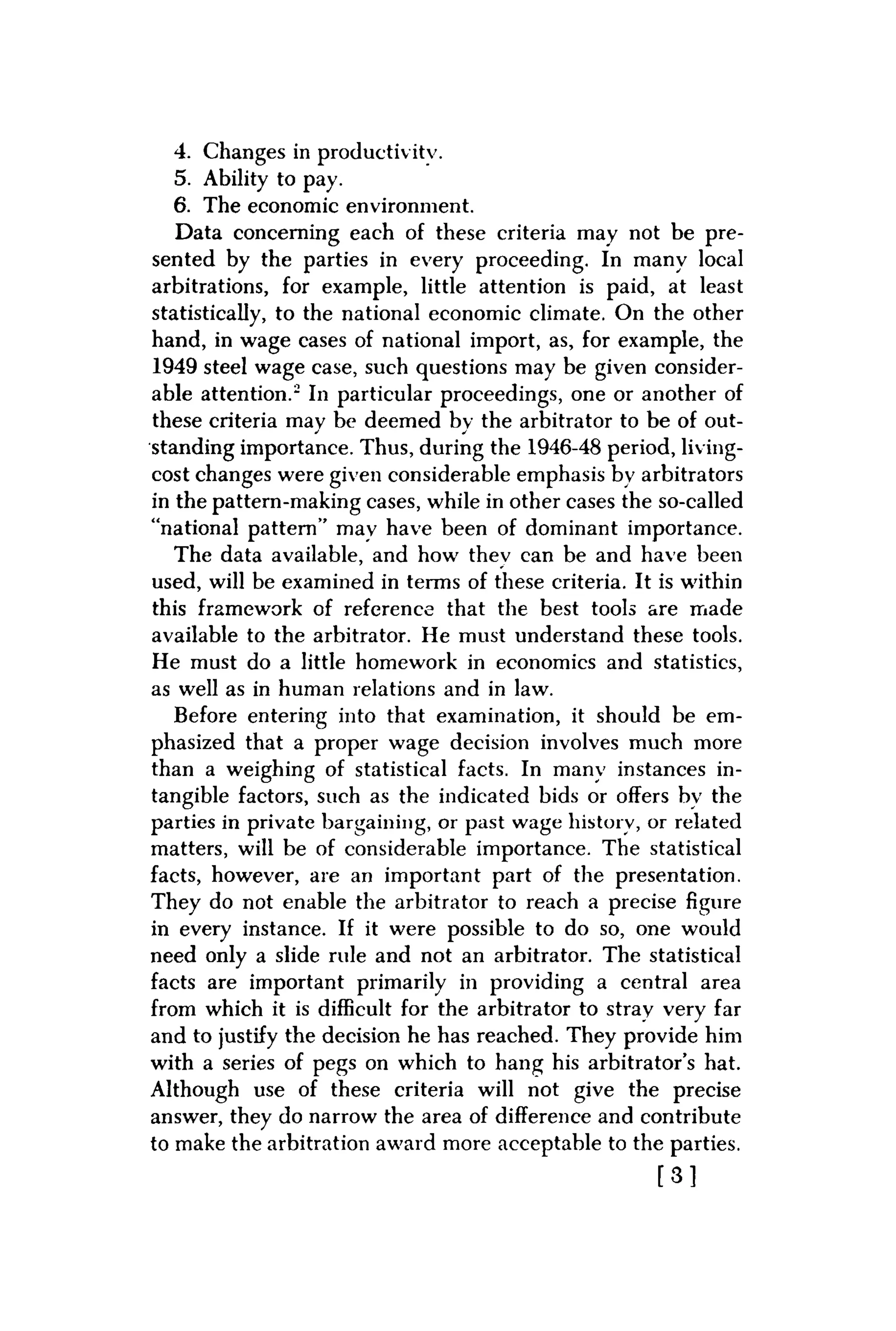 4. Changes in productivity.
5. Ability to pay.
6. The economic environment.
Data concerning each of these criteria may not be pre-
sented by the parties in every proceeding. In many local
arbitrations, for example, little attention is paid, at least
statistically, to the national economic climate. On the other
hand, in wage cases of national import, as, for example, the
1949 steel wage case, such questions may be given consider-
able attention." In particular proceedings, one or another of
these criteria may be deemed bv the arbitrator to be of out-
standing importance. Thus, during the 1946-48 period, living-
cost changes were given considerable emphasis by arbitrators
in the pattern-making cases, while in other cases the so-called
"national pattern" mav have been of dominant importance.
The data available, and how thev can be and have been
used, will be examined in terms of these criteria. It is within
this framework of reference that the best tools are made
available to the arbitrator. He must understand these tools.
He must do a little homework in economics and statistics,
as well as in human relations and in law.
Before entering into that examination, it should be em-
phasized that a proper wage decision involves much more
than a weighing of statistical facts. In many instances in-
tangible factors, such as the indicated bids or offers by the
parties in private bargaining, or past wage history, or related
matters, will be of considerable importance. The statistical
facts, however, are an important part of the presentation.
They do not enable the arbitrator to reach a precise figure
in every instance. If it were possible to do so, one would
need only a slide rule and not an arbitrator. The statistical
facts are important primarily in providing a central area
from which it is difficult for the arbitrator to stray very far
and to justify the decision he has reached. They provide him
with a series of pegs on which to hang his arbitrator's hat.
Although use of these criteria will not give the precise
answer, they do narrow the area of difference and contribute
to make the arbitration award more acceptable to the parties.
[ 3 ]
 