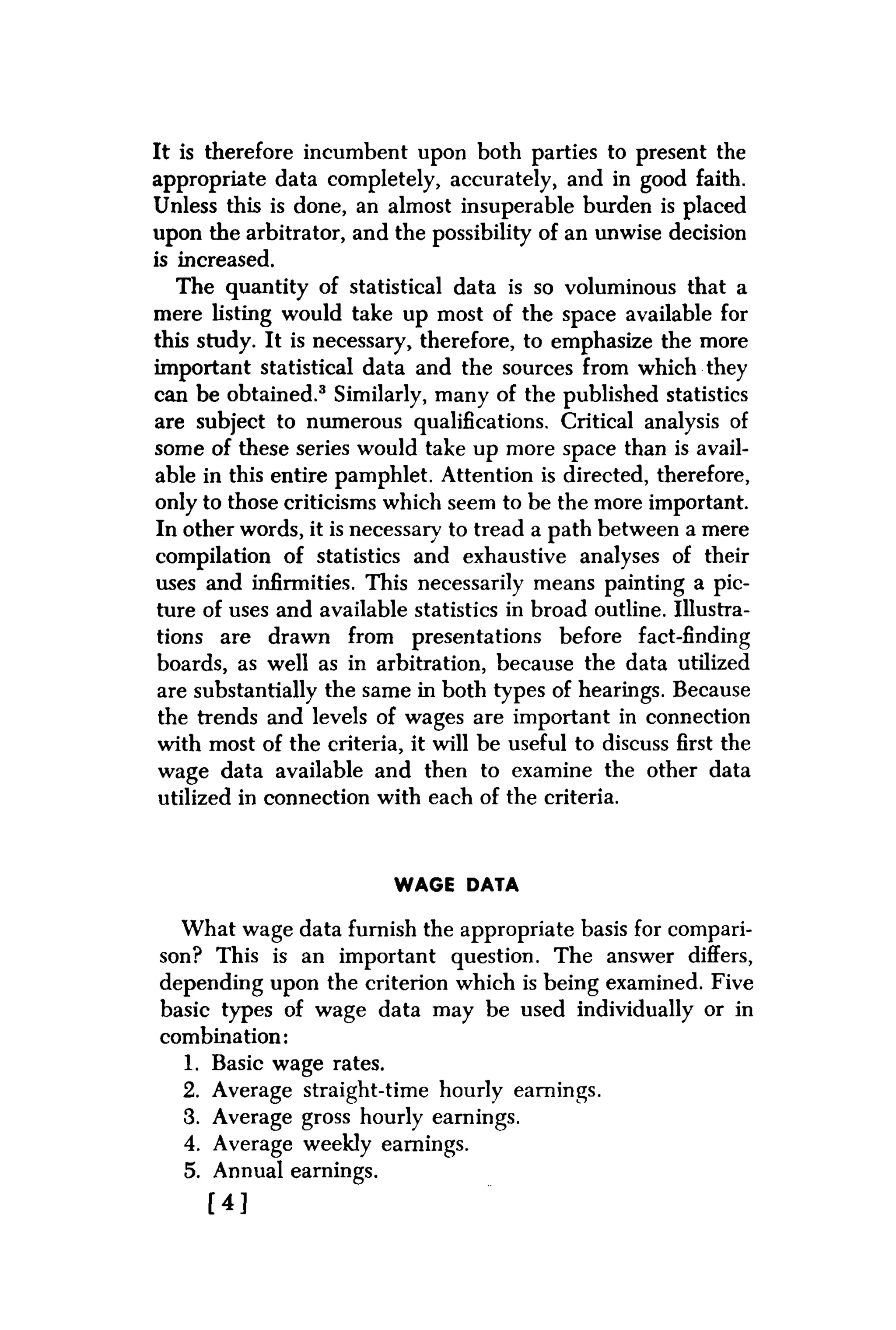It is therefore incumbent upon both parties to present the
appropriate data completely, accurately, and in good faith.
Unless this is done, an almost insuperable burden is placed
upon the arbitrator, and the possibility of an unwise decision
is increased.
The quantity of statistical data is so voluminous that a
mere listing would take up most of the space available for
this study. It is necessary, therefore, to emphasize the more
important statistical data and the sources from which they
can be obtained.3 Similarly, many of the published statistics
are subject to numerous qualifications. Critical analysis of
some of these series would take up more space than is avail-
able in this entire pamphlet. Attention is directed, therefore,
only to those criticisms which seem to be the more important.
In other words, it is necessary to tread a path between a mere
compilation of statistics and exhaustive analyses of their
uses and infirmities. This necessarily means painting a pic-
ture of uses and available statistics in broad outline. Illustra-
tions are drawn from presentations before fact-finding
boards, as well as in arbitration, because the data utilized
are substantially the same in both types of hearings. Because
the trends and levels of wages are important in connection
with most of the criteria, it will be useful to discuss first the
wage data available and then to examine the other data
utilized in connection with each of the criteria.
WAGE DATA
What wage data furnish the appropriate basis for compari-
son? This is an important question. The answer differs,
depending upon the criterion which is being examined. Five
basic types of wage data may be used individually or in
combination:
1. Basic wage rates.
2. Average straight-time hourly earnings.
3. Average gross hourly earnings.
4. Average weekly earnings.
5. Annual earnings.
[ 4 ]
 