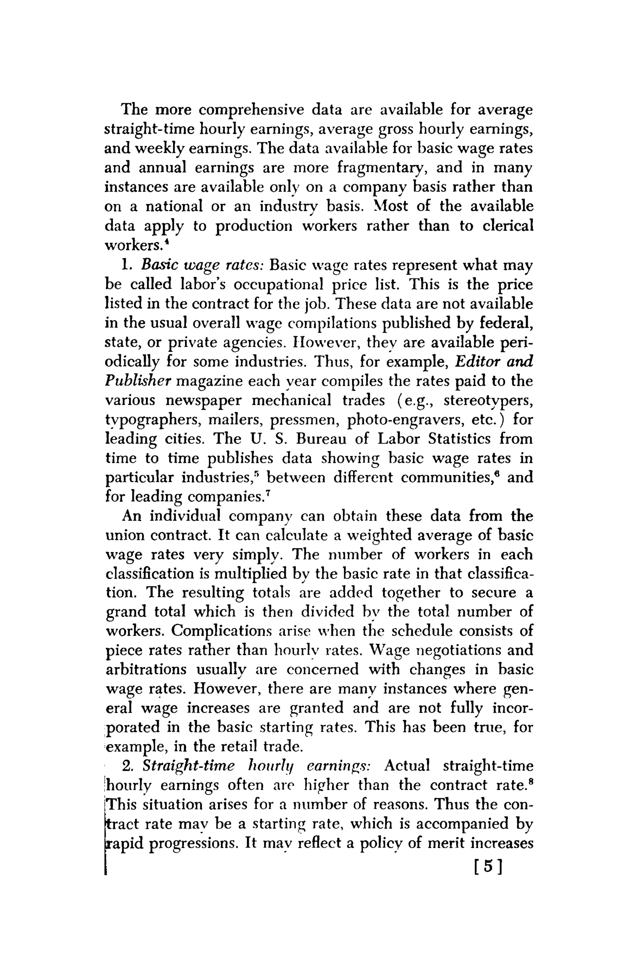 The more comprehensive data are available for average
straight-time hourly earnings, average gross hourly earnings,
and weekly earnings. The data available for basic wage rates
and annual earnings are more fragmentary, and in many
instances are available only on a company basis rather than
on a national or an industrv basis. Most of the available
data apply to production workers rather than to clerical
workers.4
1. Basic wage rates: Basic wage rates represent what may
be called labor's occupational price list. This is the price
listed in the contract for the job. These data are not available
in the usual overall wage compilations published by federal,
state, or private agencies. However, thev are available peri-
odically for some industries. Thus, for example, Editor and
Publisher magazine each year compiles the rates paid to the
various newspaper mechanical trades (e.g., stereotvpers,
tvpographers, mailers, pressmen, photo-engravers, etc.) for
leading cities. The U. S. Bureau of Labor Statistics from
time to time publishes data showing basic wage rates in
particular industries,15 between different communities,6 and
for leading companies.7
An individual company can obtain these data from the
union contract. It can calculate a weighted average of basic
wage rates very simply. The number of workers in each
classification is multiplied by the basic rate in that classifica-
tion. The resulting totals are added together to secure a
grand total which is then divided bv the total number of
workers. Complications arise when the schedule consists of
piece rates rather than hourlv rates. Wage negotiations and
arbitrations usually are concerned with changes in basic
• o
wage rates. However, there are many instances where gen-
eral wage increases are granted and are not fully incor-
porated in the basic starting rates. This has been true, for
example, in the retail trade.
2. Straight-time hourly earnings: Actual straight-time
'hourly earnings often are higher than the contract rate.8
This situation arises for a number of reasons. Thus the con-
tract rate mav be a starting rate, which is accompanied by
rapid progressions. It mav reflect a policy of merit increases
[ 5 ]
 