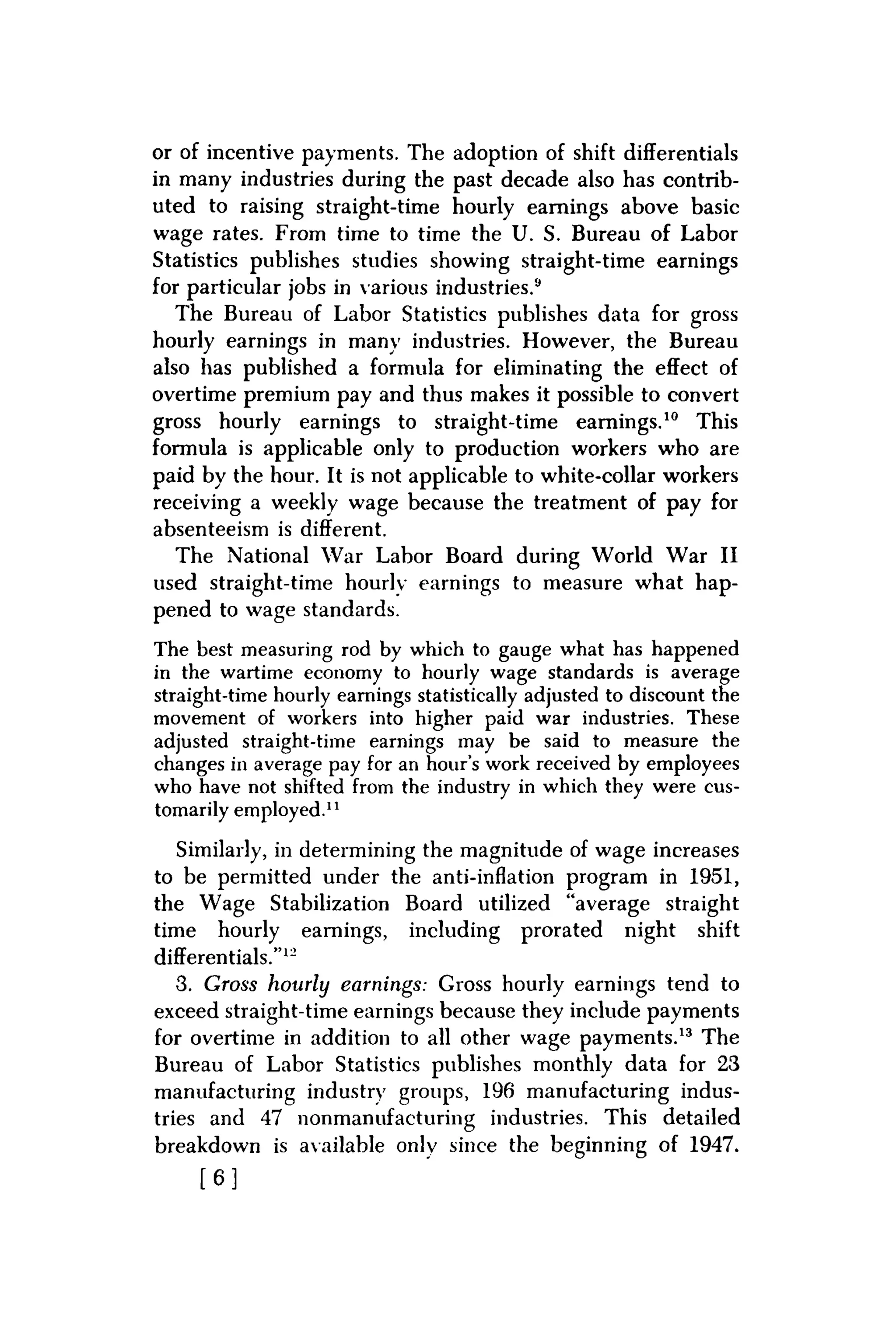 or of incentive payments. The adoption of shift differentials
in many industries during the past decade also has contrib-
uted to raising straight-time hourly earnings above basic
wage rates. From time to time the U. S. Bureau of Labor
Statistics publishes studies showing straight-time earnings
for particular jobs in various industries.9
The Bureau of Labor Statistics publishes data for gross
hourly earnings in many industries. However, the Bureau
also has published a formula for eliminating the effect of
overtime premium pay and thus makes it possible to convert
gross hourly earnings to straight-time earnings.10 This
formula is applicable only to production workers who are
paid by the hour. It is not applicable to white-collar workers
receiving a weekly wage because the treatment of pay for
absenteeism is different.
The National War Labor Board during World War II
used straight-time hourly earnings to measure what hap-
pened to wage standards.
The best measuring rod by which to gauge what has happened
in the wartime economy to hourly wage standards is average
straight-time hourly earnings statistically adjusted to discount the
movement of workers into higher paid war industries. These
adjusted straight-time earnings may be said to measure the
changes in average pay for an hour's work received by employees
who have not shifted from the industry in which they were cus-
tomarily employed.11
Similarly, in determining the magnitude of wage increases
to be permitted under the anti-inflation program in 1951,
the Wage Stabilization Board utilized "average straight
time hourly earnings, including prorated night shift
differentials."12
3. Gross hourly earnings: Gross hourly earnings tend to
exceed straight-time earnings because they include payments
for overtime in addition to all other wage payments.13 The
Bureau of Labor Statistics publishes monthly data for 23
manufacturing industry groups, 196 manufacturing indus-
tries and 47 nonmanufacturing industries. This detailed
breakdown is available only since the beginning of 1947.
[ 6 ]
 