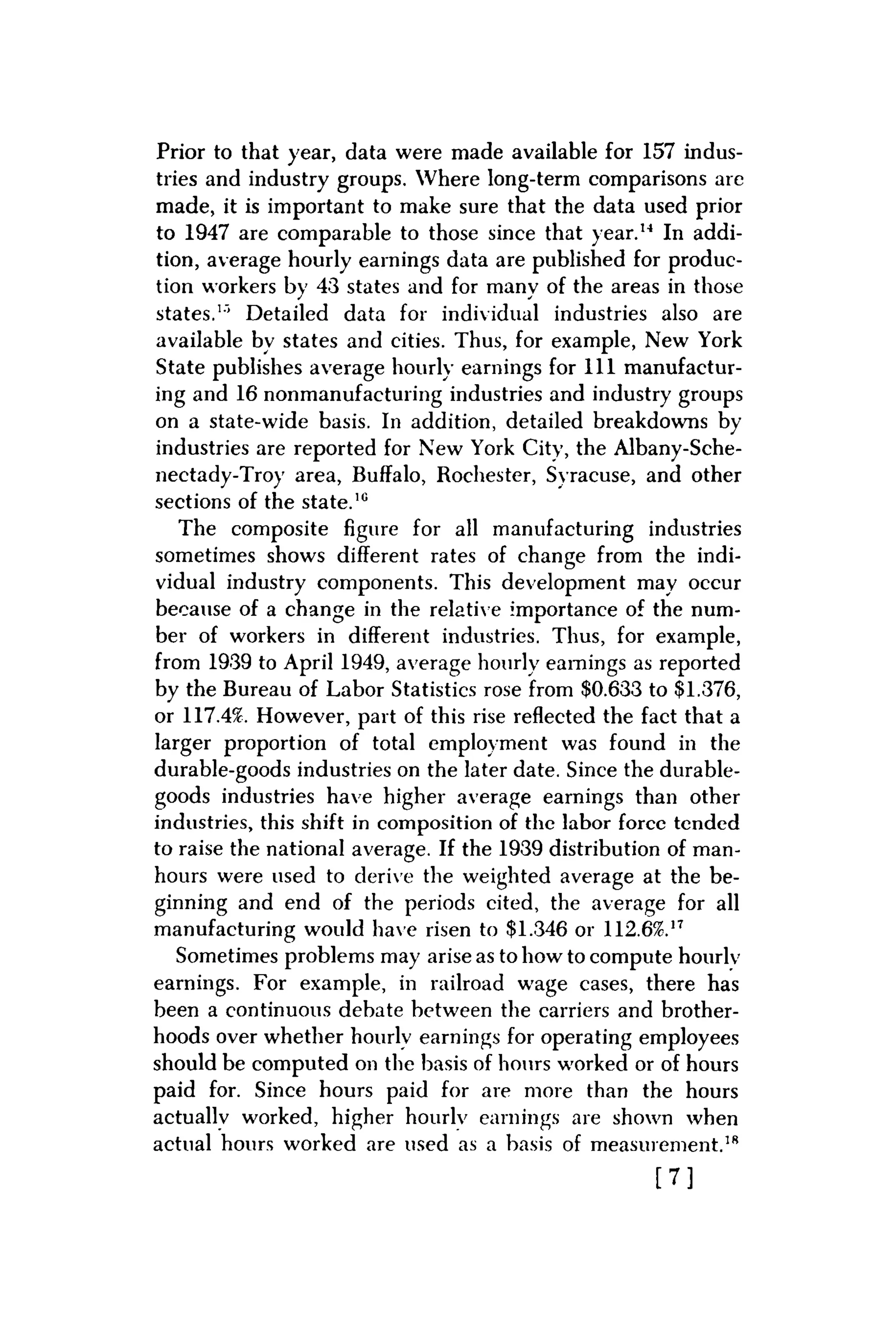 Prior to that year, data were made available for 157 indus-
tries and industry groups. Where long-term comparisons are
made, it is important to make sure that the data used prior
to 1947 are comparable to those since that year.14 In addi-
tion, average hourly earnings data are published for produc-
tion workers by 43 states and for many of the areas in those
states.1"' Detailed data for individual industries also are
available bv states and cities. Thus, for example, New York
State publishes average hourly earnings for 111 manufactur-
ing and 16 nonmanufacturing industries and industry groups
on a state-wide basis. In addition, detailed breakdowns by
industries are reported for New York City, the Albany-Sche-
nectady-Troy area, Buffalo, Rochester, Syracuse, and other
sections of the state.10
The composite figure for all manufacturing industries
sometimes shows different rates of change from the indi-
vidual industry components. This development may occur
because of a change in the relative importance of the num-
ber of workers in different industries. Thus, for example,
from 1939 to April 1949, average hourly earnings as reported
by the Bureau of Labor Statistics rose from $0.633 to $1.376,
or 117.4%. However, part of this rise reflected the fact that a
larger proportion of total employment was found in the
durable-goods industries on the later date. Since the durable-
goods industries have higher average earnings than other
industries, this shift in composition of the labor forcc tended
to raise the national average. If the 1939 distribution of man-
hours were used to derive the weighted average at the be-
ginning and end of the periods cited, the average for all
manufacturing would have risen to $1.346 or 112.6%.17
Sometimes problems may arise as to how to compute hourly
earnings. For example, in railroad wage cases, there has
been a continuous debate between the carriers and brother-
hoods over whether hourly earnings for operating employees
should be computed on the basis of hours worked or of hours
paid for. Since hours paid for are more than the hours
actually worked, higher hourly earnings are shown when
actual hours worked are used as a basis of measurement.18
[ 7 ]
 