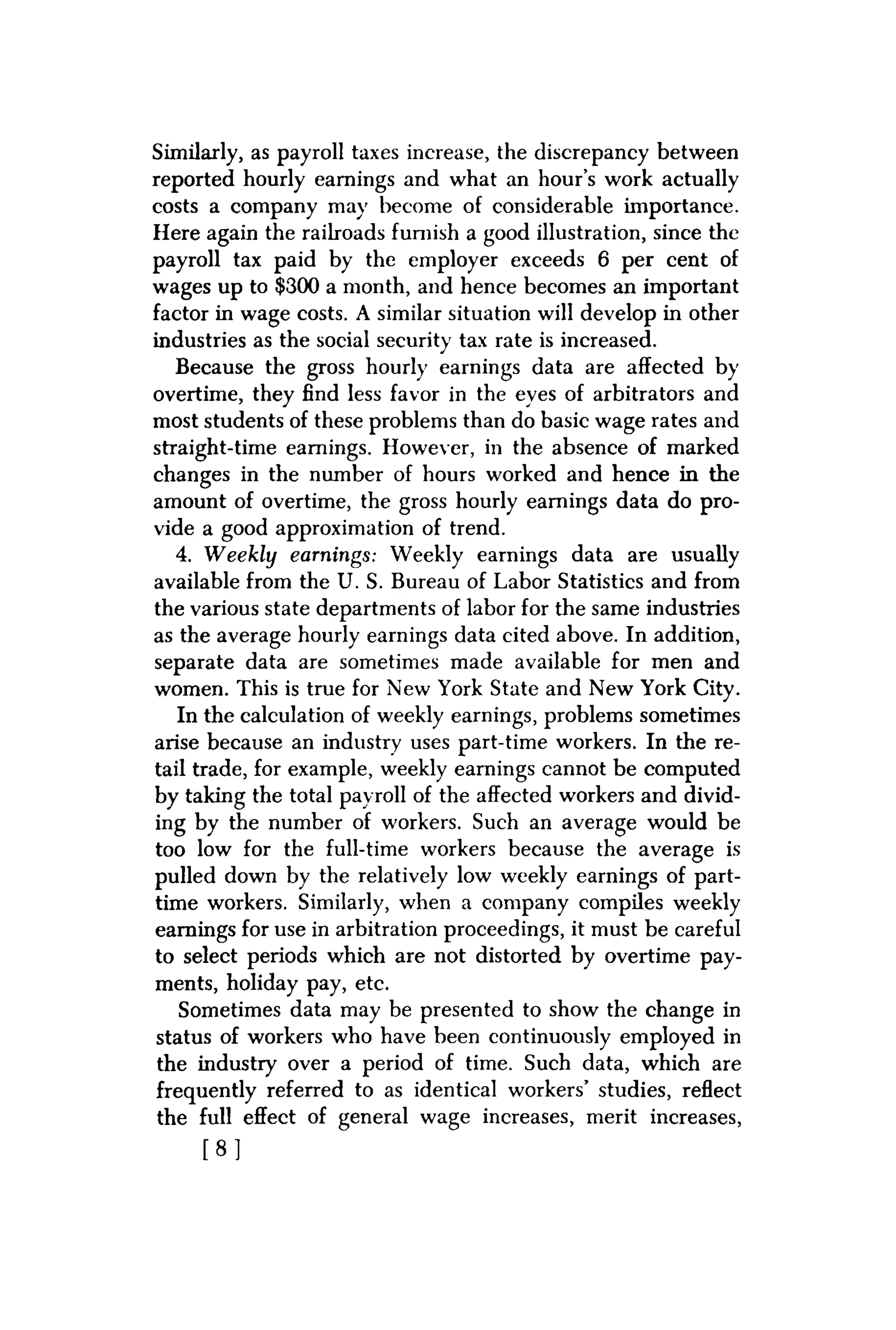 Similarly, as payroll taxes increase, the discrepancy between
reported hourly earnings and what an hour's work actually
costs a company may become of considerable importance.
Here again the railroads furnish a good illustration, since the
payroll tax paid by the employer exceeds 6 per cent of
wages up to $300 a month, and hence becomes an important
factor in wage costs. A similar situation will develop in other
industries as the social security tax rate is increased.
Because the gross hourly earnings data are affected by
overtime, they find less favor in the eyes of arbitrators and
most students of these problems than do basic wage rates and
straight-time earnings. However, in the absence of marked
changes in the number of hours worked and hence in the
amount of overtime, the gross hourly earnings data do pro-
vide a good approximation of trend.
4. Weekly earnings: Weekly earnings data are usually
available from the U. S. Bureau of Labor Statistics and from
the various state departments of labor for the same industries
as the average hourly earnings data cited above. In addition,
separate data are sometimes made available for men and
women. This is true for New York State and New York City.
In the calculation of weekly earnings, problems sometimes
arise because an industry uses part-time workers. In the re-
tail trade, for example, weekly earnings cannot be computed
by taking the total payroll of the affected workers and divid-
ing by the number of workers. Such an average would be
too low for the full-time workers because the average is
pulled down by the relatively low weekly earnings of part-
time workers. Similarly, when a company compiles weekly
earnings for use in arbitration proceedings, it must be careful
to select periods which are not distorted by overtime pay-
ments, holiday pay, etc.
Sometimes data may be presented to show the change in
status of workers who have been continuously employed in
the industry over a period of time. Such data, which are
frequently referred to as identical workers' studies, reflect
the full effect of general wage increases, merit increases,
[ 8 ]
 