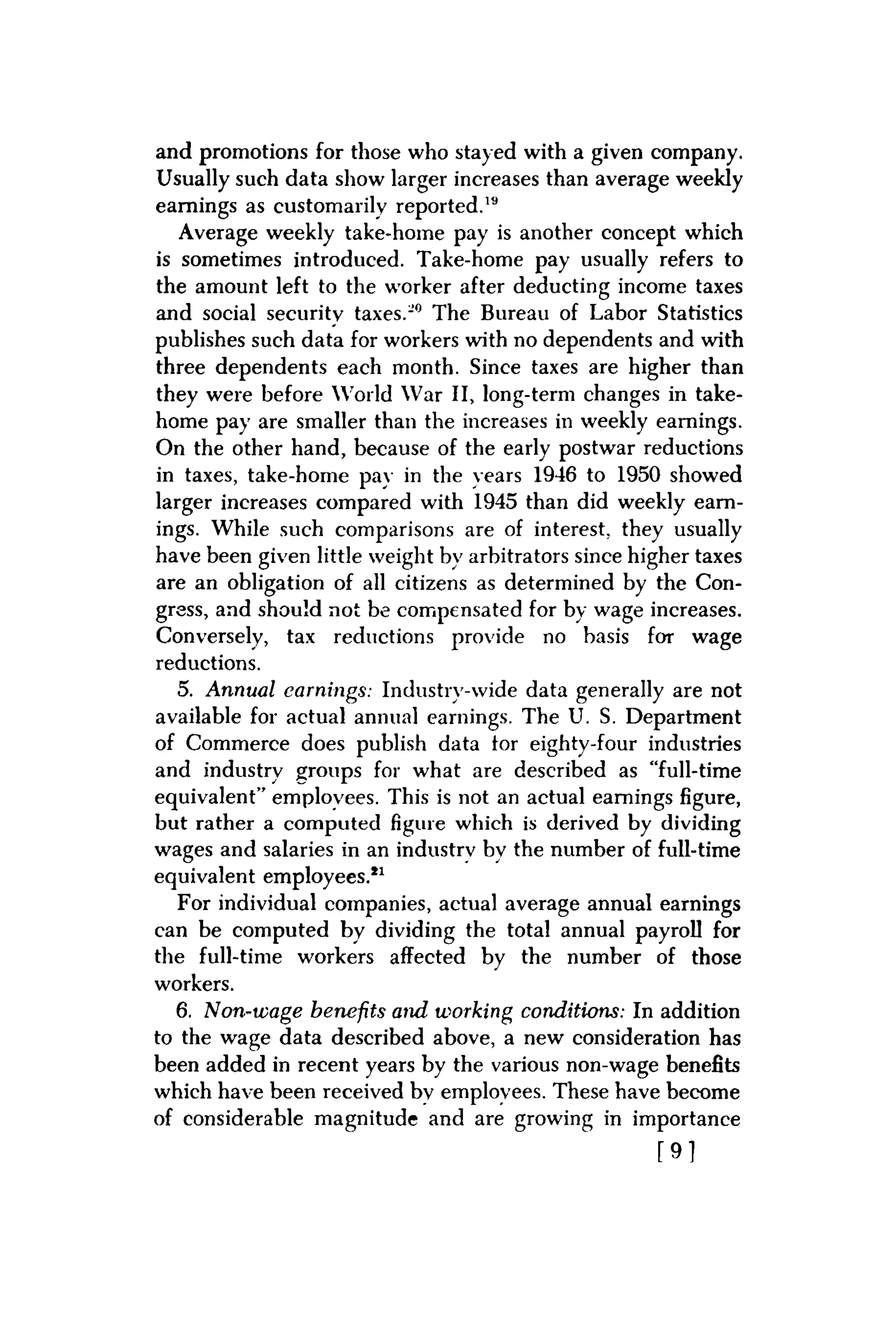 and promotions for those who stayed with a given company.
Usually such data show larger increases than average weekly
earnings as customarily reported.19
Average weekly take-home pay is another concept which
is sometimes introduced. Take-home pay usually refers to
the amount left to the worker after deducting income taxes
and social security taxes.-0 The Bureau of Labor Statistics
publishes such data for workers with no dependents and with
three dependents each month. Since taxes are higher than
they were before World War II, long-term changes in take-
home pay are smaller than the increases in weekly earnings.
On the other hand, because of the early postwar reductions
in taxes, take-home pay in the years 1946 to 1950 showed
larger increases compared with 1945 than did weekly earn-
ings. While such comparisons are of interest, they usually
have been given little weight by arbitrators since higher taxes
are an obligation of all citizens as determined by the Con-
gress, and should not be compensated for by wage increases.
Conversely, tax reductions provide no basis for wage
reductions.
5. Annual earnings: Industry-wide data generally are not
available for actual annual earnings. The U. S. Department
of Commerce does publish data tor eighty-four industries
and industry groups for what are described as "full-time
equivalent" employees. This is not an actual earnings figure,
but rather a computed figure which is derived by dividing
wages and salaries in an industry by the number of full-time
equivalent employees.11
For individual companies, actual average annual earnings
can be computed by dividing the total annual payroll for
the full-time workers affected by the number of those
workers.
6. Non-wage benefits and working conditions: In addition
to the wage data described above, a new consideration has
been added in recent years by the various non-wage benefits
which have been received bv employees. These have become
of considerable magnitude and are growing in importance
[ 9 ]
 
