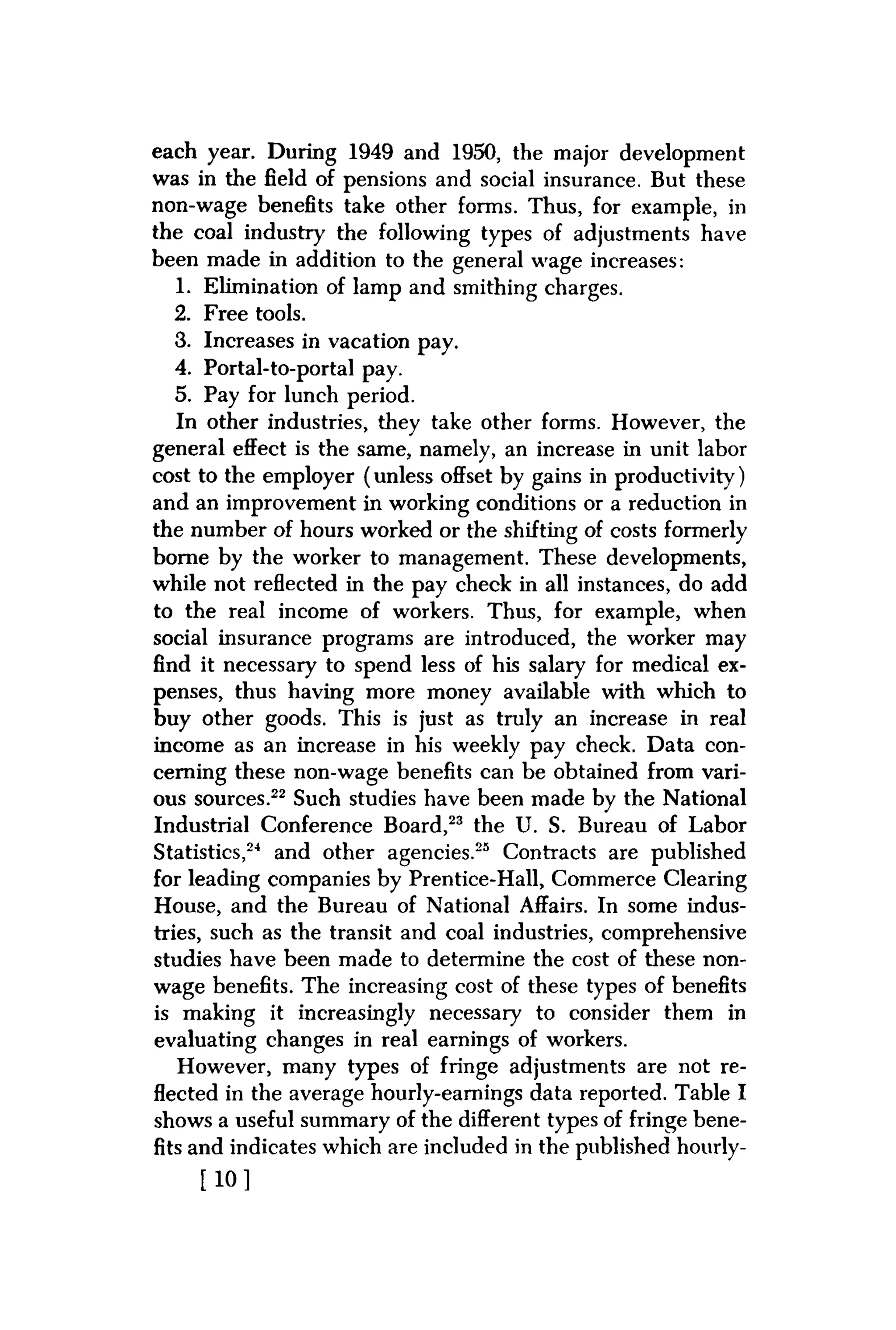 each year. During 1949 and 1950, the major development
was in the field of pensions and social insurance. But these
non-wage benefits take other forms. Thus, for example, in
the coal industry the following types of adjustments have
been made in addition to the general wage increases:
1. Elimination of lamp and smithing charges.
2. Free tools.
3. Increases in vacation pay.
4. Portal-to-portal pay.
5. Pay for lunch period.
In other industries, they take other forms. However, the
general effect is the same, namely, an increase in unit labor
cost to the employer (unless offset by gains in productivity)
and an improvement in working conditions or a reduction in
the number of hours worked or the shifting of costs formerly
borne by the worker to management. These developments,
while not reflected in the pay check in all instances, do add
to the real income of workers. Thus, for example, when
social insurance programs are introduced, the worker may
find it necessary to spend less of his salary for medical ex-
penses, thus having more money available with which to
buy other goods. This is just as truly an increase in real
income as an increase in his weekly pay check. Data con-
cerning these non-wage benefits can be obtained from vari-
ous sources.22 Such studies have been made by the National
Industrial Conference Board,23 the U. S. Bureau of Labor
Statistics,24 and other agencies.25 Contracts are published
for leading companies by Prentice-Hall, Commerce Clearing
House, and the Bureau of National Affairs. In some indus-
tries, such as the transit and coal industries, comprehensive
studies have been made to determine the cost of these non-
wage benefits. The increasing cost of these types of benefits
is making it increasingly necessary to consider them in
evaluating changes in real earnings of workers.
However, many types of fringe adjustments are not re-
flected in the average hourly-earnings data reported. Table I
shows a useful summary of the different types of fringe bene-
fits and indicates which are included in the published hourly-
[ 1 0 ]
 