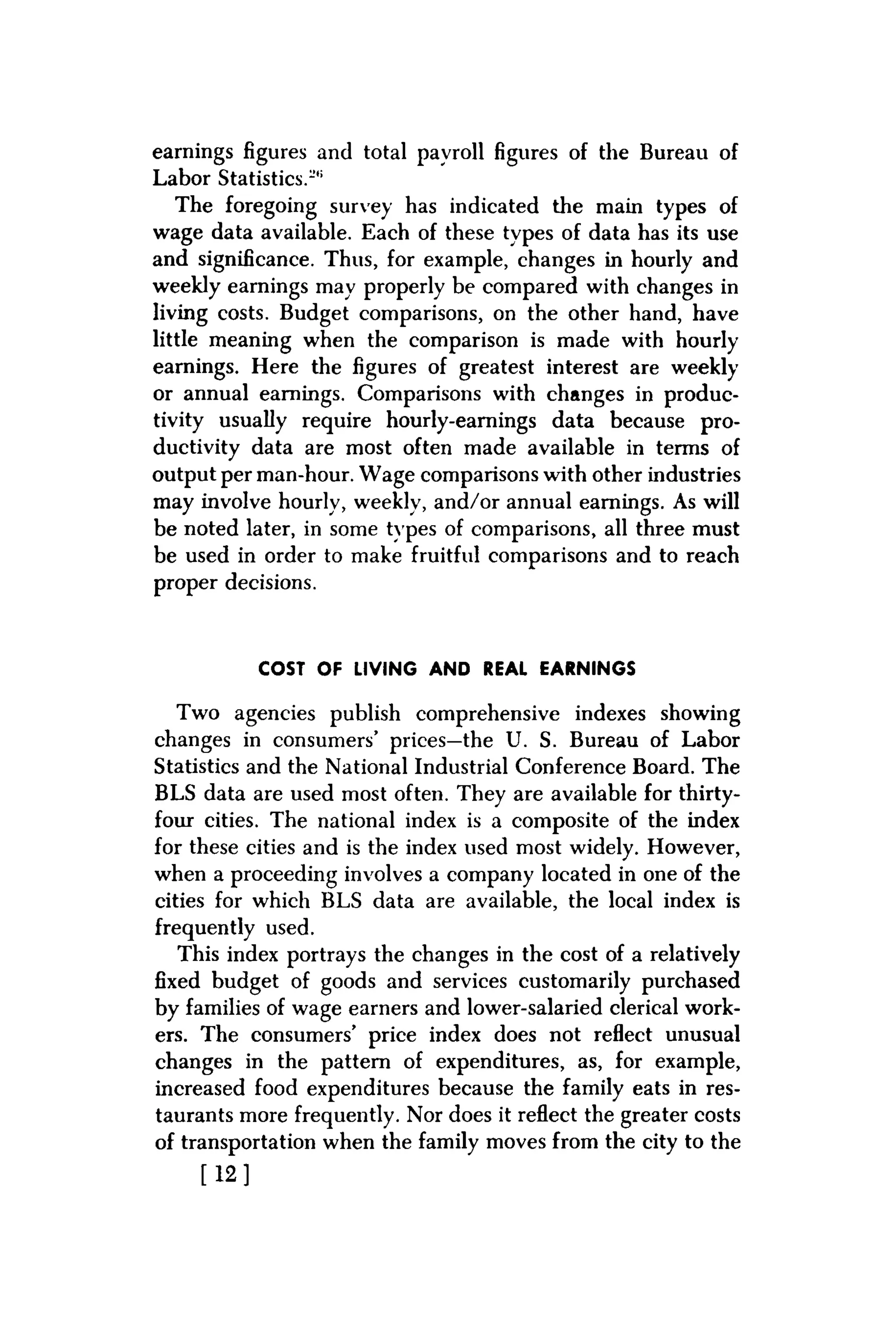 earnings figures and total payroll figures of the Bureau of
Labor Statistics.1'"
The foregoing survey has indicated the main types of
wage data available. Each of these types of data has its use
and significance. Thus, for example, changes in hourly and
weekly earnings may properly be compared with changes in
living costs. Budget comparisons, on the other hand, have
little meaning when the comparison is made with hourly
earnings. Here the figures of greatest interest are weekly
or annual earnings. Comparisons with changes in produc-
tivity usually require hourly-earnings data because pro-
ductivity data are most often made available in terms of
output per man-hour. Wage comparisons with other industries
may involve hourly, weekly, and/or annual earnings. As will
be noted later, in some types of comparisons, all three must
be used in order to make fruitful comparisons and to reach
proper decisions.
COST OF LIVING AND REAL EARNINGS
Two agencies publish comprehensive indexes showing
changes in consumers' prices—the U. S. Bureau of Labor
Statistics and the National Industrial Conference Board. The
BLS data are used most often. They are available for thirty-
four cities. The national index is a composite of the index
for these cities and is the index used most widely. However,
when a proceeding involves a company located in one of the
cities for which BLS data are available, the local index is
frequently used.
This index portrays the changes in the cost of a relatively
fixed budget of goods and services customarily purchased
by families of wage earners and lower-salaried clerical work-
ers. The consumers' price index does not reflect unusual
changes in the pattern of expenditures, as, for example,
increased food expenditures because the family eats in res-
taurants more frequently. Nor does it reflect the greater costs
of transportation when the family moves from the city to the
[ 1 2 ]
 