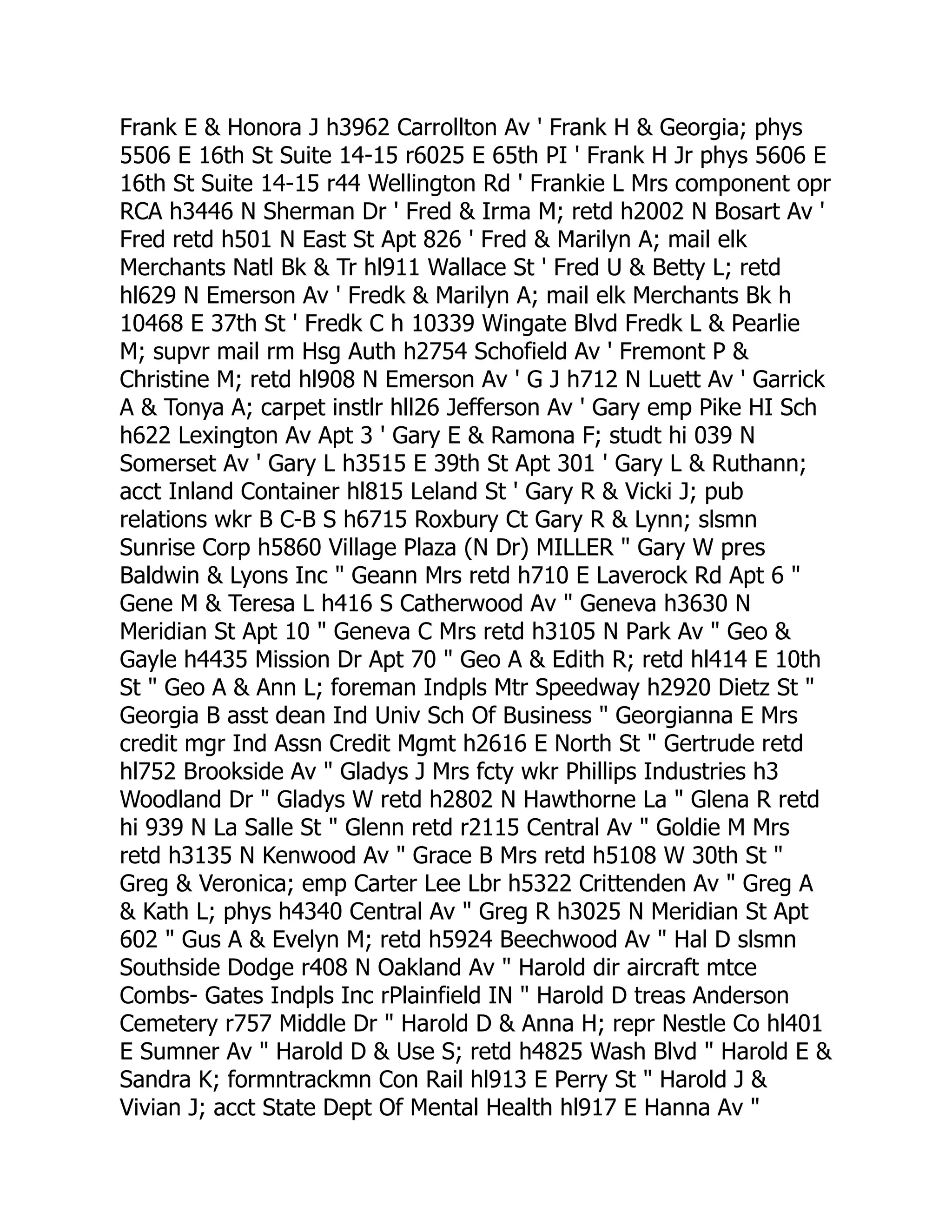 Frank E & Honora J h3962 Carrollton Av ' Frank H & Georgia; phys
5506 E 16th St Suite 14-15 r6025 E 65th PI ' Frank H Jr phys 5606 E
16th St Suite 14-15 r44 Wellington Rd ' Frankie L Mrs component opr
RCA h3446 N Sherman Dr ' Fred & Irma M; retd h2002 N Bosart Av '
Fred retd h501 N East St Apt 826 ' Fred & Marilyn A; mail elk
Merchants Natl Bk & Tr hl911 Wallace St ' Fred U & Betty L; retd
hl629 N Emerson Av ' Fredk & Marilyn A; mail elk Merchants Bk h
10468 E 37th St ' Fredk C h 10339 Wingate Blvd Fredk L & Pearlie
M; supvr mail rm Hsg Auth h2754 Schofield Av ' Fremont P &
Christine M; retd hl908 N Emerson Av ' G J h712 N Luett Av ' Garrick
A & Tonya A; carpet instlr hll26 Jefferson Av ' Gary emp Pike HI Sch
h622 Lexington Av Apt 3 ' Gary E & Ramona F; studt hi 039 N
Somerset Av ' Gary L h3515 E 39th St Apt 301 ' Gary L & Ruthann;
acct Inland Container hl815 Leland St ' Gary R & Vicki J; pub
relations wkr B C-B S h6715 Roxbury Ct Gary R & Lynn; slsmn
Sunrise Corp h5860 Village Plaza (N Dr) MILLER " Gary W pres
Baldwin & Lyons Inc " Geann Mrs retd h710 E Laverock Rd Apt 6 "
Gene M & Teresa L h416 S Catherwood Av " Geneva h3630 N
Meridian St Apt 10 " Geneva C Mrs retd h3105 N Park Av " Geo &
Gayle h4435 Mission Dr Apt 70 " Geo A & Edith R; retd hl414 E 10th
St " Geo A & Ann L; foreman Indpls Mtr Speedway h2920 Dietz St "
Georgia B asst dean Ind Univ Sch Of Business " Georgianna E Mrs
credit mgr Ind Assn Credit Mgmt h2616 E North St " Gertrude retd
hl752 Brookside Av " Gladys J Mrs fcty wkr Phillips Industries h3
Woodland Dr " Gladys W retd h2802 N Hawthorne La " Glena R retd
hi 939 N La Salle St " Glenn retd r2115 Central Av " Goldie M Mrs
retd h3135 N Kenwood Av " Grace B Mrs retd h5108 W 30th St "
Greg & Veronica; emp Carter Lee Lbr h5322 Crittenden Av " Greg A
& Kath L; phys h4340 Central Av " Greg R h3025 N Meridian St Apt
602 " Gus A & Evelyn M; retd h5924 Beechwood Av " Hal D slsmn
Southside Dodge r408 N Oakland Av " Harold dir aircraft mtce
Combs- Gates Indpls Inc rPlainfield IN " Harold D treas Anderson
Cemetery r757 Middle Dr " Harold D & Anna H; repr Nestle Co hl401
E Sumner Av " Harold D & Use S; retd h4825 Wash Blvd " Harold E &
Sandra K; formntrackmn Con Rail hl913 E Perry St " Harold J &
Vivian J; acct State Dept Of Mental Health hl917 E Hanna Av "
 