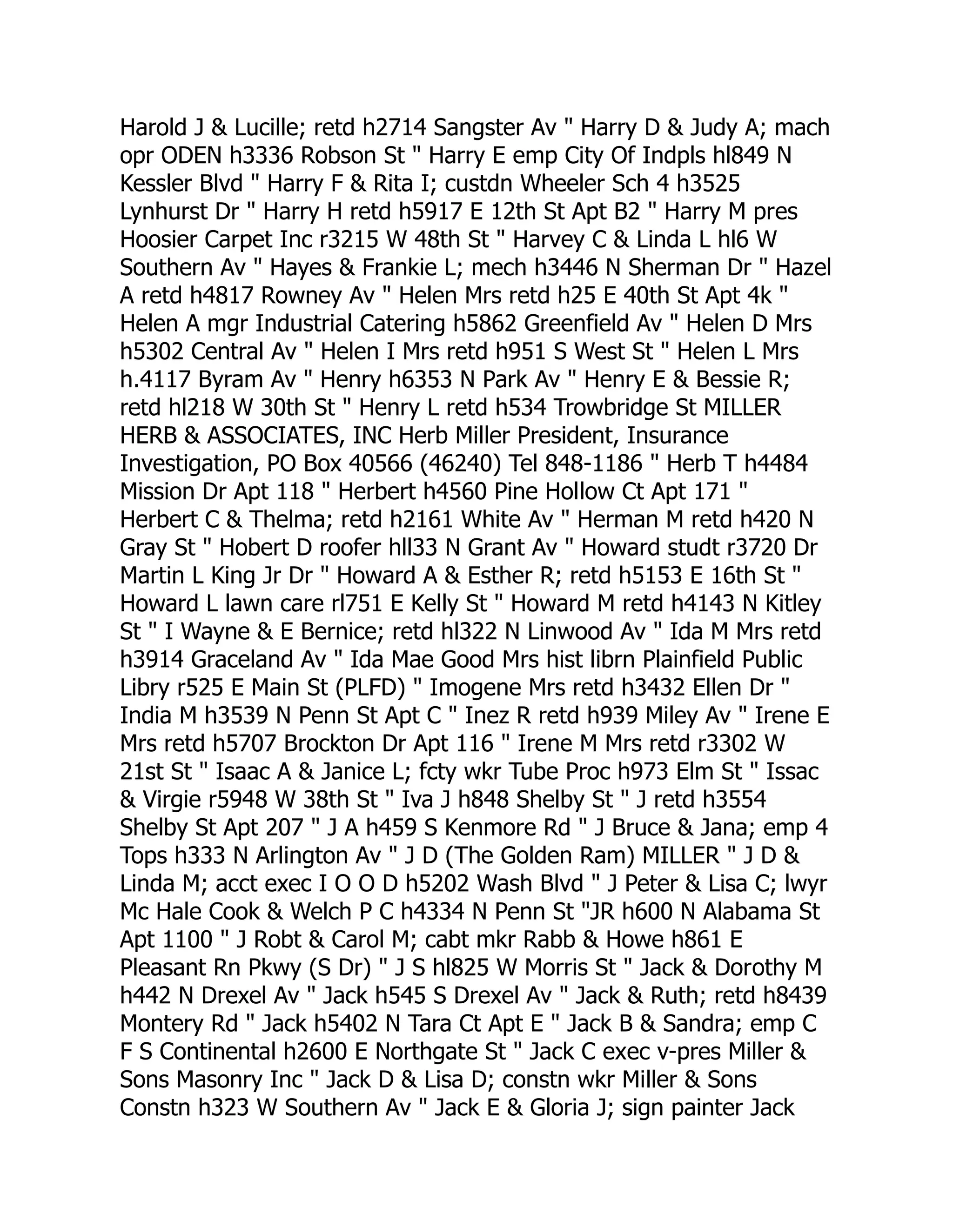 Harold J & Lucille; retd h2714 Sangster Av " Harry D & Judy A; mach
opr ODEN h3336 Robson St " Harry E emp City Of Indpls hl849 N
Kessler Blvd " Harry F & Rita I; custdn Wheeler Sch 4 h3525
Lynhurst Dr " Harry H retd h5917 E 12th St Apt B2 " Harry M pres
Hoosier Carpet Inc r3215 W 48th St " Harvey C & Linda L hl6 W
Southern Av " Hayes & Frankie L; mech h3446 N Sherman Dr " Hazel
A retd h4817 Rowney Av " Helen Mrs retd h25 E 40th St Apt 4k "
Helen A mgr Industrial Catering h5862 Greenfield Av " Helen D Mrs
h5302 Central Av " Helen I Mrs retd h951 S West St " Helen L Mrs
h.4117 Byram Av " Henry h6353 N Park Av " Henry E & Bessie R;
retd hl218 W 30th St " Henry L retd h534 Trowbridge St MILLER
HERB & ASSOCIATES, INC Herb Miller President, Insurance
Investigation, PO Box 40566 (46240) Tel 848-1186 " Herb T h4484
Mission Dr Apt 118 " Herbert h4560 Pine Hollow Ct Apt 171 "
Herbert C & Thelma; retd h2161 White Av " Herman M retd h420 N
Gray St " Hobert D roofer hll33 N Grant Av " Howard studt r3720 Dr
Martin L King Jr Dr " Howard A & Esther R; retd h5153 E 16th St "
Howard L lawn care rl751 E Kelly St " Howard M retd h4143 N Kitley
St " I Wayne & E Bernice; retd hl322 N Linwood Av " Ida M Mrs retd
h3914 Graceland Av " Ida Mae Good Mrs hist librn Plainfield Public
Libry r525 E Main St (PLFD) " Imogene Mrs retd h3432 Ellen Dr "
India M h3539 N Penn St Apt C " Inez R retd h939 Miley Av " Irene E
Mrs retd h5707 Brockton Dr Apt 116 " Irene M Mrs retd r3302 W
21st St " Isaac A & Janice L; fcty wkr Tube Proc h973 Elm St " Issac
& Virgie r5948 W 38th St " Iva J h848 Shelby St " J retd h3554
Shelby St Apt 207 " J A h459 S Kenmore Rd " J Bruce & Jana; emp 4
Tops h333 N Arlington Av " J D (The Golden Ram) MILLER " J D &
Linda M; acct exec I O O D h5202 Wash Blvd " J Peter & Lisa C; lwyr
Mc Hale Cook & Welch P C h4334 N Penn St "JR h600 N Alabama St
Apt 1100 " J Robt & Carol M; cabt mkr Rabb & Howe h861 E
Pleasant Rn Pkwy (S Dr) " J S hl825 W Morris St " Jack & Dorothy M
h442 N Drexel Av " Jack h545 S Drexel Av " Jack & Ruth; retd h8439
Montery Rd " Jack h5402 N Tara Ct Apt E " Jack B & Sandra; emp C
F S Continental h2600 E Northgate St " Jack C exec v-pres Miller &
Sons Masonry Inc " Jack D & Lisa D; constn wkr Miller & Sons
Constn h323 W Southern Av " Jack E & Gloria J; sign painter Jack
 