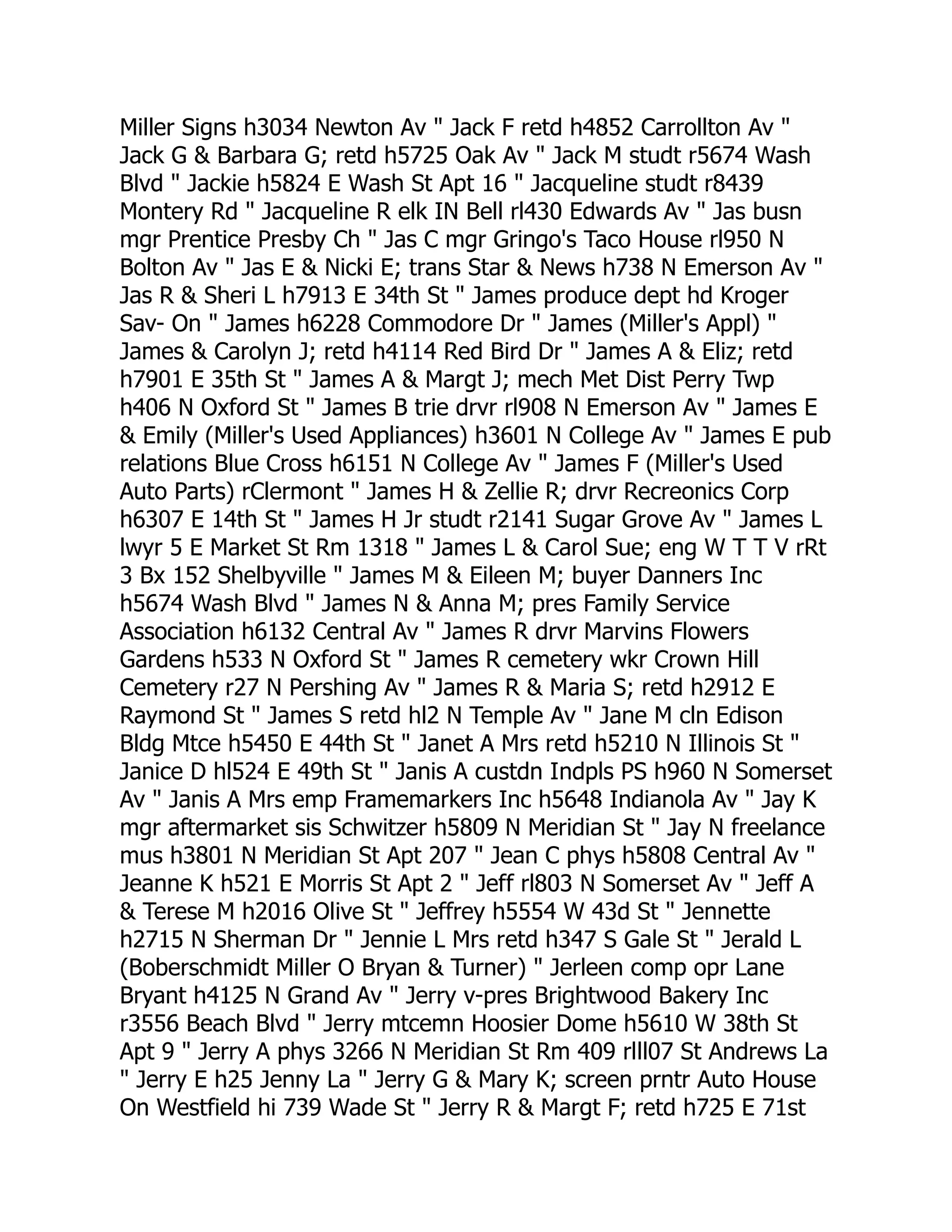 Miller Signs h3034 Newton Av " Jack F retd h4852 Carrollton Av "
Jack G & Barbara G; retd h5725 Oak Av " Jack M studt r5674 Wash
Blvd " Jackie h5824 E Wash St Apt 16 " Jacqueline studt r8439
Montery Rd " Jacqueline R elk IN Bell rl430 Edwards Av " Jas busn
mgr Prentice Presby Ch " Jas C mgr Gringo's Taco House rl950 N
Bolton Av " Jas E & Nicki E; trans Star & News h738 N Emerson Av "
Jas R & Sheri L h7913 E 34th St " James produce dept hd Kroger
Sav- On " James h6228 Commodore Dr " James (Miller's Appl) "
James & Carolyn J; retd h4114 Red Bird Dr " James A & Eliz; retd
h7901 E 35th St " James A & Margt J; mech Met Dist Perry Twp
h406 N Oxford St " James B trie drvr rl908 N Emerson Av " James E
& Emily (Miller's Used Appliances) h3601 N College Av " James E pub
relations Blue Cross h6151 N College Av " James F (Miller's Used
Auto Parts) rClermont " James H & Zellie R; drvr Recreonics Corp
h6307 E 14th St " James H Jr studt r2141 Sugar Grove Av " James L
lwyr 5 E Market St Rm 1318 " James L & Carol Sue; eng W T T V rRt
3 Bx 152 Shelbyville " James M & Eileen M; buyer Danners Inc
h5674 Wash Blvd " James N & Anna M; pres Family Service
Association h6132 Central Av " James R drvr Marvins Flowers
Gardens h533 N Oxford St " James R cemetery wkr Crown Hill
Cemetery r27 N Pershing Av " James R & Maria S; retd h2912 E
Raymond St " James S retd hl2 N Temple Av " Jane M cln Edison
Bldg Mtce h5450 E 44th St " Janet A Mrs retd h5210 N Illinois St "
Janice D hl524 E 49th St " Janis A custdn Indpls PS h960 N Somerset
Av " Janis A Mrs emp Framemarkers Inc h5648 Indianola Av " Jay K
mgr aftermarket sis Schwitzer h5809 N Meridian St " Jay N freelance
mus h3801 N Meridian St Apt 207 " Jean C phys h5808 Central Av "
Jeanne K h521 E Morris St Apt 2 " Jeff rl803 N Somerset Av " Jeff A
& Terese M h2016 Olive St " Jeffrey h5554 W 43d St " Jennette
h2715 N Sherman Dr " Jennie L Mrs retd h347 S Gale St " Jerald L
(Boberschmidt Miller O Bryan & Turner) " Jerleen comp opr Lane
Bryant h4125 N Grand Av " Jerry v-pres Brightwood Bakery Inc
r3556 Beach Blvd " Jerry mtcemn Hoosier Dome h5610 W 38th St
Apt 9 " Jerry A phys 3266 N Meridian St Rm 409 rlll07 St Andrews La
" Jerry E h25 Jenny La " Jerry G & Mary K; screen prntr Auto House
On Westfield hi 739 Wade St " Jerry R & Margt F; retd h725 E 71st
 