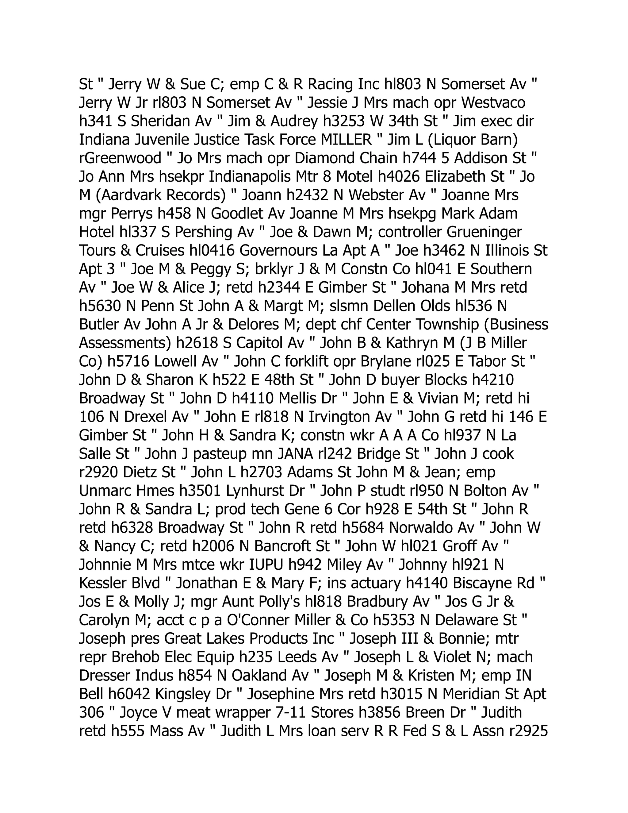 St " Jerry W & Sue C; emp C & R Racing Inc hl803 N Somerset Av "
Jerry W Jr rl803 N Somerset Av " Jessie J Mrs mach opr Westvaco
h341 S Sheridan Av " Jim & Audrey h3253 W 34th St " Jim exec dir
Indiana Juvenile Justice Task Force MILLER " Jim L (Liquor Barn)
rGreenwood " Jo Mrs mach opr Diamond Chain h744 5 Addison St "
Jo Ann Mrs hsekpr Indianapolis Mtr 8 Motel h4026 Elizabeth St " Jo
M (Aardvark Records) " Joann h2432 N Webster Av " Joanne Mrs
mgr Perrys h458 N Goodlet Av Joanne M Mrs hsekpg Mark Adam
Hotel hl337 S Pershing Av " Joe & Dawn M; controller Grueninger
Tours & Cruises hl0416 Governours La Apt A " Joe h3462 N Illinois St
Apt 3 " Joe M & Peggy S; brklyr J & M Constn Co hl041 E Southern
Av " Joe W & Alice J; retd h2344 E Gimber St " Johana M Mrs retd
h5630 N Penn St John A & Margt M; slsmn Dellen Olds hl536 N
Butler Av John A Jr & Delores M; dept chf Center Township (Business
Assessments) h2618 S Capitol Av " John B & Kathryn M (J B Miller
Co) h5716 Lowell Av " John C forklift opr Brylane rl025 E Tabor St "
John D & Sharon K h522 E 48th St " John D buyer Blocks h4210
Broadway St " John D h4110 Mellis Dr " John E & Vivian M; retd hi
106 N Drexel Av " John E rl818 N Irvington Av " John G retd hi 146 E
Gimber St " John H & Sandra K; constn wkr A A A Co hl937 N La
Salle St " John J pasteup mn JANA rl242 Bridge St " John J cook
r2920 Dietz St " John L h2703 Adams St John M & Jean; emp
Unmarc Hmes h3501 Lynhurst Dr " John P studt rl950 N Bolton Av "
John R & Sandra L; prod tech Gene 6 Cor h928 E 54th St " John R
retd h6328 Broadway St " John R retd h5684 Norwaldo Av " John W
& Nancy C; retd h2006 N Bancroft St " John W hl021 Groff Av "
Johnnie M Mrs mtce wkr IUPU h942 Miley Av " Johnny hl921 N
Kessler Blvd " Jonathan E & Mary F; ins actuary h4140 Biscayne Rd "
Jos E & Molly J; mgr Aunt Polly's hl818 Bradbury Av " Jos G Jr &
Carolyn M; acct c p a O'Conner Miller & Co h5353 N Delaware St "
Joseph pres Great Lakes Products Inc " Joseph III & Bonnie; mtr
repr Brehob Elec Equip h235 Leeds Av " Joseph L & Violet N; mach
Dresser Indus h854 N Oakland Av " Joseph M & Kristen M; emp IN
Bell h6042 Kingsley Dr " Josephine Mrs retd h3015 N Meridian St Apt
306 " Joyce V meat wrapper 7-11 Stores h3856 Breen Dr " Judith
retd h555 Mass Av " Judith L Mrs loan serv R R Fed S & L Assn r2925
 