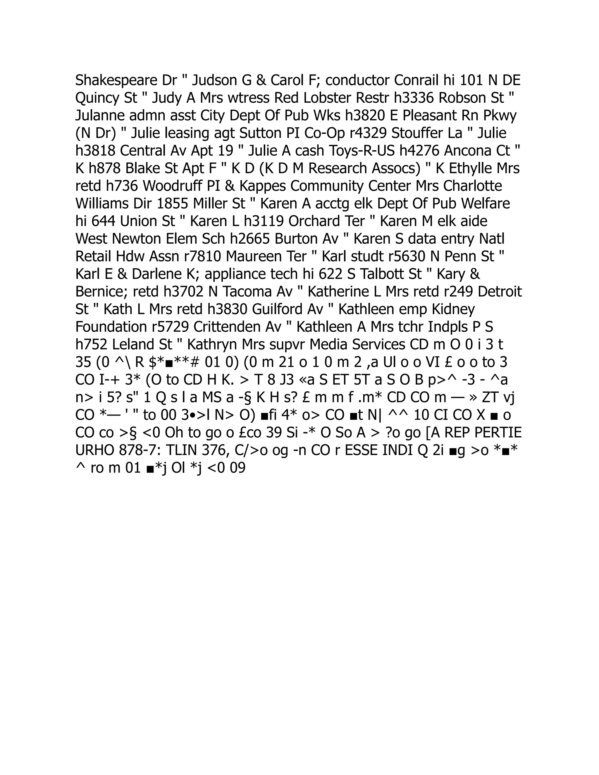 Shakespeare Dr " Judson G & Carol F; conductor Conrail hi 101 N DE
Quincy St " Judy A Mrs wtress Red Lobster Restr h3336 Robson St "
Julanne admn asst City Dept Of Pub Wks h3820 E Pleasant Rn Pkwy
(N Dr) " Julie leasing agt Sutton PI Co-Op r4329 Stouffer La " Julie
h3818 Central Av Apt 19 " Julie A cash Toys-R-US h4276 Ancona Ct "
K h878 Blake St Apt F " K D (K D M Research Assocs) " K Ethylle Mrs
retd h736 Woodruff PI & Kappes Community Center Mrs Charlotte
Williams Dir 1855 Miller St " Karen A acctg elk Dept Of Pub Welfare
hi 644 Union St " Karen L h3119 Orchard Ter " Karen M elk aide
West Newton Elem Sch h2665 Burton Av " Karen S data entry Natl
Retail Hdw Assn r7810 Maureen Ter " Karl studt r5630 N Penn St "
Karl E & Darlene K; appliance tech hi 622 S Talbott St " Kary &
Bernice; retd h3702 N Tacoma Av " Katherine L Mrs retd r249 Detroit
St " Kath L Mrs retd h3830 Guilford Av " Kathleen emp Kidney
Foundation r5729 Crittenden Av " Kathleen A Mrs tchr Indpls P S
h752 Leland St " Kathryn Mrs supvr Media Services CD m O 0 i 3 t
35 (0 ^ R $*■**# 01 0) (0 m 21 o 1 0 m 2 ,a Ul o o VI £ o o to 3
CO I-+ 3* (O to CD H K. > T 8 J3 «a S ET 5T a S O B p>^ -3 - ^a
n> i 5? s" 1 Q s l a MS a -§ K H s? £ m m f .m* CD CO m — » ZT vj
CO *— ' " to 00 3•>l N> O) ■fi 4* o> CO ■t N| ^^ 10 CI CO X ■ o
CO co >§ <0 Oh to go o £co 39 Si -* O So A > ?o go [A REP PERTIE
URHO 878-7: TLIN 376, C/>o og -n CO r ESSE INDI Q 2i ■g >o *■*
^ ro m 01 ■*j Ol *j <0 09
 