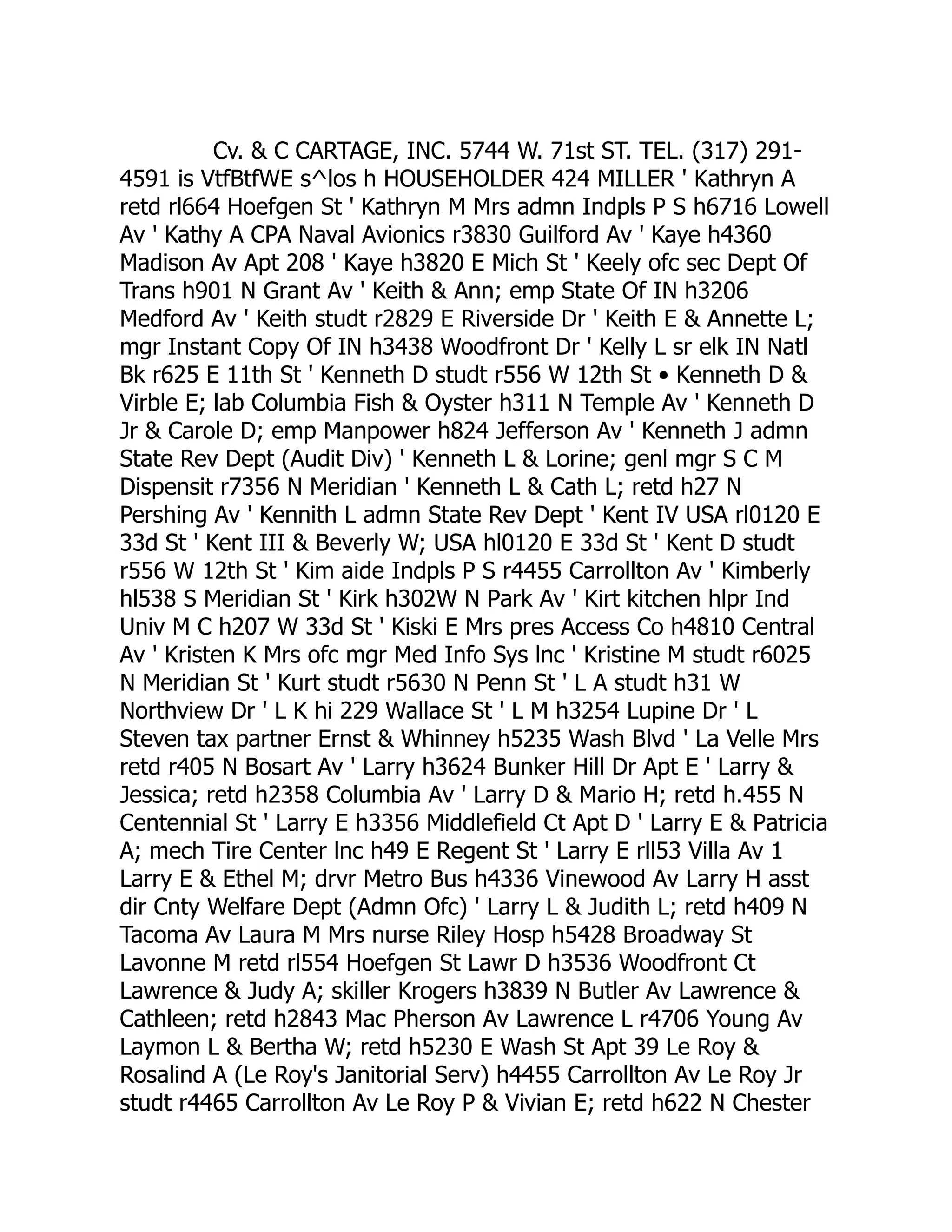 Cv. & C CARTAGE, INC. 5744 W. 71st ST. TEL. (317) 291-
4591 is VtfBtfWE s^los h HOUSEHOLDER 424 MILLER ' Kathryn A
retd rl664 Hoefgen St ' Kathryn M Mrs admn Indpls P S h6716 Lowell
Av ' Kathy A CPA Naval Avionics r3830 Guilford Av ' Kaye h4360
Madison Av Apt 208 ' Kaye h3820 E Mich St ' Keely ofc sec Dept Of
Trans h901 N Grant Av ' Keith & Ann; emp State Of IN h3206
Medford Av ' Keith studt r2829 E Riverside Dr ' Keith E & Annette L;
mgr Instant Copy Of IN h3438 Woodfront Dr ' Kelly L sr elk IN Natl
Bk r625 E 11th St ' Kenneth D studt r556 W 12th St • Kenneth D &
Virble E; lab Columbia Fish & Oyster h311 N Temple Av ' Kenneth D
Jr & Carole D; emp Manpower h824 Jefferson Av ' Kenneth J admn
State Rev Dept (Audit Div) ' Kenneth L & Lorine; genl mgr S C M
Dispensit r7356 N Meridian ' Kenneth L & Cath L; retd h27 N
Pershing Av ' Kennith L admn State Rev Dept ' Kent IV USA rl0120 E
33d St ' Kent III & Beverly W; USA hl0120 E 33d St ' Kent D studt
r556 W 12th St ' Kim aide Indpls P S r4455 Carrollton Av ' Kimberly
hl538 S Meridian St ' Kirk h302W N Park Av ' Kirt kitchen hlpr Ind
Univ M C h207 W 33d St ' Kiski E Mrs pres Access Co h4810 Central
Av ' Kristen K Mrs ofc mgr Med Info Sys lnc ' Kristine M studt r6025
N Meridian St ' Kurt studt r5630 N Penn St ' L A studt h31 W
Northview Dr ' L K hi 229 Wallace St ' L M h3254 Lupine Dr ' L
Steven tax partner Ernst & Whinney h5235 Wash Blvd ' La Velle Mrs
retd r405 N Bosart Av ' Larry h3624 Bunker Hill Dr Apt E ' Larry &
Jessica; retd h2358 Columbia Av ' Larry D & Mario H; retd h.455 N
Centennial St ' Larry E h3356 Middlefield Ct Apt D ' Larry E & Patricia
A; mech Tire Center lnc h49 E Regent St ' Larry E rll53 Villa Av 1
Larry E & Ethel M; drvr Metro Bus h4336 Vinewood Av Larry H asst
dir Cnty Welfare Dept (Admn Ofc) ' Larry L & Judith L; retd h409 N
Tacoma Av Laura M Mrs nurse Riley Hosp h5428 Broadway St
Lavonne M retd rl554 Hoefgen St Lawr D h3536 Woodfront Ct
Lawrence & Judy A; skiller Krogers h3839 N Butler Av Lawrence &
Cathleen; retd h2843 Mac Pherson Av Lawrence L r4706 Young Av
Laymon L & Bertha W; retd h5230 E Wash St Apt 39 Le Roy &
Rosalind A (Le Roy's Janitorial Serv) h4455 Carrollton Av Le Roy Jr
studt r4465 Carrollton Av Le Roy P & Vivian E; retd h622 N Chester
 