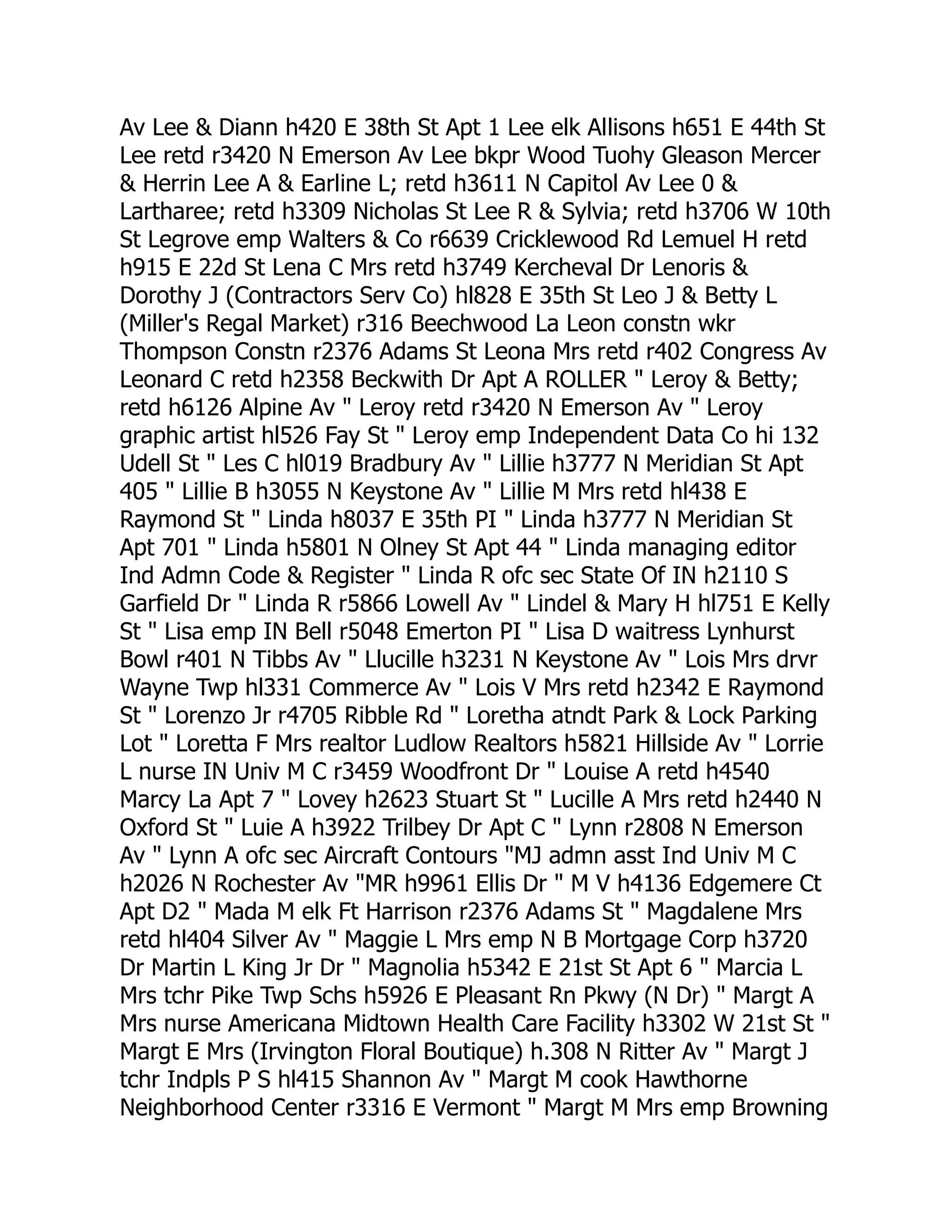 Av Lee & Diann h420 E 38th St Apt 1 Lee elk Allisons h651 E 44th St
Lee retd r3420 N Emerson Av Lee bkpr Wood Tuohy Gleason Mercer
& Herrin Lee A & Earline L; retd h3611 N Capitol Av Lee 0 &
Lartharee; retd h3309 Nicholas St Lee R & Sylvia; retd h3706 W 10th
St Legrove emp Walters & Co r6639 Cricklewood Rd Lemuel H retd
h915 E 22d St Lena C Mrs retd h3749 Kercheval Dr Lenoris &
Dorothy J (Contractors Serv Co) hl828 E 35th St Leo J & Betty L
(Miller's Regal Market) r316 Beechwood La Leon constn wkr
Thompson Constn r2376 Adams St Leona Mrs retd r402 Congress Av
Leonard C retd h2358 Beckwith Dr Apt A ROLLER " Leroy & Betty;
retd h6126 Alpine Av " Leroy retd r3420 N Emerson Av " Leroy
graphic artist hl526 Fay St " Leroy emp Independent Data Co hi 132
Udell St " Les C hl019 Bradbury Av " Lillie h3777 N Meridian St Apt
405 " Lillie B h3055 N Keystone Av " Lillie M Mrs retd hl438 E
Raymond St " Linda h8037 E 35th PI " Linda h3777 N Meridian St
Apt 701 " Linda h5801 N Olney St Apt 44 " Linda managing editor
Ind Admn Code & Register " Linda R ofc sec State Of IN h2110 S
Garfield Dr " Linda R r5866 Lowell Av " Lindel & Mary H hl751 E Kelly
St " Lisa emp IN Bell r5048 Emerton PI " Lisa D waitress Lynhurst
Bowl r401 N Tibbs Av " Llucille h3231 N Keystone Av " Lois Mrs drvr
Wayne Twp hl331 Commerce Av " Lois V Mrs retd h2342 E Raymond
St " Lorenzo Jr r4705 Ribble Rd " Loretha atndt Park & Lock Parking
Lot " Loretta F Mrs realtor Ludlow Realtors h5821 Hillside Av " Lorrie
L nurse IN Univ M C r3459 Woodfront Dr " Louise A retd h4540
Marcy La Apt 7 " Lovey h2623 Stuart St " Lucille A Mrs retd h2440 N
Oxford St " Luie A h3922 Trilbey Dr Apt C " Lynn r2808 N Emerson
Av " Lynn A ofc sec Aircraft Contours "MJ admn asst Ind Univ M C
h2026 N Rochester Av "MR h9961 Ellis Dr " M V h4136 Edgemere Ct
Apt D2 " Mada M elk Ft Harrison r2376 Adams St " Magdalene Mrs
retd hl404 Silver Av " Maggie L Mrs emp N B Mortgage Corp h3720
Dr Martin L King Jr Dr " Magnolia h5342 E 21st St Apt 6 " Marcia L
Mrs tchr Pike Twp Schs h5926 E Pleasant Rn Pkwy (N Dr) " Margt A
Mrs nurse Americana Midtown Health Care Facility h3302 W 21st St "
Margt E Mrs (Irvington Floral Boutique) h.308 N Ritter Av " Margt J
tchr Indpls P S hl415 Shannon Av " Margt M cook Hawthorne
Neighborhood Center r3316 E Vermont " Margt M Mrs emp Browning
 