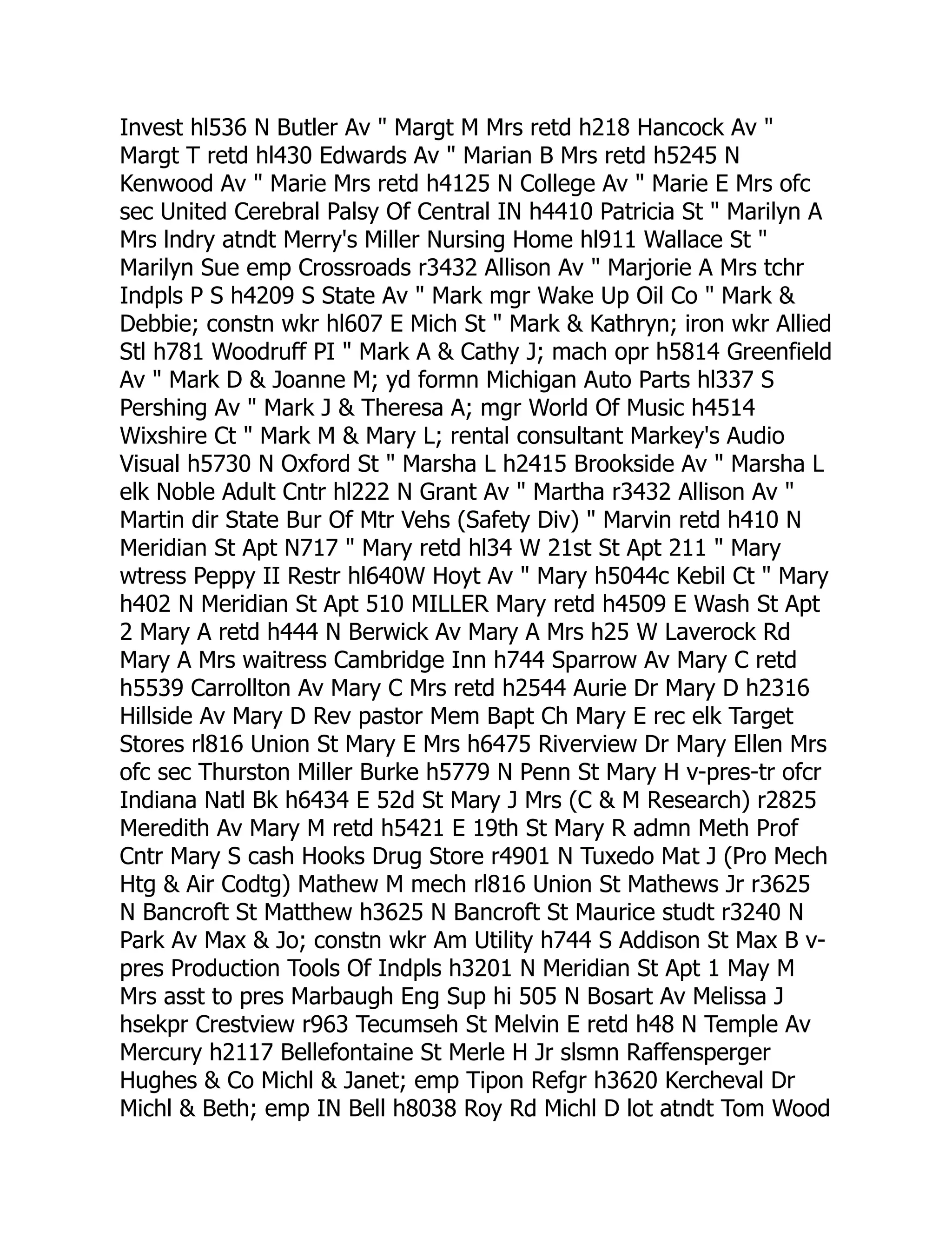 Invest hl536 N Butler Av " Margt M Mrs retd h218 Hancock Av "
Margt T retd hl430 Edwards Av " Marian B Mrs retd h5245 N
Kenwood Av " Marie Mrs retd h4125 N College Av " Marie E Mrs ofc
sec United Cerebral Palsy Of Central IN h4410 Patricia St " Marilyn A
Mrs lndry atndt Merry's Miller Nursing Home hl911 Wallace St "
Marilyn Sue emp Crossroads r3432 Allison Av " Marjorie A Mrs tchr
Indpls P S h4209 S State Av " Mark mgr Wake Up Oil Co " Mark &
Debbie; constn wkr hl607 E Mich St " Mark & Kathryn; iron wkr Allied
Stl h781 Woodruff PI " Mark A & Cathy J; mach opr h5814 Greenfield
Av " Mark D & Joanne M; yd formn Michigan Auto Parts hl337 S
Pershing Av " Mark J & Theresa A; mgr World Of Music h4514
Wixshire Ct " Mark M & Mary L; rental consultant Markey's Audio
Visual h5730 N Oxford St " Marsha L h2415 Brookside Av " Marsha L
elk Noble Adult Cntr hl222 N Grant Av " Martha r3432 Allison Av "
Martin dir State Bur Of Mtr Vehs (Safety Div) " Marvin retd h410 N
Meridian St Apt N717 " Mary retd hl34 W 21st St Apt 211 " Mary
wtress Peppy II Restr hl640W Hoyt Av " Mary h5044c Kebil Ct " Mary
h402 N Meridian St Apt 510 MILLER Mary retd h4509 E Wash St Apt
2 Mary A retd h444 N Berwick Av Mary A Mrs h25 W Laverock Rd
Mary A Mrs waitress Cambridge Inn h744 Sparrow Av Mary C retd
h5539 Carrollton Av Mary C Mrs retd h2544 Aurie Dr Mary D h2316
Hillside Av Mary D Rev pastor Mem Bapt Ch Mary E rec elk Target
Stores rl816 Union St Mary E Mrs h6475 Riverview Dr Mary Ellen Mrs
ofc sec Thurston Miller Burke h5779 N Penn St Mary H v-pres-tr ofcr
Indiana Natl Bk h6434 E 52d St Mary J Mrs (C & M Research) r2825
Meredith Av Mary M retd h5421 E 19th St Mary R admn Meth Prof
Cntr Mary S cash Hooks Drug Store r4901 N Tuxedo Mat J (Pro Mech
Htg & Air Codtg) Mathew M mech rl816 Union St Mathews Jr r3625
N Bancroft St Matthew h3625 N Bancroft St Maurice studt r3240 N
Park Av Max & Jo; constn wkr Am Utility h744 S Addison St Max B v-
pres Production Tools Of Indpls h3201 N Meridian St Apt 1 May M
Mrs asst to pres Marbaugh Eng Sup hi 505 N Bosart Av Melissa J
hsekpr Crestview r963 Tecumseh St Melvin E retd h48 N Temple Av
Mercury h2117 Bellefontaine St Merle H Jr slsmn Raffensperger
Hughes & Co Michl & Janet; emp Tipon Refgr h3620 Kercheval Dr
Michl & Beth; emp IN Bell h8038 Roy Rd Michl D lot atndt Tom Wood
 