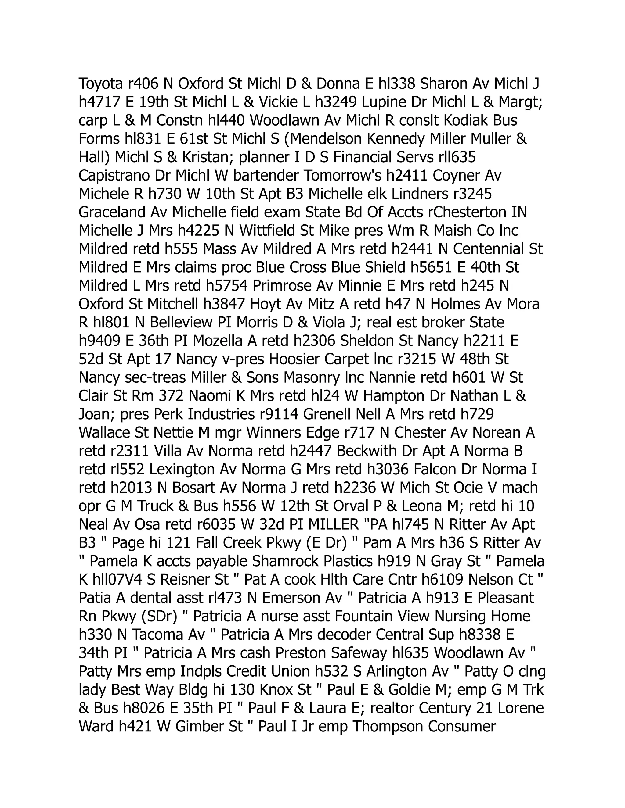 Toyota r406 N Oxford St Michl D & Donna E hl338 Sharon Av Michl J
h4717 E 19th St Michl L & Vickie L h3249 Lupine Dr Michl L & Margt;
carp L & M Constn hl440 Woodlawn Av Michl R conslt Kodiak Bus
Forms hl831 E 61st St Michl S (Mendelson Kennedy Miller Muller &
Hall) Michl S & Kristan; planner I D S Financial Servs rll635
Capistrano Dr Michl W bartender Tomorrow's h2411 Coyner Av
Michele R h730 W 10th St Apt B3 Michelle elk Lindners r3245
Graceland Av Michelle field exam State Bd Of Accts rChesterton IN
Michelle J Mrs h4225 N Wittfield St Mike pres Wm R Maish Co lnc
Mildred retd h555 Mass Av Mildred A Mrs retd h2441 N Centennial St
Mildred E Mrs claims proc Blue Cross Blue Shield h5651 E 40th St
Mildred L Mrs retd h5754 Primrose Av Minnie E Mrs retd h245 N
Oxford St Mitchell h3847 Hoyt Av Mitz A retd h47 N Holmes Av Mora
R hl801 N Belleview PI Morris D & Viola J; real est broker State
h9409 E 36th PI Mozella A retd h2306 Sheldon St Nancy h2211 E
52d St Apt 17 Nancy v-pres Hoosier Carpet lnc r3215 W 48th St
Nancy sec-treas Miller & Sons Masonry lnc Nannie retd h601 W St
Clair St Rm 372 Naomi K Mrs retd hl24 W Hampton Dr Nathan L &
Joan; pres Perk Industries r9114 Grenell Nell A Mrs retd h729
Wallace St Nettie M mgr Winners Edge r717 N Chester Av Norean A
retd r2311 Villa Av Norma retd h2447 Beckwith Dr Apt A Norma B
retd rl552 Lexington Av Norma G Mrs retd h3036 Falcon Dr Norma I
retd h2013 N Bosart Av Norma J retd h2236 W Mich St Ocie V mach
opr G M Truck & Bus h556 W 12th St Orval P & Leona M; retd hi 10
Neal Av Osa retd r6035 W 32d PI MILLER "PA hl745 N Ritter Av Apt
B3 " Page hi 121 Fall Creek Pkwy (E Dr) " Pam A Mrs h36 S Ritter Av
" Pamela K accts payable Shamrock Plastics h919 N Gray St " Pamela
K hll07V4 S Reisner St " Pat A cook Hlth Care Cntr h6109 Nelson Ct "
Patia A dental asst rl473 N Emerson Av " Patricia A h913 E Pleasant
Rn Pkwy (SDr) " Patricia A nurse asst Fountain View Nursing Home
h330 N Tacoma Av " Patricia A Mrs decoder Central Sup h8338 E
34th PI " Patricia A Mrs cash Preston Safeway hl635 Woodlawn Av "
Patty Mrs emp Indpls Credit Union h532 S Arlington Av " Patty O clng
lady Best Way Bldg hi 130 Knox St " Paul E & Goldie M; emp G M Trk
& Bus h8026 E 35th PI " Paul F & Laura E; realtor Century 21 Lorene
Ward h421 W Gimber St " Paul I Jr emp Thompson Consumer
 