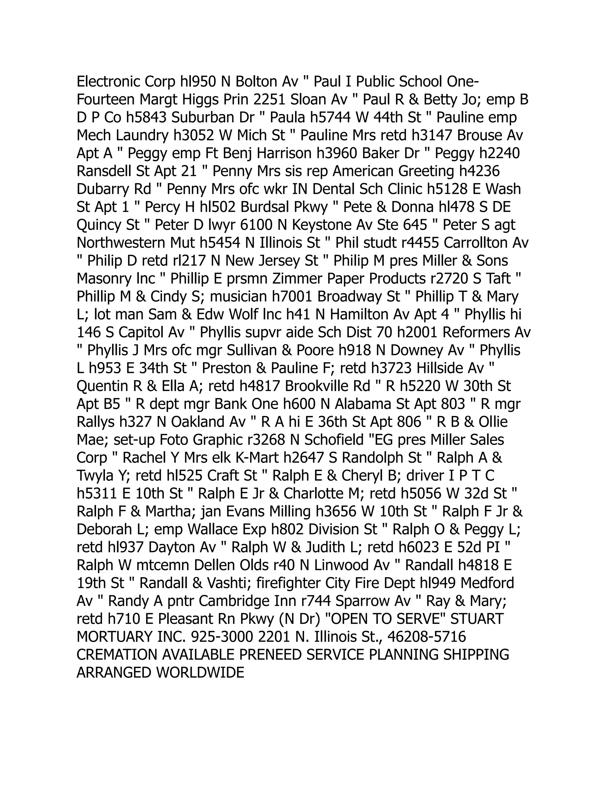 Electronic Corp hl950 N Bolton Av " Paul I Public School One-
Fourteen Margt Higgs Prin 2251 Sloan Av " Paul R & Betty Jo; emp B
D P Co h5843 Suburban Dr " Paula h5744 W 44th St " Pauline emp
Mech Laundry h3052 W Mich St " Pauline Mrs retd h3147 Brouse Av
Apt A " Peggy emp Ft Benj Harrison h3960 Baker Dr " Peggy h2240
Ransdell St Apt 21 " Penny Mrs sis rep American Greeting h4236
Dubarry Rd " Penny Mrs ofc wkr IN Dental Sch Clinic h5128 E Wash
St Apt 1 " Percy H hl502 Burdsal Pkwy " Pete & Donna hl478 S DE
Quincy St " Peter D lwyr 6100 N Keystone Av Ste 645 " Peter S agt
Northwestern Mut h5454 N Illinois St " Phil studt r4455 Carrollton Av
" Philip D retd rl217 N New Jersey St " Philip M pres Miller & Sons
Masonry lnc " Phillip E prsmn Zimmer Paper Products r2720 S Taft "
Phillip M & Cindy S; musician h7001 Broadway St " Phillip T & Mary
L; lot man Sam & Edw Wolf lnc h41 N Hamilton Av Apt 4 " Phyllis hi
146 S Capitol Av " Phyllis supvr aide Sch Dist 70 h2001 Reformers Av
" Phyllis J Mrs ofc mgr Sullivan & Poore h918 N Downey Av " Phyllis
L h953 E 34th St " Preston & Pauline F; retd h3723 Hillside Av "
Quentin R & Ella A; retd h4817 Brookville Rd " R h5220 W 30th St
Apt B5 " R dept mgr Bank One h600 N Alabama St Apt 803 " R mgr
Rallys h327 N Oakland Av " R A hi E 36th St Apt 806 " R B & Ollie
Mae; set-up Foto Graphic r3268 N Schofield "EG pres Miller Sales
Corp " Rachel Y Mrs elk K-Mart h2647 S Randolph St " Ralph A &
Twyla Y; retd hl525 Craft St " Ralph E & Cheryl B; driver I P T C
h5311 E 10th St " Ralph E Jr & Charlotte M; retd h5056 W 32d St "
Ralph F & Martha; jan Evans Milling h3656 W 10th St " Ralph F Jr &
Deborah L; emp Wallace Exp h802 Division St " Ralph O & Peggy L;
retd hl937 Dayton Av " Ralph W & Judith L; retd h6023 E 52d PI "
Ralph W mtcemn Dellen Olds r40 N Linwood Av " Randall h4818 E
19th St " Randall & Vashti; firefighter City Fire Dept hl949 Medford
Av " Randy A pntr Cambridge Inn r744 Sparrow Av " Ray & Mary;
retd h710 E Pleasant Rn Pkwy (N Dr) "OPEN TO SERVE" STUART
MORTUARY INC. 925-3000 2201 N. Illinois St., 46208-5716
CREMATION AVAILABLE PRENEED SERVICE PLANNING SHIPPING
ARRANGED WORLDWIDE
 