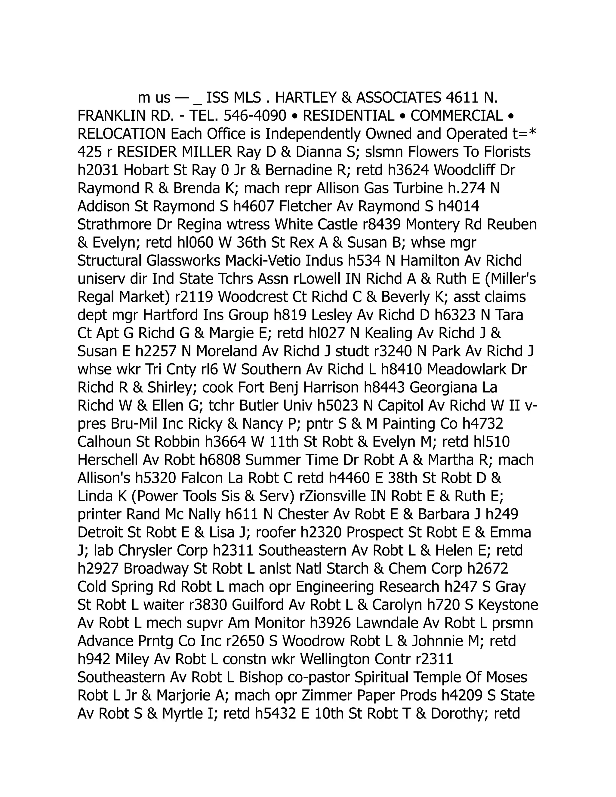 m us — _ ISS MLS . HARTLEY & ASSOCIATES 4611 N.
FRANKLIN RD. - TEL. 546-4090 • RESIDENTIAL • COMMERCIAL •
RELOCATION Each Office is Independently Owned and Operated t=*
425 r RESIDER MILLER Ray D & Dianna S; slsmn Flowers To Florists
h2031 Hobart St Ray 0 Jr & Bernadine R; retd h3624 Woodcliff Dr
Raymond R & Brenda K; mach repr Allison Gas Turbine h.274 N
Addison St Raymond S h4607 Fletcher Av Raymond S h4014
Strathmore Dr Regina wtress White Castle r8439 Montery Rd Reuben
& Evelyn; retd hl060 W 36th St Rex A & Susan B; whse mgr
Structural Glassworks Macki-Vetio Indus h534 N Hamilton Av Richd
uniserv dir Ind State Tchrs Assn rLowell IN Richd A & Ruth E (Miller's
Regal Market) r2119 Woodcrest Ct Richd C & Beverly K; asst claims
dept mgr Hartford Ins Group h819 Lesley Av Richd D h6323 N Tara
Ct Apt G Richd G & Margie E; retd hl027 N Kealing Av Richd J &
Susan E h2257 N Moreland Av Richd J studt r3240 N Park Av Richd J
whse wkr Tri Cnty rl6 W Southern Av Richd L h8410 Meadowlark Dr
Richd R & Shirley; cook Fort Benj Harrison h8443 Georgiana La
Richd W & Ellen G; tchr Butler Univ h5023 N Capitol Av Richd W II v-
pres Bru-Mil Inc Ricky & Nancy P; pntr S & M Painting Co h4732
Calhoun St Robbin h3664 W 11th St Robt & Evelyn M; retd hl510
Herschell Av Robt h6808 Summer Time Dr Robt A & Martha R; mach
Allison's h5320 Falcon La Robt C retd h4460 E 38th St Robt D &
Linda K (Power Tools Sis & Serv) rZionsville IN Robt E & Ruth E;
printer Rand Mc Nally h611 N Chester Av Robt E & Barbara J h249
Detroit St Robt E & Lisa J; roofer h2320 Prospect St Robt E & Emma
J; lab Chrysler Corp h2311 Southeastern Av Robt L & Helen E; retd
h2927 Broadway St Robt L anlst Natl Starch & Chem Corp h2672
Cold Spring Rd Robt L mach opr Engineering Research h247 S Gray
St Robt L waiter r3830 Guilford Av Robt L & Carolyn h720 S Keystone
Av Robt L mech supvr Am Monitor h3926 Lawndale Av Robt L prsmn
Advance Prntg Co Inc r2650 S Woodrow Robt L & Johnnie M; retd
h942 Miley Av Robt L constn wkr Wellington Contr r2311
Southeastern Av Robt L Bishop co-pastor Spiritual Temple Of Moses
Robt L Jr & Marjorie A; mach opr Zimmer Paper Prods h4209 S State
Av Robt S & Myrtle I; retd h5432 E 10th St Robt T & Dorothy; retd
 