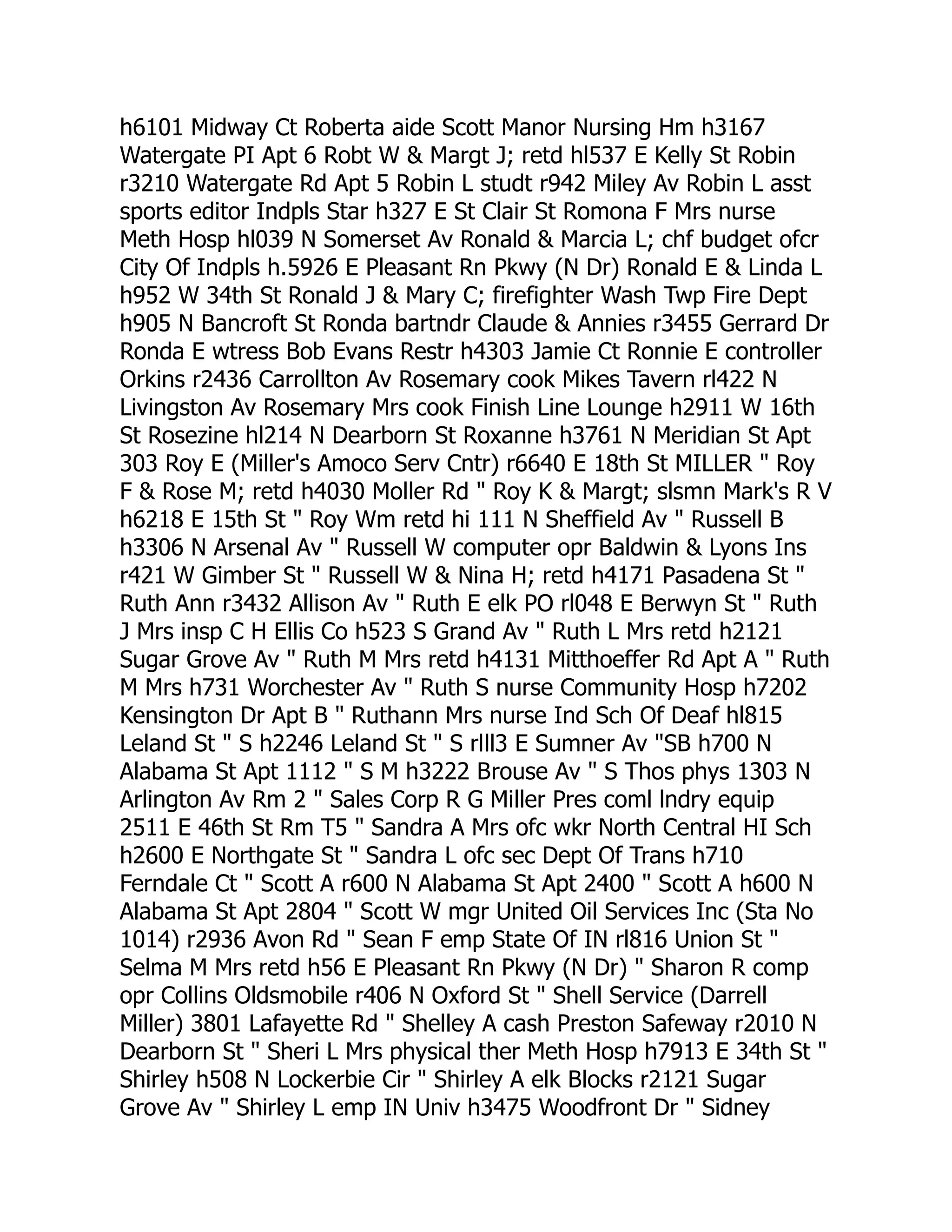 h6101 Midway Ct Roberta aide Scott Manor Nursing Hm h3167
Watergate PI Apt 6 Robt W & Margt J; retd hl537 E Kelly St Robin
r3210 Watergate Rd Apt 5 Robin L studt r942 Miley Av Robin L asst
sports editor Indpls Star h327 E St Clair St Romona F Mrs nurse
Meth Hosp hl039 N Somerset Av Ronald & Marcia L; chf budget ofcr
City Of Indpls h.5926 E Pleasant Rn Pkwy (N Dr) Ronald E & Linda L
h952 W 34th St Ronald J & Mary C; firefighter Wash Twp Fire Dept
h905 N Bancroft St Ronda bartndr Claude & Annies r3455 Gerrard Dr
Ronda E wtress Bob Evans Restr h4303 Jamie Ct Ronnie E controller
Orkins r2436 Carrollton Av Rosemary cook Mikes Tavern rl422 N
Livingston Av Rosemary Mrs cook Finish Line Lounge h2911 W 16th
St Rosezine hl214 N Dearborn St Roxanne h3761 N Meridian St Apt
303 Roy E (Miller's Amoco Serv Cntr) r6640 E 18th St MILLER " Roy
F & Rose M; retd h4030 Moller Rd " Roy K & Margt; slsmn Mark's R V
h6218 E 15th St " Roy Wm retd hi 111 N Sheffield Av " Russell B
h3306 N Arsenal Av " Russell W computer opr Baldwin & Lyons Ins
r421 W Gimber St " Russell W & Nina H; retd h4171 Pasadena St "
Ruth Ann r3432 Allison Av " Ruth E elk PO rl048 E Berwyn St " Ruth
J Mrs insp C H Ellis Co h523 S Grand Av " Ruth L Mrs retd h2121
Sugar Grove Av " Ruth M Mrs retd h4131 Mitthoeffer Rd Apt A " Ruth
M Mrs h731 Worchester Av " Ruth S nurse Community Hosp h7202
Kensington Dr Apt B " Ruthann Mrs nurse Ind Sch Of Deaf hl815
Leland St " S h2246 Leland St " S rlll3 E Sumner Av "SB h700 N
Alabama St Apt 1112 " S M h3222 Brouse Av " S Thos phys 1303 N
Arlington Av Rm 2 " Sales Corp R G Miller Pres coml lndry equip
2511 E 46th St Rm T5 " Sandra A Mrs ofc wkr North Central HI Sch
h2600 E Northgate St " Sandra L ofc sec Dept Of Trans h710
Ferndale Ct " Scott A r600 N Alabama St Apt 2400 " Scott A h600 N
Alabama St Apt 2804 " Scott W mgr United Oil Services Inc (Sta No
1014) r2936 Avon Rd " Sean F emp State Of IN rl816 Union St "
Selma M Mrs retd h56 E Pleasant Rn Pkwy (N Dr) " Sharon R comp
opr Collins Oldsmobile r406 N Oxford St " Shell Service (Darrell
Miller) 3801 Lafayette Rd " Shelley A cash Preston Safeway r2010 N
Dearborn St " Sheri L Mrs physical ther Meth Hosp h7913 E 34th St "
Shirley h508 N Lockerbie Cir " Shirley A elk Blocks r2121 Sugar
Grove Av " Shirley L emp IN Univ h3475 Woodfront Dr " Sidney
 
