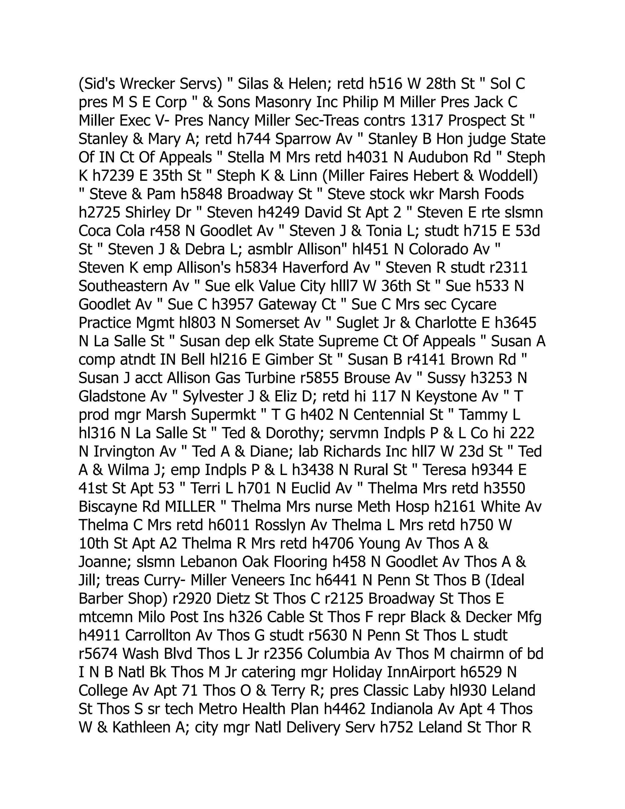 (Sid's Wrecker Servs) " Silas & Helen; retd h516 W 28th St " Sol C
pres M S E Corp " & Sons Masonry Inc Philip M Miller Pres Jack C
Miller Exec V- Pres Nancy Miller Sec-Treas contrs 1317 Prospect St "
Stanley & Mary A; retd h744 Sparrow Av " Stanley B Hon judge State
Of IN Ct Of Appeals " Stella M Mrs retd h4031 N Audubon Rd " Steph
K h7239 E 35th St " Steph K & Linn (Miller Faires Hebert & Woddell)
" Steve & Pam h5848 Broadway St " Steve stock wkr Marsh Foods
h2725 Shirley Dr " Steven h4249 David St Apt 2 " Steven E rte slsmn
Coca Cola r458 N Goodlet Av " Steven J & Tonia L; studt h715 E 53d
St " Steven J & Debra L; asmblr Allison" hl451 N Colorado Av "
Steven K emp Allison's h5834 Haverford Av " Steven R studt r2311
Southeastern Av " Sue elk Value City hlll7 W 36th St " Sue h533 N
Goodlet Av " Sue C h3957 Gateway Ct " Sue C Mrs sec Cycare
Practice Mgmt hl803 N Somerset Av " Suglet Jr & Charlotte E h3645
N La Salle St " Susan dep elk State Supreme Ct Of Appeals " Susan A
comp atndt IN Bell hl216 E Gimber St " Susan B r4141 Brown Rd "
Susan J acct Allison Gas Turbine r5855 Brouse Av " Sussy h3253 N
Gladstone Av " Sylvester J & Eliz D; retd hi 117 N Keystone Av " T
prod mgr Marsh Supermkt " T G h402 N Centennial St " Tammy L
hl316 N La Salle St " Ted & Dorothy; servmn Indpls P & L Co hi 222
N Irvington Av " Ted A & Diane; lab Richards Inc hll7 W 23d St " Ted
A & Wilma J; emp Indpls P & L h3438 N Rural St " Teresa h9344 E
41st St Apt 53 " Terri L h701 N Euclid Av " Thelma Mrs retd h3550
Biscayne Rd MILLER " Thelma Mrs nurse Meth Hosp h2161 White Av
Thelma C Mrs retd h6011 Rosslyn Av Thelma L Mrs retd h750 W
10th St Apt A2 Thelma R Mrs retd h4706 Young Av Thos A &
Joanne; slsmn Lebanon Oak Flooring h458 N Goodlet Av Thos A &
Jill; treas Curry- Miller Veneers Inc h6441 N Penn St Thos B (Ideal
Barber Shop) r2920 Dietz St Thos C r2125 Broadway St Thos E
mtcemn Milo Post Ins h326 Cable St Thos F repr Black & Decker Mfg
h4911 Carrollton Av Thos G studt r5630 N Penn St Thos L studt
r5674 Wash Blvd Thos L Jr r2356 Columbia Av Thos M chairmn of bd
I N B Natl Bk Thos M Jr catering mgr Holiday InnAirport h6529 N
College Av Apt 71 Thos O & Terry R; pres Classic Laby hl930 Leland
St Thos S sr tech Metro Health Plan h4462 Indianola Av Apt 4 Thos
W & Kathleen A; city mgr Natl Delivery Serv h752 Leland St Thor R
 