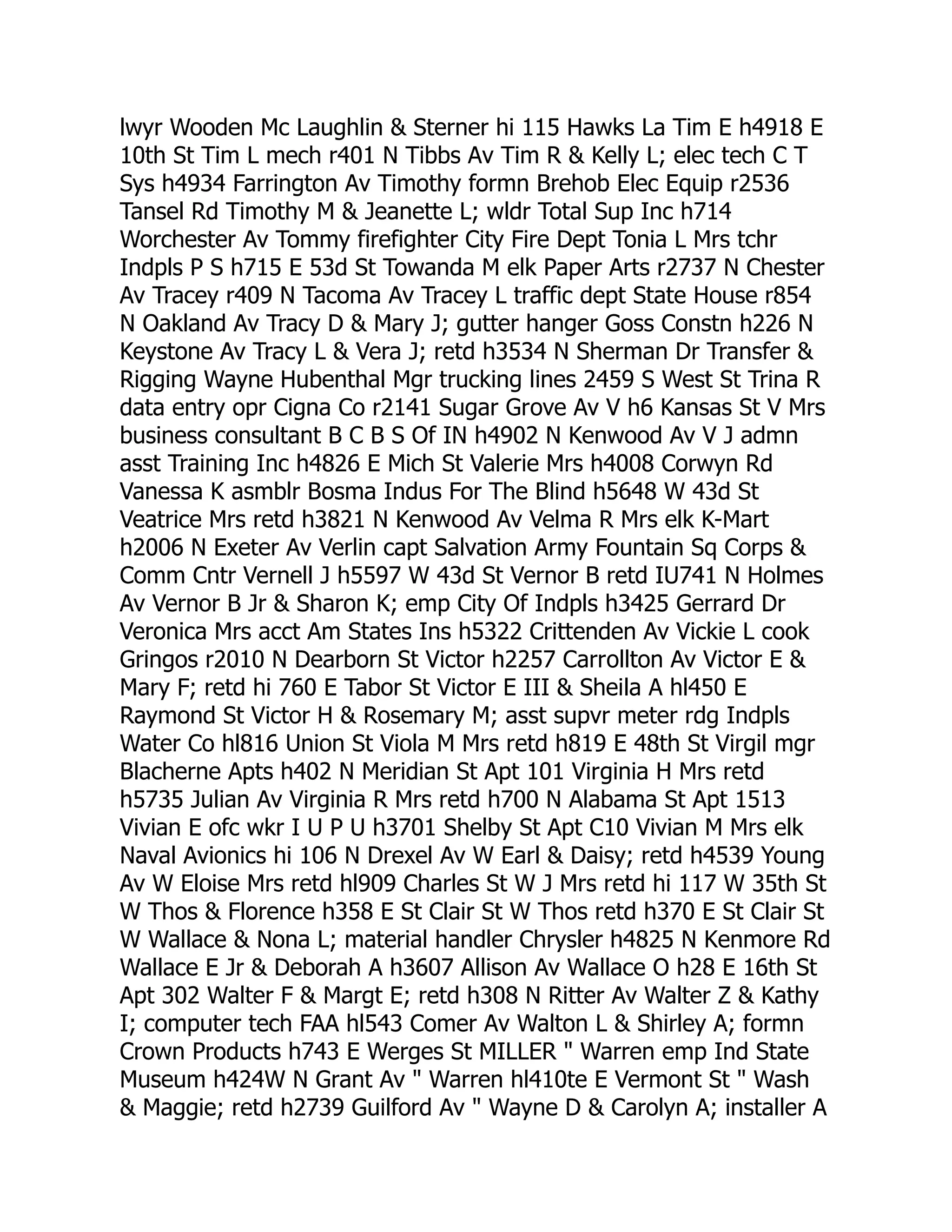 lwyr Wooden Mc Laughlin & Sterner hi 115 Hawks La Tim E h4918 E
10th St Tim L mech r401 N Tibbs Av Tim R & Kelly L; elec tech C T
Sys h4934 Farrington Av Timothy formn Brehob Elec Equip r2536
Tansel Rd Timothy M & Jeanette L; wldr Total Sup Inc h714
Worchester Av Tommy firefighter City Fire Dept Tonia L Mrs tchr
Indpls P S h715 E 53d St Towanda M elk Paper Arts r2737 N Chester
Av Tracey r409 N Tacoma Av Tracey L traffic dept State House r854
N Oakland Av Tracy D & Mary J; gutter hanger Goss Constn h226 N
Keystone Av Tracy L & Vera J; retd h3534 N Sherman Dr Transfer &
Rigging Wayne Hubenthal Mgr trucking lines 2459 S West St Trina R
data entry opr Cigna Co r2141 Sugar Grove Av V h6 Kansas St V Mrs
business consultant B C B S Of IN h4902 N Kenwood Av V J admn
asst Training Inc h4826 E Mich St Valerie Mrs h4008 Corwyn Rd
Vanessa K asmblr Bosma Indus For The Blind h5648 W 43d St
Veatrice Mrs retd h3821 N Kenwood Av Velma R Mrs elk K-Mart
h2006 N Exeter Av Verlin capt Salvation Army Fountain Sq Corps &
Comm Cntr Vernell J h5597 W 43d St Vernor B retd IU741 N Holmes
Av Vernor B Jr & Sharon K; emp City Of Indpls h3425 Gerrard Dr
Veronica Mrs acct Am States Ins h5322 Crittenden Av Vickie L cook
Gringos r2010 N Dearborn St Victor h2257 Carrollton Av Victor E &
Mary F; retd hi 760 E Tabor St Victor E III & Sheila A hl450 E
Raymond St Victor H & Rosemary M; asst supvr meter rdg Indpls
Water Co hl816 Union St Viola M Mrs retd h819 E 48th St Virgil mgr
Blacherne Apts h402 N Meridian St Apt 101 Virginia H Mrs retd
h5735 Julian Av Virginia R Mrs retd h700 N Alabama St Apt 1513
Vivian E ofc wkr I U P U h3701 Shelby St Apt C10 Vivian M Mrs elk
Naval Avionics hi 106 N Drexel Av W Earl & Daisy; retd h4539 Young
Av W Eloise Mrs retd hl909 Charles St W J Mrs retd hi 117 W 35th St
W Thos & Florence h358 E St Clair St W Thos retd h370 E St Clair St
W Wallace & Nona L; material handler Chrysler h4825 N Kenmore Rd
Wallace E Jr & Deborah A h3607 Allison Av Wallace O h28 E 16th St
Apt 302 Walter F & Margt E; retd h308 N Ritter Av Walter Z & Kathy
I; computer tech FAA hl543 Comer Av Walton L & Shirley A; formn
Crown Products h743 E Werges St MILLER " Warren emp Ind State
Museum h424W N Grant Av " Warren hl410te E Vermont St " Wash
& Maggie; retd h2739 Guilford Av " Wayne D & Carolyn A; installer A
 