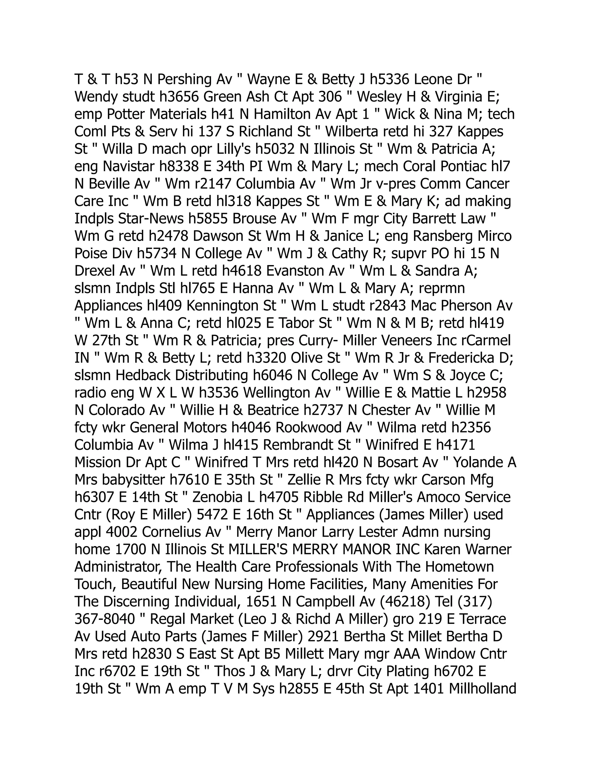 T & T h53 N Pershing Av " Wayne E & Betty J h5336 Leone Dr "
Wendy studt h3656 Green Ash Ct Apt 306 " Wesley H & Virginia E;
emp Potter Materials h41 N Hamilton Av Apt 1 " Wick & Nina M; tech
Coml Pts & Serv hi 137 S Richland St " Wilberta retd hi 327 Kappes
St " Willa D mach opr Lilly's h5032 N Illinois St " Wm & Patricia A;
eng Navistar h8338 E 34th PI Wm & Mary L; mech Coral Pontiac hl7
N Beville Av " Wm r2147 Columbia Av " Wm Jr v-pres Comm Cancer
Care Inc " Wm B retd hl318 Kappes St " Wm E & Mary K; ad making
Indpls Star-News h5855 Brouse Av " Wm F mgr City Barrett Law "
Wm G retd h2478 Dawson St Wm H & Janice L; eng Ransberg Mirco
Poise Div h5734 N College Av " Wm J & Cathy R; supvr PO hi 15 N
Drexel Av " Wm L retd h4618 Evanston Av " Wm L & Sandra A;
slsmn Indpls Stl hl765 E Hanna Av " Wm L & Mary A; reprmn
Appliances hl409 Kennington St " Wm L studt r2843 Mac Pherson Av
" Wm L & Anna C; retd hl025 E Tabor St " Wm N & M B; retd hl419
W 27th St " Wm R & Patricia; pres Curry- Miller Veneers Inc rCarmel
IN " Wm R & Betty L; retd h3320 Olive St " Wm R Jr & Fredericka D;
slsmn Hedback Distributing h6046 N College Av " Wm S & Joyce C;
radio eng W X L W h3536 Wellington Av " Willie E & Mattie L h2958
N Colorado Av " Willie H & Beatrice h2737 N Chester Av " Willie M
fcty wkr General Motors h4046 Rookwood Av " Wilma retd h2356
Columbia Av " Wilma J hl415 Rembrandt St " Winifred E h4171
Mission Dr Apt C " Winifred T Mrs retd hl420 N Bosart Av " Yolande A
Mrs babysitter h7610 E 35th St " Zellie R Mrs fcty wkr Carson Mfg
h6307 E 14th St " Zenobia L h4705 Ribble Rd Miller's Amoco Service
Cntr (Roy E Miller) 5472 E 16th St " Appliances (James Miller) used
appl 4002 Cornelius Av " Merry Manor Larry Lester Admn nursing
home 1700 N Illinois St MILLER'S MERRY MANOR INC Karen Warner
Administrator, The Health Care Professionals With The Hometown
Touch, Beautiful New Nursing Home Facilities, Many Amenities For
The Discerning Individual, 1651 N Campbell Av (46218) Tel (317)
367-8040 " Regal Market (Leo J & Richd A Miller) gro 219 E Terrace
Av Used Auto Parts (James F Miller) 2921 Bertha St Millet Bertha D
Mrs retd h2830 S East St Apt B5 Millett Mary mgr AAA Window Cntr
Inc r6702 E 19th St " Thos J & Mary L; drvr City Plating h6702 E
19th St " Wm A emp T V M Sys h2855 E 45th St Apt 1401 Millholland
 