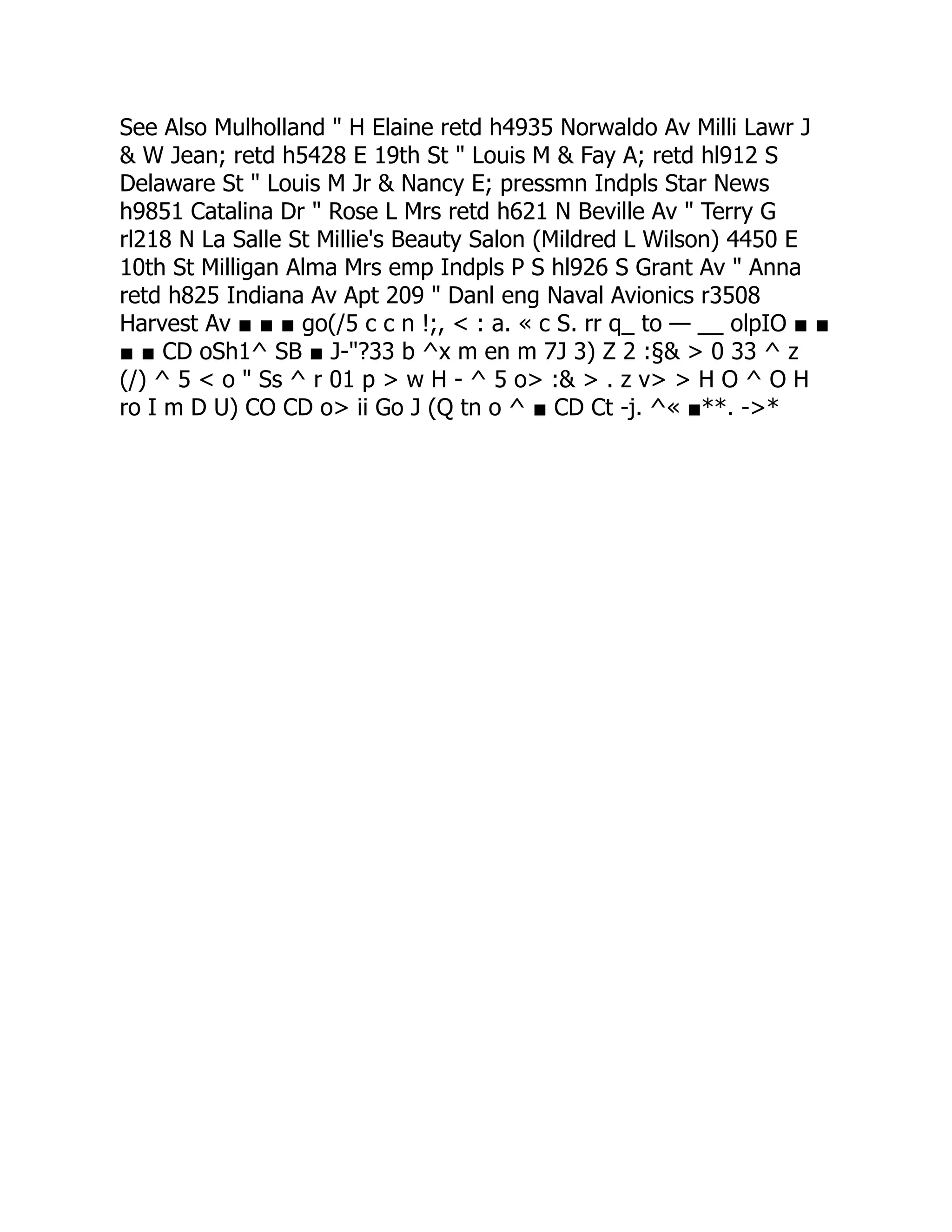 See Also Mulholland " H Elaine retd h4935 Norwaldo Av Milli Lawr J
& W Jean; retd h5428 E 19th St " Louis M & Fay A; retd hl912 S
Delaware St " Louis M Jr & Nancy E; pressmn Indpls Star News
h9851 Catalina Dr " Rose L Mrs retd h621 N Beville Av " Terry G
rl218 N La Salle St Millie's Beauty Salon (Mildred L Wilson) 4450 E
10th St Milligan Alma Mrs emp Indpls P S hl926 S Grant Av " Anna
retd h825 Indiana Av Apt 209 " Danl eng Naval Avionics r3508
Harvest Av ■ ■ ■ go(/5 c c n !;, < : a. « c S. rr q_ to — __ olpIO ■ ■
■ ■ CD oSh1^ SB ■ J-"?33 b ^x m en m 7J 3) Z 2 :§& > 0 33 ^ z
(/) ^ 5 < o " Ss ^ r 01 p > w H - ^ 5 o> :& > . z v> > H O ^ O H
ro I m D U) CO CD o> ii Go J (Q tn o ^ ■ CD Ct -j. ^« ■**. ->*
 