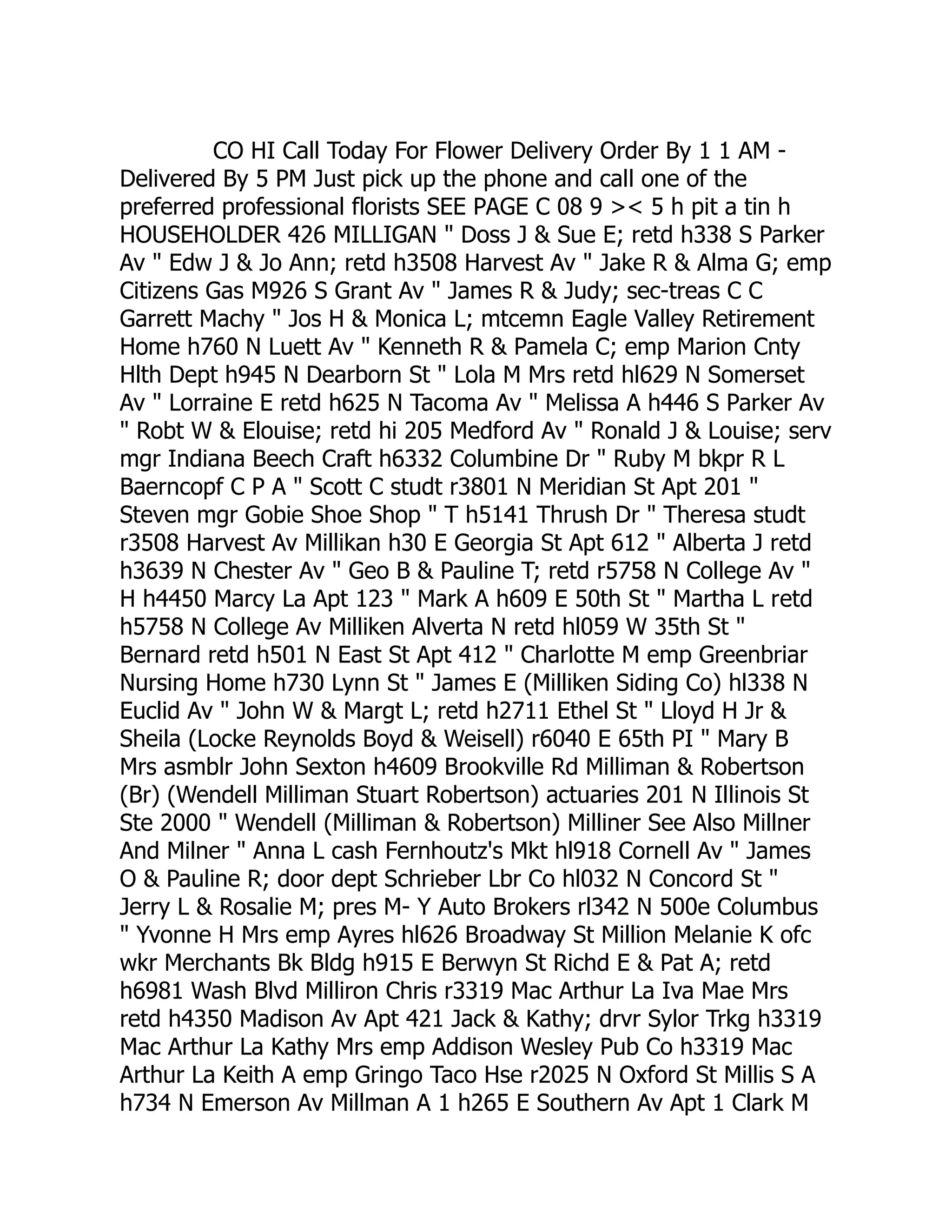 CO HI Call Today For Flower Delivery Order By 1 1 AM -
Delivered By 5 PM Just pick up the phone and call one of the
preferred professional florists SEE PAGE C 08 9 >< 5 h pit a tin h
HOUSEHOLDER 426 MILLIGAN " Doss J & Sue E; retd h338 S Parker
Av " Edw J & Jo Ann; retd h3508 Harvest Av " Jake R & Alma G; emp
Citizens Gas M926 S Grant Av " James R & Judy; sec-treas C C
Garrett Machy " Jos H & Monica L; mtcemn Eagle Valley Retirement
Home h760 N Luett Av " Kenneth R & Pamela C; emp Marion Cnty
Hlth Dept h945 N Dearborn St " Lola M Mrs retd hl629 N Somerset
Av " Lorraine E retd h625 N Tacoma Av " Melissa A h446 S Parker Av
" Robt W & Elouise; retd hi 205 Medford Av " Ronald J & Louise; serv
mgr Indiana Beech Craft h6332 Columbine Dr " Ruby M bkpr R L
Baerncopf C P A " Scott C studt r3801 N Meridian St Apt 201 "
Steven mgr Gobie Shoe Shop " T h5141 Thrush Dr " Theresa studt
r3508 Harvest Av Millikan h30 E Georgia St Apt 612 " Alberta J retd
h3639 N Chester Av " Geo B & Pauline T; retd r5758 N College Av "
H h4450 Marcy La Apt 123 " Mark A h609 E 50th St " Martha L retd
h5758 N College Av Milliken Alverta N retd hl059 W 35th St "
Bernard retd h501 N East St Apt 412 " Charlotte M emp Greenbriar
Nursing Home h730 Lynn St " James E (Milliken Siding Co) hl338 N
Euclid Av " John W & Margt L; retd h2711 Ethel St " Lloyd H Jr &
Sheila (Locke Reynolds Boyd & Weisell) r6040 E 65th PI " Mary B
Mrs asmblr John Sexton h4609 Brookville Rd Milliman & Robertson
(Br) (Wendell Milliman Stuart Robertson) actuaries 201 N Illinois St
Ste 2000 " Wendell (Milliman & Robertson) Milliner See Also Millner
And Milner " Anna L cash Fernhoutz's Mkt hl918 Cornell Av " James
O & Pauline R; door dept Schrieber Lbr Co hl032 N Concord St "
Jerry L & Rosalie M; pres M- Y Auto Brokers rl342 N 500e Columbus
" Yvonne H Mrs emp Ayres hl626 Broadway St Million Melanie K ofc
wkr Merchants Bk Bldg h915 E Berwyn St Richd E & Pat A; retd
h6981 Wash Blvd Milliron Chris r3319 Mac Arthur La Iva Mae Mrs
retd h4350 Madison Av Apt 421 Jack & Kathy; drvr Sylor Trkg h3319
Mac Arthur La Kathy Mrs emp Addison Wesley Pub Co h3319 Mac
Arthur La Keith A emp Gringo Taco Hse r2025 N Oxford St Millis S A
h734 N Emerson Av Millman A 1 h265 E Southern Av Apt 1 Clark M
 