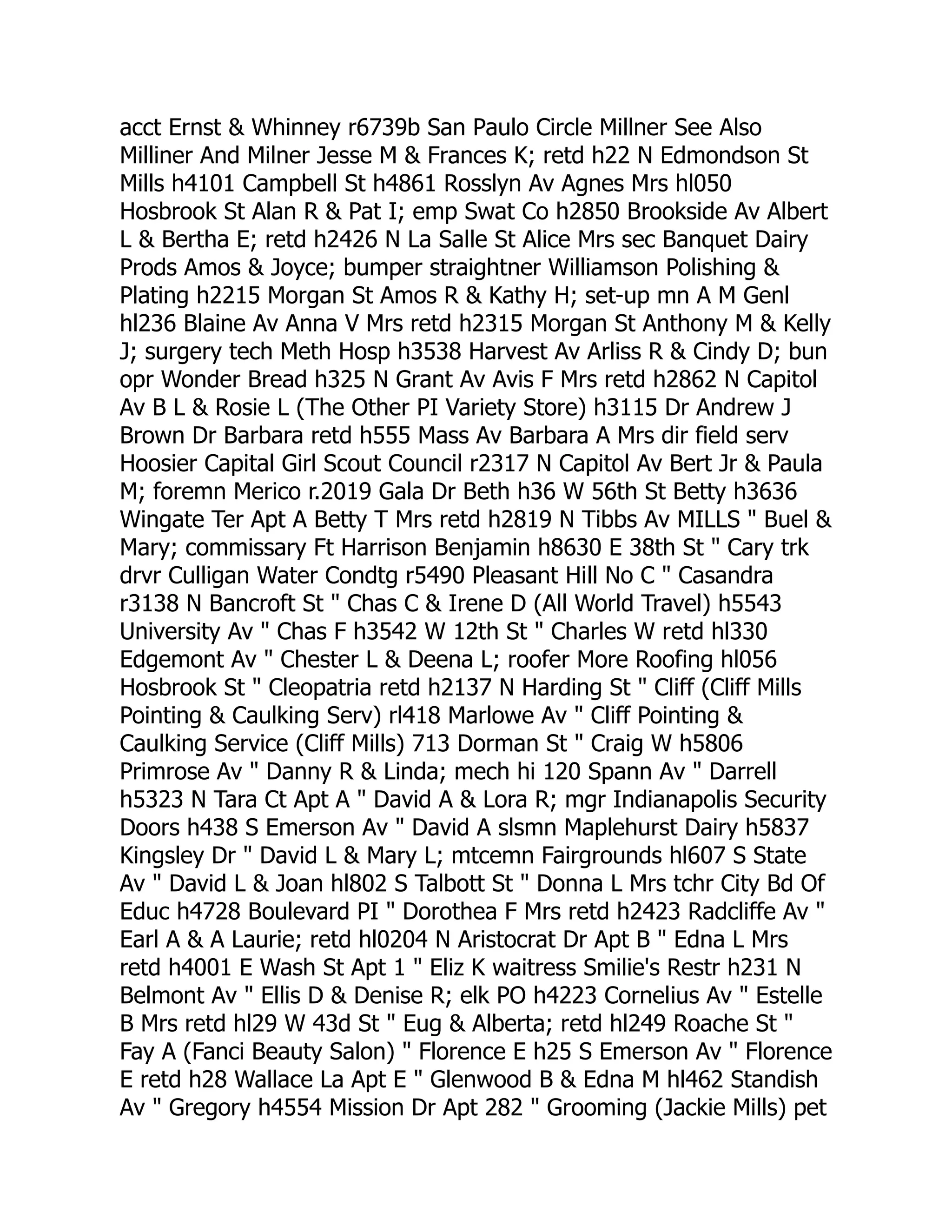 acct Ernst & Whinney r6739b San Paulo Circle Millner See Also
Milliner And Milner Jesse M & Frances K; retd h22 N Edmondson St
Mills h4101 Campbell St h4861 Rosslyn Av Agnes Mrs hl050
Hosbrook St Alan R & Pat I; emp Swat Co h2850 Brookside Av Albert
L & Bertha E; retd h2426 N La Salle St Alice Mrs sec Banquet Dairy
Prods Amos & Joyce; bumper straightner Williamson Polishing &
Plating h2215 Morgan St Amos R & Kathy H; set-up mn A M Genl
hl236 Blaine Av Anna V Mrs retd h2315 Morgan St Anthony M & Kelly
J; surgery tech Meth Hosp h3538 Harvest Av Arliss R & Cindy D; bun
opr Wonder Bread h325 N Grant Av Avis F Mrs retd h2862 N Capitol
Av B L & Rosie L (The Other PI Variety Store) h3115 Dr Andrew J
Brown Dr Barbara retd h555 Mass Av Barbara A Mrs dir field serv
Hoosier Capital Girl Scout Council r2317 N Capitol Av Bert Jr & Paula
M; foremn Merico r.2019 Gala Dr Beth h36 W 56th St Betty h3636
Wingate Ter Apt A Betty T Mrs retd h2819 N Tibbs Av MILLS " Buel &
Mary; commissary Ft Harrison Benjamin h8630 E 38th St " Cary trk
drvr Culligan Water Condtg r5490 Pleasant Hill No C " Casandra
r3138 N Bancroft St " Chas C & Irene D (All World Travel) h5543
University Av " Chas F h3542 W 12th St " Charles W retd hl330
Edgemont Av " Chester L & Deena L; roofer More Roofing hl056
Hosbrook St " Cleopatria retd h2137 N Harding St " Cliff (Cliff Mills
Pointing & Caulking Serv) rl418 Marlowe Av " Cliff Pointing &
Caulking Service (Cliff Mills) 713 Dorman St " Craig W h5806
Primrose Av " Danny R & Linda; mech hi 120 Spann Av " Darrell
h5323 N Tara Ct Apt A " David A & Lora R; mgr Indianapolis Security
Doors h438 S Emerson Av " David A slsmn Maplehurst Dairy h5837
Kingsley Dr " David L & Mary L; mtcemn Fairgrounds hl607 S State
Av " David L & Joan hl802 S Talbott St " Donna L Mrs tchr City Bd Of
Educ h4728 Boulevard PI " Dorothea F Mrs retd h2423 Radcliffe Av "
Earl A & A Laurie; retd hl0204 N Aristocrat Dr Apt B " Edna L Mrs
retd h4001 E Wash St Apt 1 " Eliz K waitress Smilie's Restr h231 N
Belmont Av " Ellis D & Denise R; elk PO h4223 Cornelius Av " Estelle
B Mrs retd hl29 W 43d St " Eug & Alberta; retd hl249 Roache St "
Fay A (Fanci Beauty Salon) " Florence E h25 S Emerson Av " Florence
E retd h28 Wallace La Apt E " Glenwood B & Edna M hl462 Standish
Av " Gregory h4554 Mission Dr Apt 282 " Grooming (Jackie Mills) pet
 