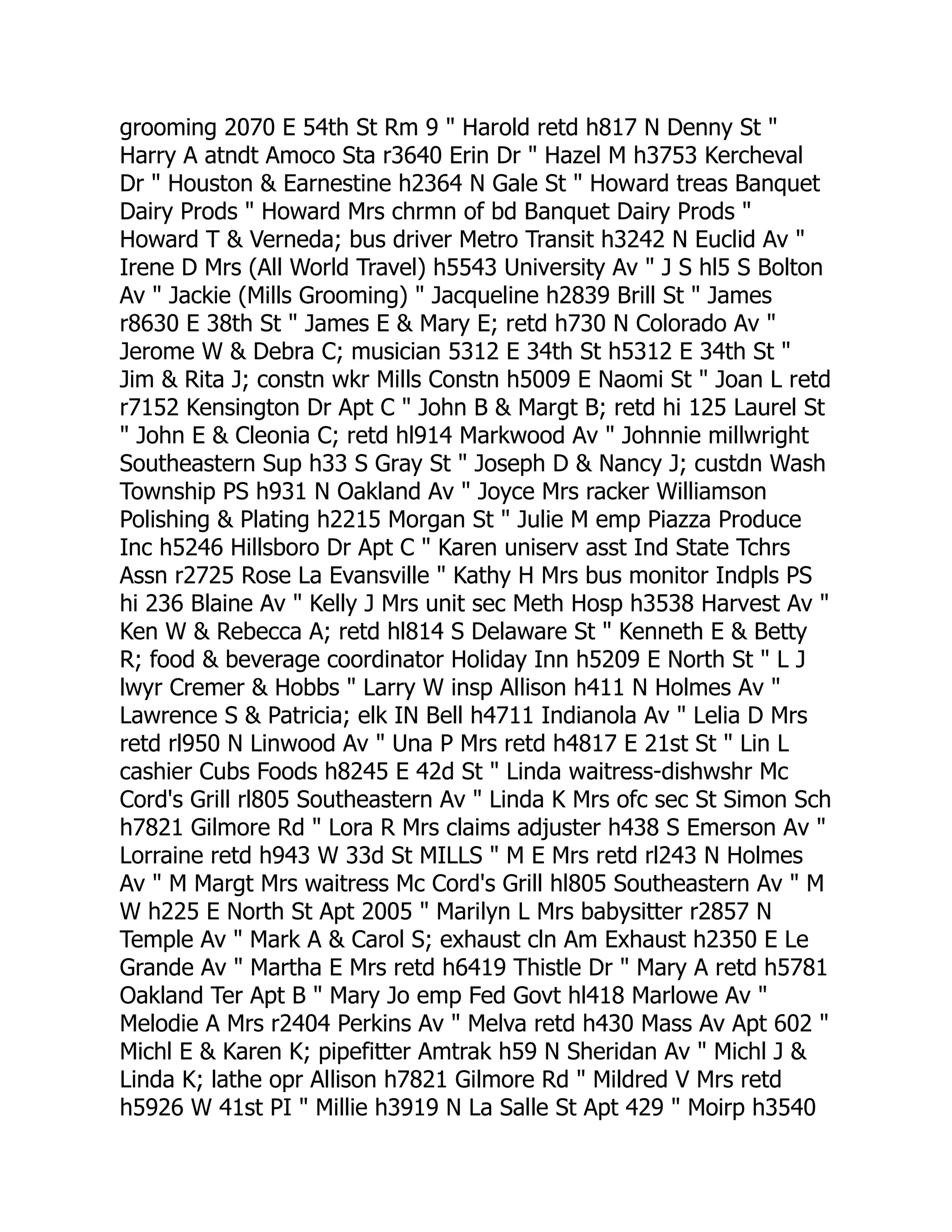 grooming 2070 E 54th St Rm 9 " Harold retd h817 N Denny St "
Harry A atndt Amoco Sta r3640 Erin Dr " Hazel M h3753 Kercheval
Dr " Houston & Earnestine h2364 N Gale St " Howard treas Banquet
Dairy Prods " Howard Mrs chrmn of bd Banquet Dairy Prods "
Howard T & Verneda; bus driver Metro Transit h3242 N Euclid Av "
Irene D Mrs (All World Travel) h5543 University Av " J S hl5 S Bolton
Av " Jackie (Mills Grooming) " Jacqueline h2839 Brill St " James
r8630 E 38th St " James E & Mary E; retd h730 N Colorado Av "
Jerome W & Debra C; musician 5312 E 34th St h5312 E 34th St "
Jim & Rita J; constn wkr Mills Constn h5009 E Naomi St " Joan L retd
r7152 Kensington Dr Apt C " John B & Margt B; retd hi 125 Laurel St
" John E & Cleonia C; retd hl914 Markwood Av " Johnnie millwright
Southeastern Sup h33 S Gray St " Joseph D & Nancy J; custdn Wash
Township PS h931 N Oakland Av " Joyce Mrs racker Williamson
Polishing & Plating h2215 Morgan St " Julie M emp Piazza Produce
Inc h5246 Hillsboro Dr Apt C " Karen uniserv asst Ind State Tchrs
Assn r2725 Rose La Evansville " Kathy H Mrs bus monitor Indpls PS
hi 236 Blaine Av " Kelly J Mrs unit sec Meth Hosp h3538 Harvest Av "
Ken W & Rebecca A; retd hl814 S Delaware St " Kenneth E & Betty
R; food & beverage coordinator Holiday Inn h5209 E North St " L J
lwyr Cremer & Hobbs " Larry W insp Allison h411 N Holmes Av "
Lawrence S & Patricia; elk IN Bell h4711 Indianola Av " Lelia D Mrs
retd rl950 N Linwood Av " Una P Mrs retd h4817 E 21st St " Lin L
cashier Cubs Foods h8245 E 42d St " Linda waitress-dishwshr Mc
Cord's Grill rl805 Southeastern Av " Linda K Mrs ofc sec St Simon Sch
h7821 Gilmore Rd " Lora R Mrs claims adjuster h438 S Emerson Av "
Lorraine retd h943 W 33d St MILLS " M E Mrs retd rl243 N Holmes
Av " M Margt Mrs waitress Mc Cord's Grill hl805 Southeastern Av " M
W h225 E North St Apt 2005 " Marilyn L Mrs babysitter r2857 N
Temple Av " Mark A & Carol S; exhaust cln Am Exhaust h2350 E Le
Grande Av " Martha E Mrs retd h6419 Thistle Dr " Mary A retd h5781
Oakland Ter Apt B " Mary Jo emp Fed Govt hl418 Marlowe Av "
Melodie A Mrs r2404 Perkins Av " Melva retd h430 Mass Av Apt 602 "
Michl E & Karen K; pipefitter Amtrak h59 N Sheridan Av " Michl J &
Linda K; lathe opr Allison h7821 Gilmore Rd " Mildred V Mrs retd
h5926 W 41st PI " Millie h3919 N La Salle St Apt 429 " Moirp h3540
 