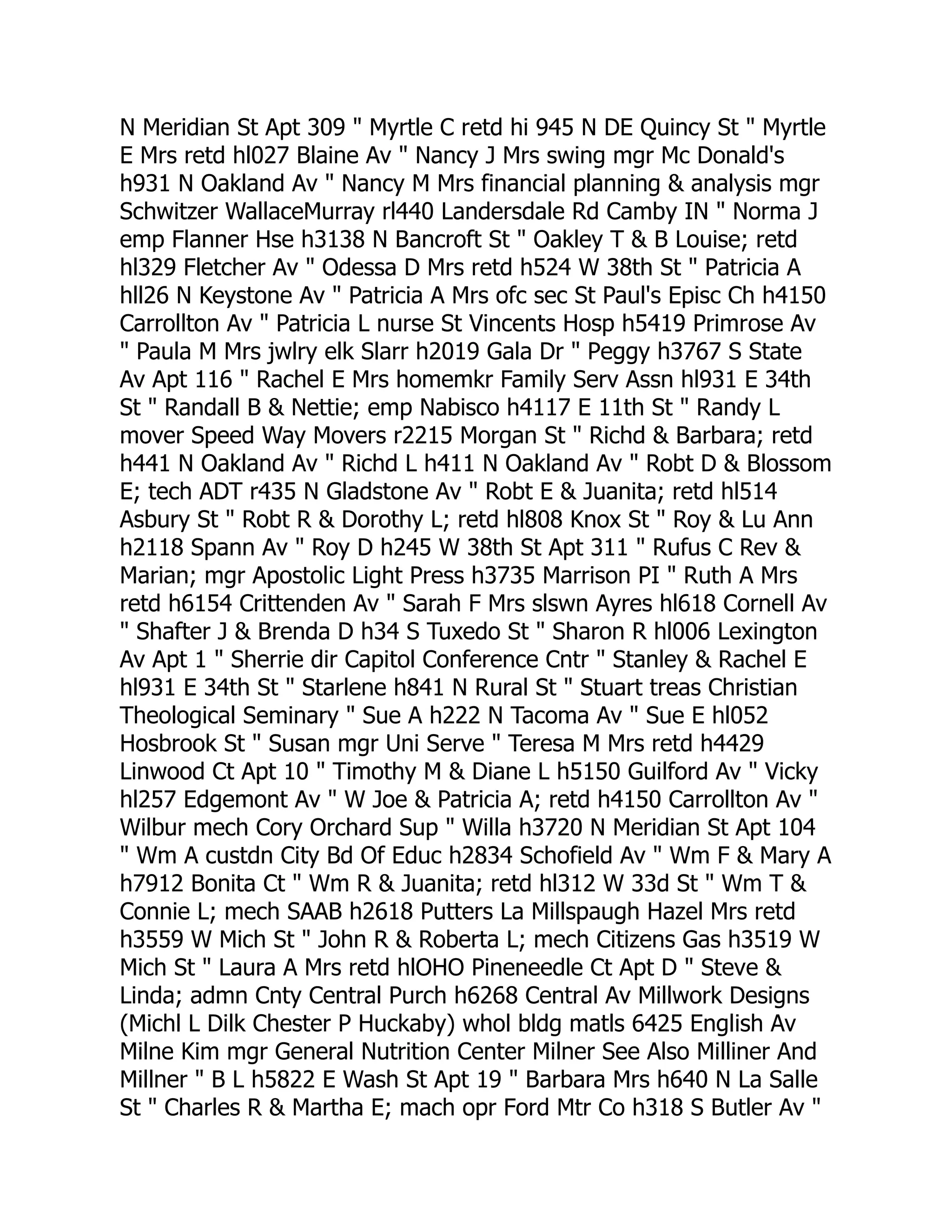 N Meridian St Apt 309 " Myrtle C retd hi 945 N DE Quincy St " Myrtle
E Mrs retd hl027 Blaine Av " Nancy J Mrs swing mgr Mc Donald's
h931 N Oakland Av " Nancy M Mrs financial planning & analysis mgr
Schwitzer WallaceMurray rl440 Landersdale Rd Camby IN " Norma J
emp Flanner Hse h3138 N Bancroft St " Oakley T & B Louise; retd
hl329 Fletcher Av " Odessa D Mrs retd h524 W 38th St " Patricia A
hll26 N Keystone Av " Patricia A Mrs ofc sec St Paul's Episc Ch h4150
Carrollton Av " Patricia L nurse St Vincents Hosp h5419 Primrose Av
" Paula M Mrs jwlry elk Slarr h2019 Gala Dr " Peggy h3767 S State
Av Apt 116 " Rachel E Mrs homemkr Family Serv Assn hl931 E 34th
St " Randall B & Nettie; emp Nabisco h4117 E 11th St " Randy L
mover Speed Way Movers r2215 Morgan St " Richd & Barbara; retd
h441 N Oakland Av " Richd L h411 N Oakland Av " Robt D & Blossom
E; tech ADT r435 N Gladstone Av " Robt E & Juanita; retd hl514
Asbury St " Robt R & Dorothy L; retd hl808 Knox St " Roy & Lu Ann
h2118 Spann Av " Roy D h245 W 38th St Apt 311 " Rufus C Rev &
Marian; mgr Apostolic Light Press h3735 Marrison PI " Ruth A Mrs
retd h6154 Crittenden Av " Sarah F Mrs slswn Ayres hl618 Cornell Av
" Shafter J & Brenda D h34 S Tuxedo St " Sharon R hl006 Lexington
Av Apt 1 " Sherrie dir Capitol Conference Cntr " Stanley & Rachel E
hl931 E 34th St " Starlene h841 N Rural St " Stuart treas Christian
Theological Seminary " Sue A h222 N Tacoma Av " Sue E hl052
Hosbrook St " Susan mgr Uni Serve " Teresa M Mrs retd h4429
Linwood Ct Apt 10 " Timothy M & Diane L h5150 Guilford Av " Vicky
hl257 Edgemont Av " W Joe & Patricia A; retd h4150 Carrollton Av "
Wilbur mech Cory Orchard Sup " Willa h3720 N Meridian St Apt 104
" Wm A custdn City Bd Of Educ h2834 Schofield Av " Wm F & Mary A
h7912 Bonita Ct " Wm R & Juanita; retd hl312 W 33d St " Wm T &
Connie L; mech SAAB h2618 Putters La Millspaugh Hazel Mrs retd
h3559 W Mich St " John R & Roberta L; mech Citizens Gas h3519 W
Mich St " Laura A Mrs retd hlOHO Pineneedle Ct Apt D " Steve &
Linda; admn Cnty Central Purch h6268 Central Av Millwork Designs
(Michl L Dilk Chester P Huckaby) whol bldg matls 6425 English Av
Milne Kim mgr General Nutrition Center Milner See Also Milliner And
Millner " B L h5822 E Wash St Apt 19 " Barbara Mrs h640 N La Salle
St " Charles R & Martha E; mach opr Ford Mtr Co h318 S Butler Av "
 