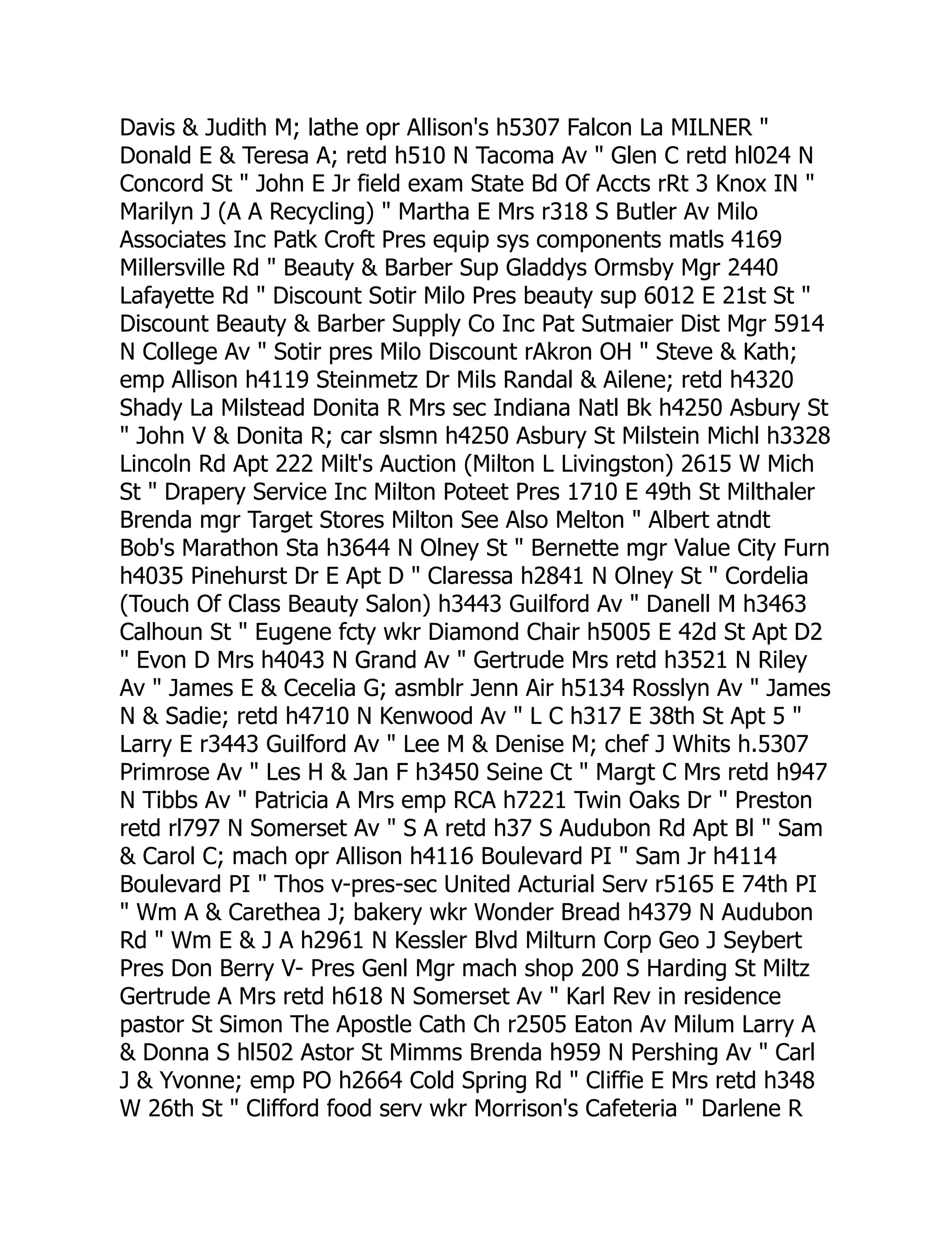 Davis & Judith M; lathe opr Allison's h5307 Falcon La MILNER "
Donald E & Teresa A; retd h510 N Tacoma Av " Glen C retd hl024 N
Concord St " John E Jr field exam State Bd Of Accts rRt 3 Knox IN "
Marilyn J (A A Recycling) " Martha E Mrs r318 S Butler Av Milo
Associates Inc Patk Croft Pres equip sys components matls 4169
Millersville Rd " Beauty & Barber Sup Gladdys Ormsby Mgr 2440
Lafayette Rd " Discount Sotir Milo Pres beauty sup 6012 E 21st St "
Discount Beauty & Barber Supply Co Inc Pat Sutmaier Dist Mgr 5914
N College Av " Sotir pres Milo Discount rAkron OH " Steve & Kath;
emp Allison h4119 Steinmetz Dr Mils Randal & Ailene; retd h4320
Shady La Milstead Donita R Mrs sec Indiana Natl Bk h4250 Asbury St
" John V & Donita R; car slsmn h4250 Asbury St Milstein Michl h3328
Lincoln Rd Apt 222 Milt's Auction (Milton L Livingston) 2615 W Mich
St " Drapery Service Inc Milton Poteet Pres 1710 E 49th St Milthaler
Brenda mgr Target Stores Milton See Also Melton " Albert atndt
Bob's Marathon Sta h3644 N Olney St " Bernette mgr Value City Furn
h4035 Pinehurst Dr E Apt D " Claressa h2841 N Olney St " Cordelia
(Touch Of Class Beauty Salon) h3443 Guilford Av " Danell M h3463
Calhoun St " Eugene fcty wkr Diamond Chair h5005 E 42d St Apt D2
" Evon D Mrs h4043 N Grand Av " Gertrude Mrs retd h3521 N Riley
Av " James E & Cecelia G; asmblr Jenn Air h5134 Rosslyn Av " James
N & Sadie; retd h4710 N Kenwood Av " L C h317 E 38th St Apt 5 "
Larry E r3443 Guilford Av " Lee M & Denise M; chef J Whits h.5307
Primrose Av " Les H & Jan F h3450 Seine Ct " Margt C Mrs retd h947
N Tibbs Av " Patricia A Mrs emp RCA h7221 Twin Oaks Dr " Preston
retd rl797 N Somerset Av " S A retd h37 S Audubon Rd Apt Bl " Sam
& Carol C; mach opr Allison h4116 Boulevard PI " Sam Jr h4114
Boulevard PI " Thos v-pres-sec United Acturial Serv r5165 E 74th PI
" Wm A & Carethea J; bakery wkr Wonder Bread h4379 N Audubon
Rd " Wm E & J A h2961 N Kessler Blvd Milturn Corp Geo J Seybert
Pres Don Berry V- Pres Genl Mgr mach shop 200 S Harding St Miltz
Gertrude A Mrs retd h618 N Somerset Av " Karl Rev in residence
pastor St Simon The Apostle Cath Ch r2505 Eaton Av Milum Larry A
& Donna S hl502 Astor St Mimms Brenda h959 N Pershing Av " Carl
J & Yvonne; emp PO h2664 Cold Spring Rd " Cliffie E Mrs retd h348
W 26th St " Clifford food serv wkr Morrison's Cafeteria " Darlene R
 