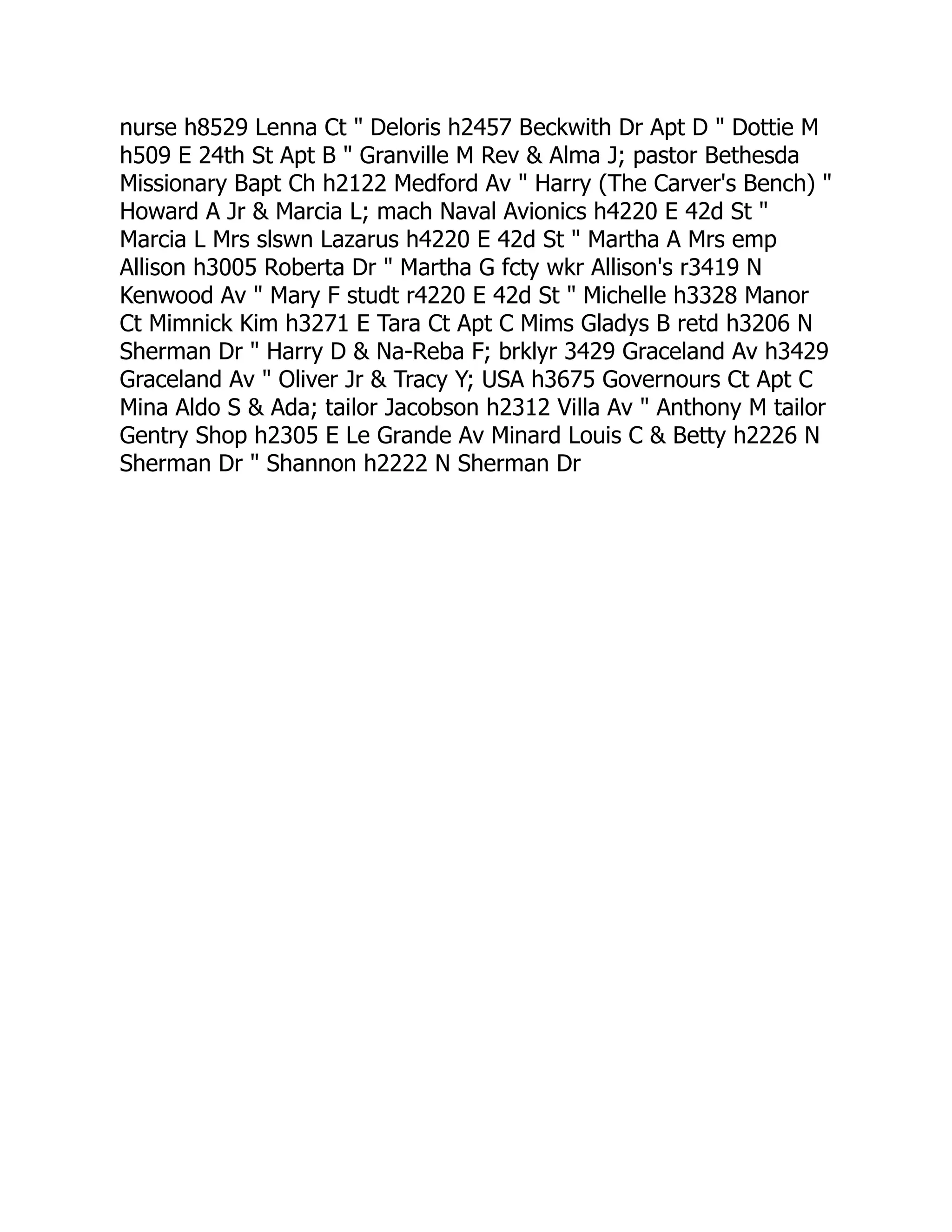 nurse h8529 Lenna Ct " Deloris h2457 Beckwith Dr Apt D " Dottie M
h509 E 24th St Apt B " Granville M Rev & Alma J; pastor Bethesda
Missionary Bapt Ch h2122 Medford Av " Harry (The Carver's Bench) "
Howard A Jr & Marcia L; mach Naval Avionics h4220 E 42d St "
Marcia L Mrs slswn Lazarus h4220 E 42d St " Martha A Mrs emp
Allison h3005 Roberta Dr " Martha G fcty wkr Allison's r3419 N
Kenwood Av " Mary F studt r4220 E 42d St " Michelle h3328 Manor
Ct Mimnick Kim h3271 E Tara Ct Apt C Mims Gladys B retd h3206 N
Sherman Dr " Harry D & Na-Reba F; brklyr 3429 Graceland Av h3429
Graceland Av " Oliver Jr & Tracy Y; USA h3675 Governours Ct Apt C
Mina Aldo S & Ada; tailor Jacobson h2312 Villa Av " Anthony M tailor
Gentry Shop h2305 E Le Grande Av Minard Louis C & Betty h2226 N
Sherman Dr " Shannon h2222 N Sherman Dr
 