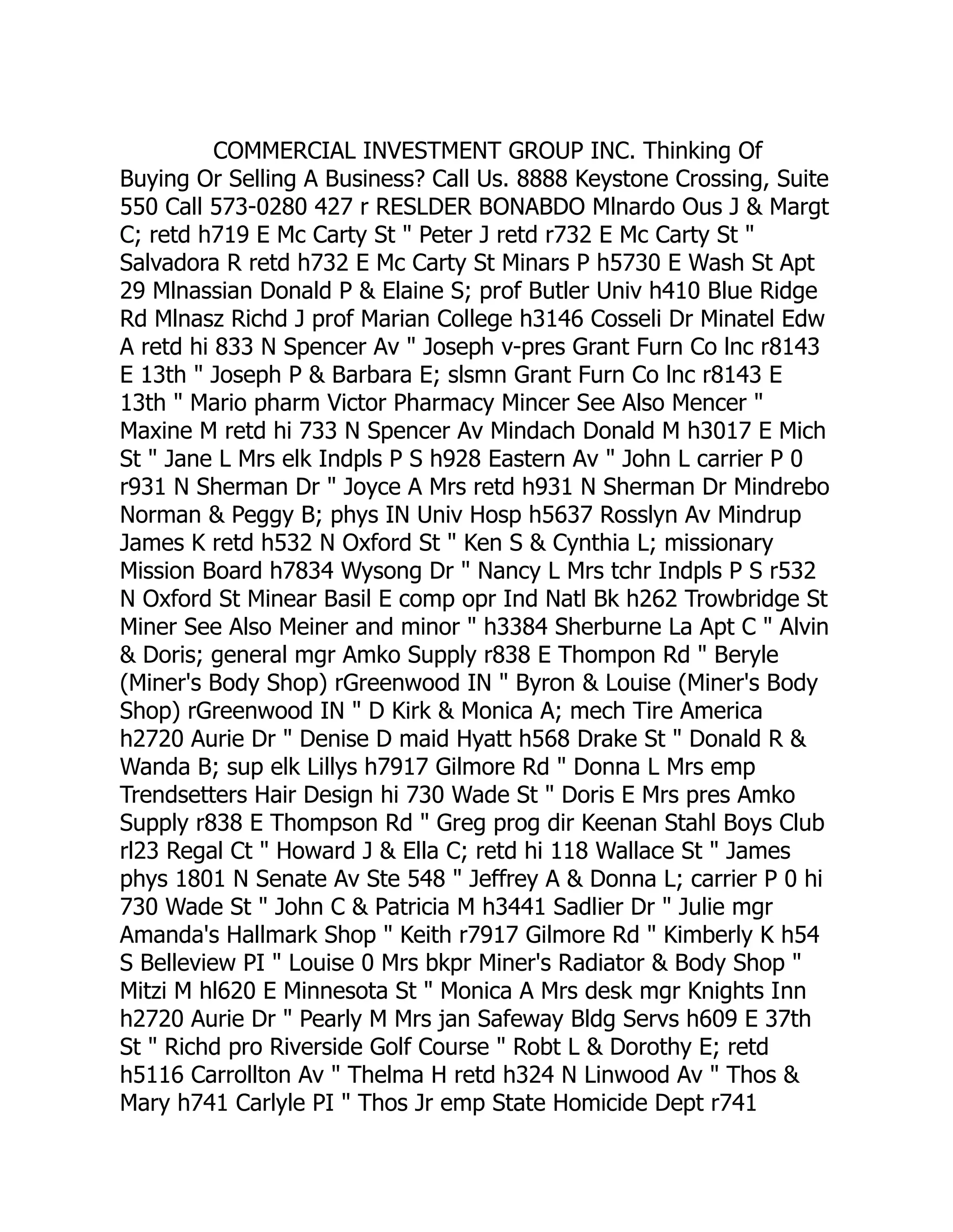 COMMERCIAL INVESTMENT GROUP INC. Thinking Of
Buying Or Selling A Business? Call Us. 8888 Keystone Crossing, Suite
550 Call 573-0280 427 r RESLDER BONABDO Mlnardo Ous J & Margt
C; retd h719 E Mc Carty St " Peter J retd r732 E Mc Carty St "
Salvadora R retd h732 E Mc Carty St Minars P h5730 E Wash St Apt
29 Mlnassian Donald P & Elaine S; prof Butler Univ h410 Blue Ridge
Rd Mlnasz Richd J prof Marian College h3146 Cosseli Dr Minatel Edw
A retd hi 833 N Spencer Av " Joseph v-pres Grant Furn Co lnc r8143
E 13th " Joseph P & Barbara E; slsmn Grant Furn Co lnc r8143 E
13th " Mario pharm Victor Pharmacy Mincer See Also Mencer "
Maxine M retd hi 733 N Spencer Av Mindach Donald M h3017 E Mich
St " Jane L Mrs elk Indpls P S h928 Eastern Av " John L carrier P 0
r931 N Sherman Dr " Joyce A Mrs retd h931 N Sherman Dr Mindrebo
Norman & Peggy B; phys IN Univ Hosp h5637 Rosslyn Av Mindrup
James K retd h532 N Oxford St " Ken S & Cynthia L; missionary
Mission Board h7834 Wysong Dr " Nancy L Mrs tchr Indpls P S r532
N Oxford St Minear Basil E comp opr Ind Natl Bk h262 Trowbridge St
Miner See Also Meiner and minor " h3384 Sherburne La Apt C " Alvin
& Doris; general mgr Amko Supply r838 E Thompon Rd " Beryle
(Miner's Body Shop) rGreenwood IN " Byron & Louise (Miner's Body
Shop) rGreenwood IN " D Kirk & Monica A; mech Tire America
h2720 Aurie Dr " Denise D maid Hyatt h568 Drake St " Donald R &
Wanda B; sup elk Lillys h7917 Gilmore Rd " Donna L Mrs emp
Trendsetters Hair Design hi 730 Wade St " Doris E Mrs pres Amko
Supply r838 E Thompson Rd " Greg prog dir Keenan Stahl Boys Club
rl23 Regal Ct " Howard J & Ella C; retd hi 118 Wallace St " James
phys 1801 N Senate Av Ste 548 " Jeffrey A & Donna L; carrier P 0 hi
730 Wade St " John C & Patricia M h3441 Sadlier Dr " Julie mgr
Amanda's Hallmark Shop " Keith r7917 Gilmore Rd " Kimberly K h54
S Belleview PI " Louise 0 Mrs bkpr Miner's Radiator & Body Shop "
Mitzi M hl620 E Minnesota St " Monica A Mrs desk mgr Knights Inn
h2720 Aurie Dr " Pearly M Mrs jan Safeway Bldg Servs h609 E 37th
St " Richd pro Riverside Golf Course " Robt L & Dorothy E; retd
h5116 Carrollton Av " Thelma H retd h324 N Linwood Av " Thos &
Mary h741 Carlyle PI " Thos Jr emp State Homicide Dept r741
 