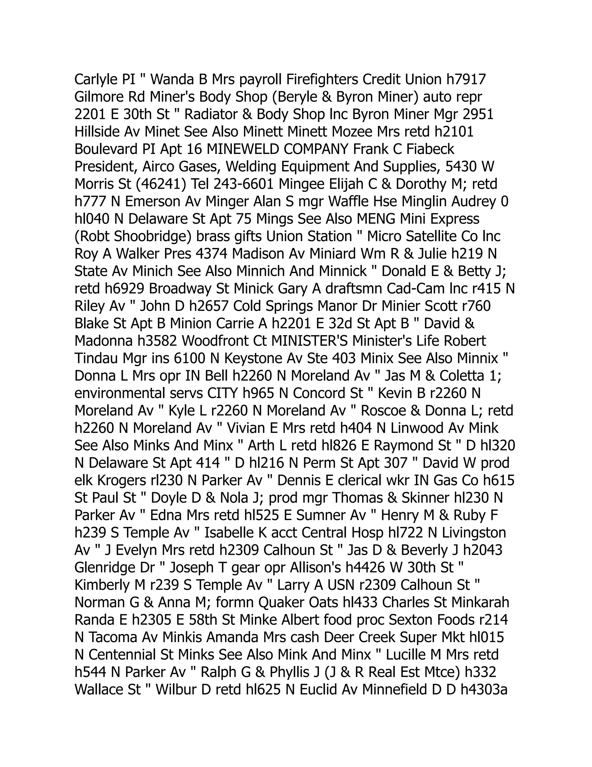 Carlyle PI " Wanda B Mrs payroll Firefighters Credit Union h7917
Gilmore Rd Miner's Body Shop (Beryle & Byron Miner) auto repr
2201 E 30th St " Radiator & Body Shop lnc Byron Miner Mgr 2951
Hillside Av Minet See Also Minett Minett Mozee Mrs retd h2101
Boulevard PI Apt 16 MINEWELD COMPANY Frank C Fiabeck
President, Airco Gases, Welding Equipment And Supplies, 5430 W
Morris St (46241) Tel 243-6601 Mingee Elijah C & Dorothy M; retd
h777 N Emerson Av Minger Alan S mgr Waffle Hse Minglin Audrey 0
hl040 N Delaware St Apt 75 Mings See Also MENG Mini Express
(Robt Shoobridge) brass gifts Union Station " Micro Satellite Co lnc
Roy A Walker Pres 4374 Madison Av Miniard Wm R & Julie h219 N
State Av Minich See Also Minnich And Minnick " Donald E & Betty J;
retd h6929 Broadway St Minick Gary A draftsmn Cad-Cam lnc r415 N
Riley Av " John D h2657 Cold Springs Manor Dr Minier Scott r760
Blake St Apt B Minion Carrie A h2201 E 32d St Apt B " David &
Madonna h3582 Woodfront Ct MINISTER'S Minister's Life Robert
Tindau Mgr ins 6100 N Keystone Av Ste 403 Minix See Also Minnix "
Donna L Mrs opr IN Bell h2260 N Moreland Av " Jas M & Coletta 1;
environmental servs CITY h965 N Concord St " Kevin B r2260 N
Moreland Av " Kyle L r2260 N Moreland Av " Roscoe & Donna L; retd
h2260 N Moreland Av " Vivian E Mrs retd h404 N Linwood Av Mink
See Also Minks And Minx " Arth L retd hl826 E Raymond St " D hl320
N Delaware St Apt 414 " D hl216 N Perm St Apt 307 " David W prod
elk Krogers rl230 N Parker Av " Dennis E clerical wkr IN Gas Co h615
St Paul St " Doyle D & Nola J; prod mgr Thomas & Skinner hl230 N
Parker Av " Edna Mrs retd hl525 E Sumner Av " Henry M & Ruby F
h239 S Temple Av " Isabelle K acct Central Hosp hl722 N Livingston
Av " J Evelyn Mrs retd h2309 Calhoun St " Jas D & Beverly J h2043
Glenridge Dr " Joseph T gear opr Allison's h4426 W 30th St "
Kimberly M r239 S Temple Av " Larry A USN r2309 Calhoun St "
Norman G & Anna M; formn Quaker Oats hl433 Charles St Minkarah
Randa E h2305 E 58th St Minke Albert food proc Sexton Foods r214
N Tacoma Av Minkis Amanda Mrs cash Deer Creek Super Mkt hl015
N Centennial St Minks See Also Mink And Minx " Lucille M Mrs retd
h544 N Parker Av " Ralph G & Phyllis J (J & R Real Est Mtce) h332
Wallace St " Wilbur D retd hl625 N Euclid Av Minnefield D D h4303a
 