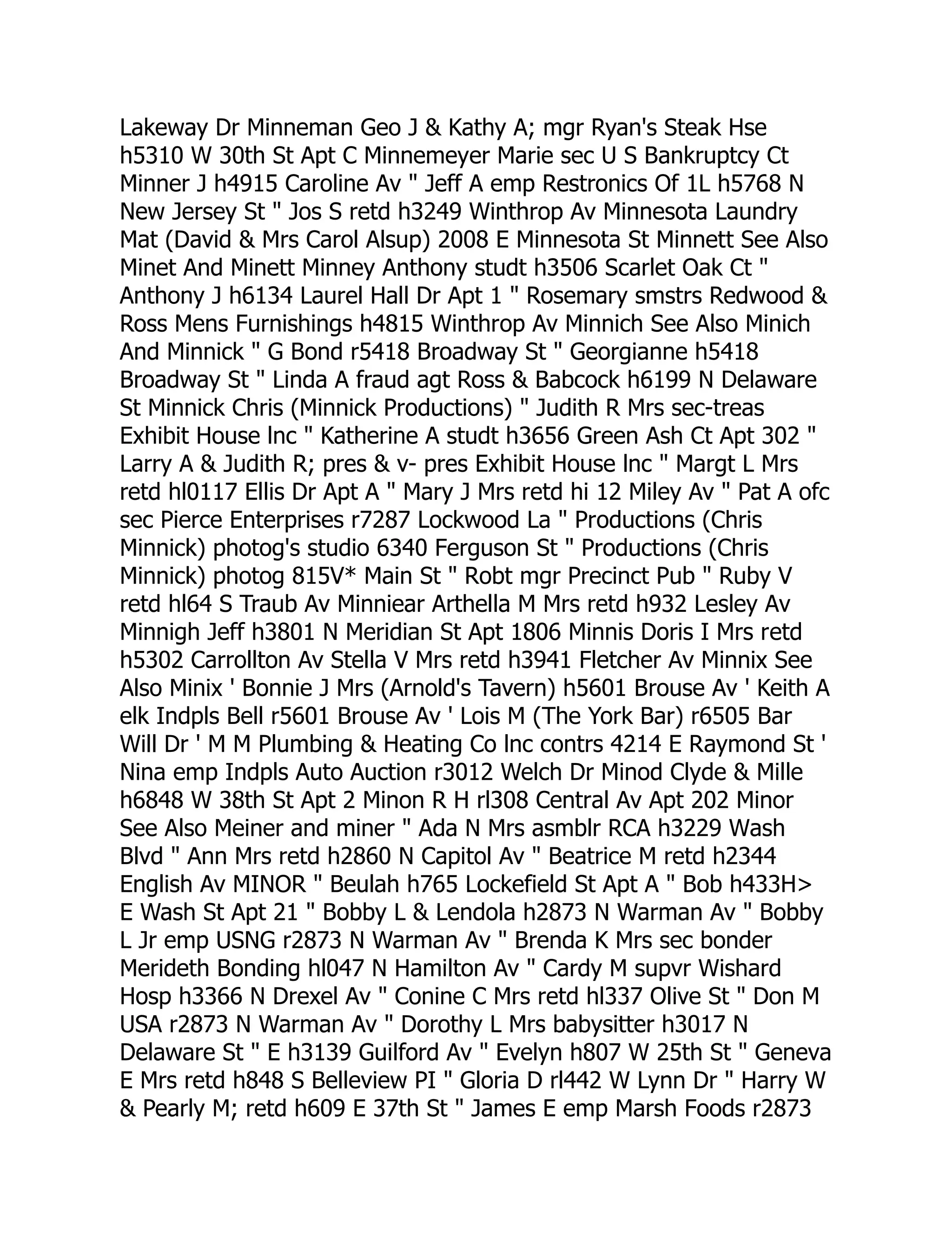 Lakeway Dr Minneman Geo J & Kathy A; mgr Ryan's Steak Hse
h5310 W 30th St Apt C Minnemeyer Marie sec U S Bankruptcy Ct
Minner J h4915 Caroline Av " Jeff A emp Restronics Of 1L h5768 N
New Jersey St " Jos S retd h3249 Winthrop Av Minnesota Laundry
Mat (David & Mrs Carol Alsup) 2008 E Minnesota St Minnett See Also
Minet And Minett Minney Anthony studt h3506 Scarlet Oak Ct "
Anthony J h6134 Laurel Hall Dr Apt 1 " Rosemary smstrs Redwood &
Ross Mens Furnishings h4815 Winthrop Av Minnich See Also Minich
And Minnick " G Bond r5418 Broadway St " Georgianne h5418
Broadway St " Linda A fraud agt Ross & Babcock h6199 N Delaware
St Minnick Chris (Minnick Productions) " Judith R Mrs sec-treas
Exhibit House lnc " Katherine A studt h3656 Green Ash Ct Apt 302 "
Larry A & Judith R; pres & v- pres Exhibit House lnc " Margt L Mrs
retd hl0117 Ellis Dr Apt A " Mary J Mrs retd hi 12 Miley Av " Pat A ofc
sec Pierce Enterprises r7287 Lockwood La " Productions (Chris
Minnick) photog's studio 6340 Ferguson St " Productions (Chris
Minnick) photog 815V* Main St " Robt mgr Precinct Pub " Ruby V
retd hl64 S Traub Av Minniear Arthella M Mrs retd h932 Lesley Av
Minnigh Jeff h3801 N Meridian St Apt 1806 Minnis Doris I Mrs retd
h5302 Carrollton Av Stella V Mrs retd h3941 Fletcher Av Minnix See
Also Minix ' Bonnie J Mrs (Arnold's Tavern) h5601 Brouse Av ' Keith A
elk Indpls Bell r5601 Brouse Av ' Lois M (The York Bar) r6505 Bar
Will Dr ' M M Plumbing & Heating Co lnc contrs 4214 E Raymond St '
Nina emp Indpls Auto Auction r3012 Welch Dr Minod Clyde & Mille
h6848 W 38th St Apt 2 Minon R H rl308 Central Av Apt 202 Minor
See Also Meiner and miner " Ada N Mrs asmblr RCA h3229 Wash
Blvd " Ann Mrs retd h2860 N Capitol Av " Beatrice M retd h2344
English Av MINOR " Beulah h765 Lockefield St Apt A " Bob h433H>
E Wash St Apt 21 " Bobby L & Lendola h2873 N Warman Av " Bobby
L Jr emp USNG r2873 N Warman Av " Brenda K Mrs sec bonder
Merideth Bonding hl047 N Hamilton Av " Cardy M supvr Wishard
Hosp h3366 N Drexel Av " Conine C Mrs retd hl337 Olive St " Don M
USA r2873 N Warman Av " Dorothy L Mrs babysitter h3017 N
Delaware St " E h3139 Guilford Av " Evelyn h807 W 25th St " Geneva
E Mrs retd h848 S Belleview PI " Gloria D rl442 W Lynn Dr " Harry W
& Pearly M; retd h609 E 37th St " James E emp Marsh Foods r2873
 