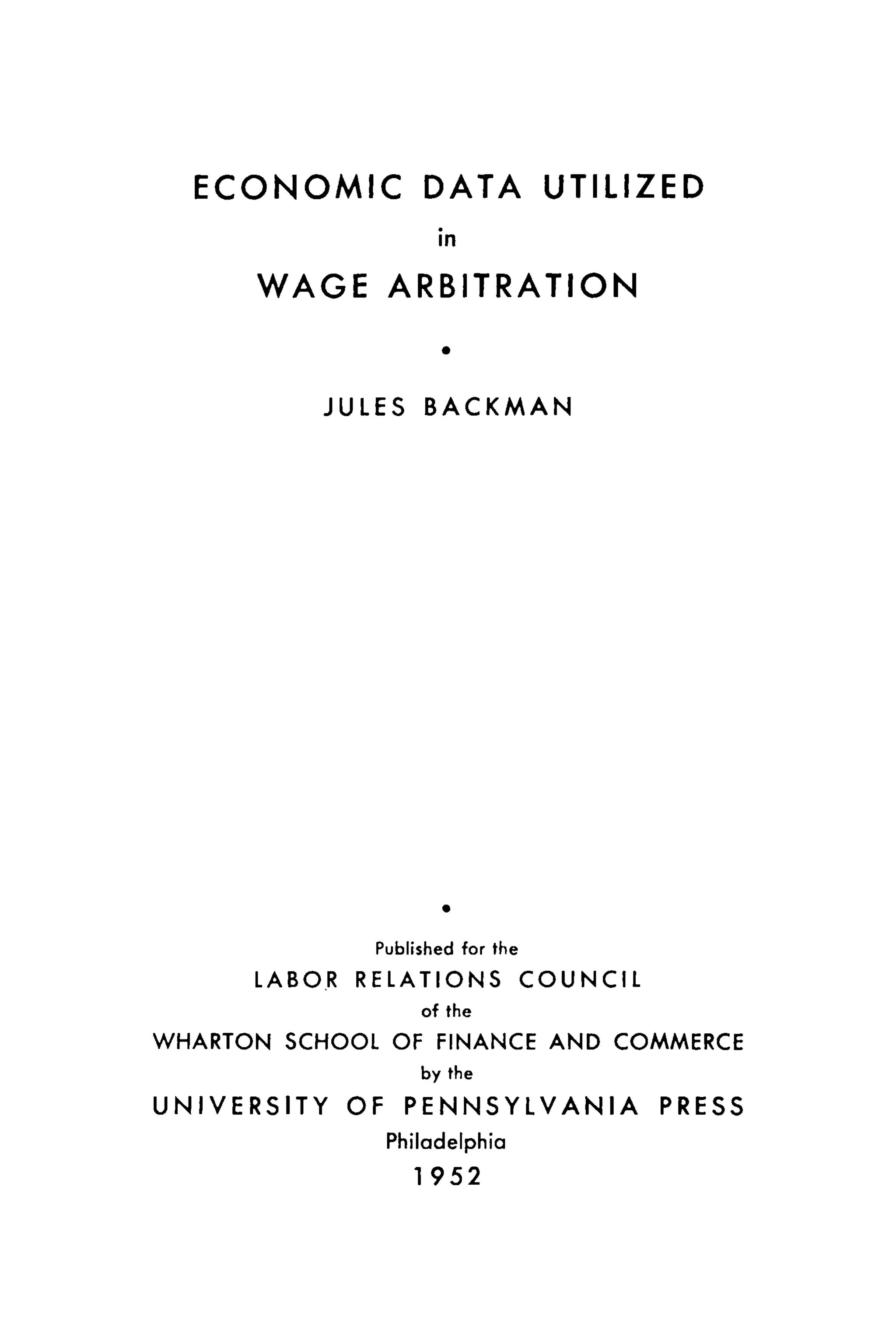 ECONOMIC DATA UTILIZED
in
WAGE ARBITRATION
JULES BACKMAN
Published for the
L A B O R R E L A T I O N S C O U N C I L
of the
WHARTON SCHOOL OF FINANCE AND COMMERCE
by the
U N I V E R S I T Y OF P E N N S Y L V A N I A PRESS
Philadelphia
1 952
 