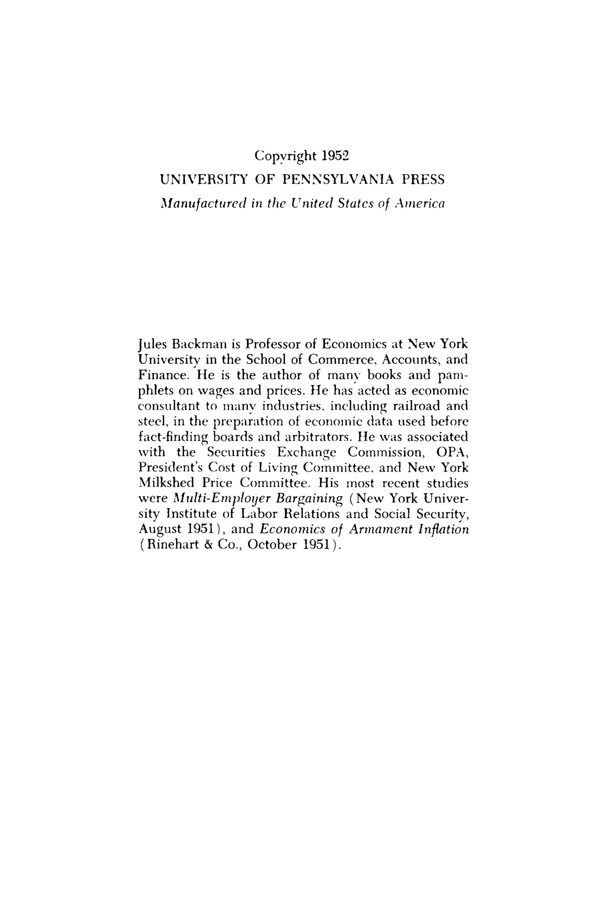 Copyright 1952
UNIVERSITY O F PENNSYLVANIA PRESS
Manufactured in the United States of America
Jules Backman is Professor of Economics at New York
University in the School of Commerce, Accounts, and
Finance. He is the author of many books and pam-
phlets on wages and prices. He has acted as economic
consultant to manv industries, including railroad and
steel, in the preparation of economic data used before
fact-finding boards and arbitrators. He was associated
with the Securities Exchange Commission, OPA,
President's Cost of Living Committee, and New York
Milkshed Price Committee. His most recent studies
were Multi-Employer Bargaining (New York Univer-
sity Institute of Labor Relations and Social Security,
August 1951), and Economics of Armament Inflation
(Rinehart & C o , October 1951).
 