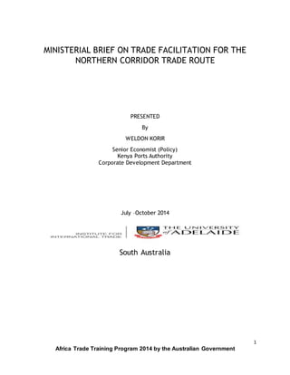 1
Africa Trade Training Program 2014 by the Australian Government
MINISTERIAL BRIEF ON TRADE FACILITATION FOR THE
NORTHERN CORRIDOR TRADE ROUTE
PRESENTED
By
WELDON KORIR
Senior Economist (Policy)
Kenya Ports Authority
Corporate Development Department
July –October 2014
South Australia
 