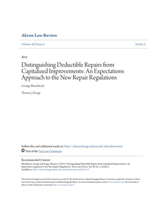 Akron Law Review
Volume 48 | Issue 3 Article 5
2015
Distinguishing Deductible Repairs from
Capitalized Improvements: An Expectations
Approach to the New Repair Regulations
George Mundstock
Thomas J. Korge
Follow this and additional works at: http://ideaexchange.uakron.edu/akronlawreview
Part of the Tax Law Commons
This Article is brought to you for free and open access by the The School of Law at IdeaExchange@UAkron. It has been accepted for inclusion in Akron
Law Review by an authorized administrator of IdeaExchange@UAkron. For more information, please contact bacher@uakron.edu. The University of
Akron is Ohio’s Polytechnic University (http://www.uakron.edu/).
Recommended Citation
Mundstock, George and Korge, Thomas J. (2015) "Distinguishing Deductible Repairs from Capitalized Improvements: An
Expectations Approach to the New Repair Regulations," Akron Law Review: Vol. 48: Iss. 3, Article 5.
Available at: http://ideaexchange.uakron.edu/akronlawreview/vol48/iss3/5
 