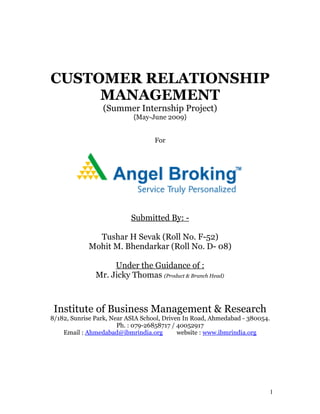 CUSTOMER RELATIONSHIP
MANAGEMENT
(Summer Internship Project)
{May-June 2009}
For
Submitted By: -
Tushar H Sevak (Roll No. F-52)
Mohit M. Bhendarkar (Roll No. D- 08)
Under the Guidance of :
Mr. Jicky Thomas (Product & Branch Head)
Institute of Business Management & Research
8/182, Sunrise Park, Near ASIA School, Driven In Road, Ahmedabad - 380054.
Ph. : 079-26858717 / 40052917
Email : Ahmedabad@ibmrindia.org website : www.ibmrindia.org
1
 