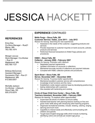 JESSICA HACKETT
TECHNICAL
	
  
	
  
	
  
	
  
	
  
	
  
	
  
REFERENCES
Erica Doe
Co-Store Manager – Rue21
Blaine, MN
763.780.1974
Morgan LeLoux
Store Manager / Co-Worker
– Rue 21
Maplewood, MN
605.789.1127
Brittnee McCormick
Assistant Manager /
Succession Plan – Rue 21
Maplewood, MN
612.850.8307
Michelle Jackson
Co-Worker - Lifetouch
Sioux Falls, SD
605.370.8374
EXPERIENCE CONTINUED
Wells Fargo – Sioux Falls, SD
Customer Service / Sales, June 2011 - July 2012
Reason for leaving: Searching for new experiences
• Assessed in the needs of the customer, suggesting products and
services
• Provide responses to customer inquiries on bank accounts, policies,
products and services
• Performed financial transactions to Wells Fargo policies and
procedures
HSBC – Sioux Falls, SD
Collector , January 2006 – February 2007
Reason for leaving: Promotion with Lifetouch
• Negotiated payment agreements
• Updated information on accounts in collections
• Maintained accurate records of collections and payment statuses
• Complied with HSBC collection policies and procedures
Sport Bowl – Sioux Falls, SD
Server, November 2001 – December 2004
Reason for leaving: To pursue better opportunities
• Maintained excellent customer service with comprehensive
knowledge of job functions and the menu
• Established a wide repeat customer base by developing positive long
lasting relationships with customers
• Also assisted with bartending and cooking
Circle of Hope Child Care Center – Sioux Falls, SD
Teachers Assistant, November 2000 – February 2004
Reason for leaving: To explore other opportunities
• Supervised all actives of children to ensure safety
• Assisted lead teacher with planning lessons working on fine and
gross motor skills along with introducing other learning programs
• Organized recreational activities, include: drawing, coloring, singing,
dancing and much more
• Capability to interact easily and effectively communicating with
children and parents
• Taught basic English language skills which include numbering,
identifying colors and animals per student age group
• Coordinated and taught children developed etiquette skills
•
 