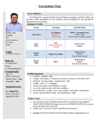 Renjith John
Abraham
B.E
(Instrumentation
& Control
Engg.)
E-mail:
renjith016@ gmail.com
Career Objective
I’m looking for a good position in a prestigious company and also utilize my
previous skills capabilities to put efficient and knowledge for the growth of
Organisation and society.
Academic Profile
Phone No:
+91-4682225076
(Home)
+91-9645632040(Mob)
Personal Details:
Age: 24
DOB: 27/02/1992
Marital Status: Single
Nationality: Indian
Passport D e tails :
No: L8064795
Issue: 25/03/2014
Expiry:24/03/2024
Profile Summery
 Excellent computer skills.
 Familiar with all kind of instruments and I know the basics of PLC &SCADA
 Proficient oral and written communication skill
 Familiar with C,C++ languages
 Strong work ethics and willingness to learn
 Can work under pressure and meet deadliness
 Work effectively in high- stress, time sensitive and profile environments
 Possess good problem solving and administration skills
Projects Done
 PLC BASED PUMP CONTROL FOR WASTE WATER PRE-TREATMRNT
USING PID CONTROLLER under the control of SIEMENS LIMITED (To control
Pump with help of PLC and VFD)
 THREE WAY TRAFFIC LIGHT CONTROLLER using PLC.
 Seminar: STUDY IN HEART LUNG MACHINE and Role of Instrumentation in it.
YEAR COURSE INSTITUTION
2014-2015
PG Diploma
(Industrial
Automation)
SMEC Automation Ltd.,
Cochin, India.
[ Job Oriented Training Course ]
May
2014
B.E
(Instrumentation &
Control)
R.V.S C.E.T,
Dindigul.
March
2010
Higher Secondary
M.B.E.H.S.S
Mylapra.
[Kerala State Board]
March
2008
SSLC
M.B.E.H.S.S
Mylapra.
[Kerala State Board]
Curriculum Vitae
 
