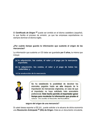 El Certificado de Origen (g)
puede ser emitido en el idioma castellano (español),
lo que facilita el proceso de emisión, ya que las empresas exportadoras no
siempre dominan el idioma inglés.
¿Por cuánto tiempo guardo la información que sustente el origen de las
mercancías?
La información que sustenta un CO debe ser guardada por 5 años, la misma que
incluye:
¿Cómo estoy seguro del origen de una mercancía?
Si usted desea exportar a EE.UU., puede solicitar a la aduana de dicha economía
una Resolución Anticipada (g)
(RA) de Origen. Este es un documento vinculante,
(a) la adquisición, los costos, el valor y el pago por la mercancía
exportada;
(b) la adquisición, los costos, el valor y el pago de todos los
materiales; y
(c) la producción de la mercancía.
Se ha establecido la posibilidad de devolver los
aranceles pagados hasta un año después de la
importación de mercancías originarias, en caso de que
el importador no haya solicitado trato arancelario
preferencial. Este hecho permite al importador ganar
tiempo para recolectar la información que pruebe el
origen sin perder el derecho del beneficio
 