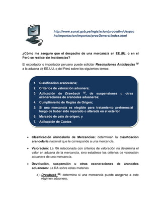 http://www.sunat.gob.pe/legislacion/procedim/despac
ho/importacion/importac/procGeneral/index.html
¿Cómo me aseguro que el despacho de una mercancía en EE.UU. o en el
Perú se realice sin incidencias?
El exportador o importador peruano puede solicitar Resoluciones Anticipadas (g)
a la aduana de EE.UU. o del Perú sobre los siguientes temas:
• Clasificación arancelaria de Mercancías: determinan la clasificación
arancelaria nacional que le corresponde a una mercancía.
• Valoración: La RA relacionada con criterios de valoración no determina el
valor en aduana de la mercancía, sino establece los criterios de valoración
aduanera de una mercancía.
• Devolución, suspensión u otras exoneraciones de aranceles
aduaneros: La RA sobre estas materias
a) Drawback (g)
: determina si una mercancía puede acogerse a este
régimen aduanero.
1. Clasificación arancelaria;
2. Criterios de valoración aduanera;
3. Aplicación de Drawback (g)
, de suspensiones u otras
exoneraciones de aranceles aduaneros;
4. Cumplimiento de Reglas de Origen;
5. Si una mercancía es elegible para tratamiento preferencial
luego de haber sido reparado o alterada en el exterior
6. Marcado de país de origen; y
7. Aplicación de Cuotas
 