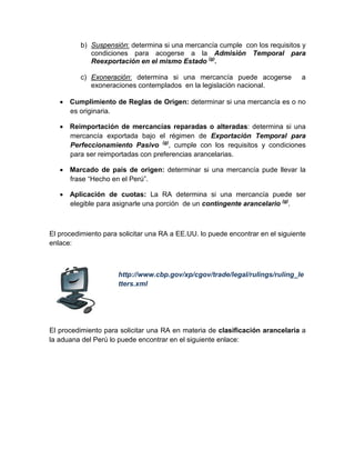 b) Suspensión: determina si una mercancía cumple con los requisitos y
condiciones para acogerse a la Admisión Temporal para
Reexportación en el mismo Estado (g)
.
c) Exoneración: determina si una mercancía puede acogerse a
exoneraciones contemplados en la legislación nacional.
• Cumplimiento de Reglas de Origen: determinar si una mercancía es o no
es originaria.
• Reimportación de mercancías reparadas o alteradas: determina si una
mercancía exportada bajo el régimen de Exportación Temporal para
Perfeccionamiento Pasivo (g)
, cumple con los requisitos y condiciones
para ser reimportadas con preferencias arancelarias.
• Marcado de país de origen: determinar si una mercancía pude llevar la
frase “Hecho en el Perú”.
• Aplicación de cuotas: La RA determina si una mercancía puede ser
elegible para asignarle una porción de un contingente arancelario (g)
.
El procedimiento para solicitar una RA a EE.UU. lo puede encontrar en el siguiente
enlace:
http://www.cbp.gov/xp/cgov/trade/legal/rulings/ruling_le
tters.xml
El procedimiento para solicitar una RA en materia de clasificación arancelaria a
la aduana del Perú lo puede encontrar en el siguiente enlace:
 