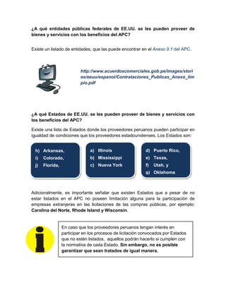 ¿A qué entidades públicas federales de EE.UU. se les pueden proveer de
bienes y servicios con los beneficios del APC?
Existe un listado de entidades, que las puede encontrar en el Anexo 9.1 del APC.
http://www.acuerdoscomerciales.gob.pe/images/stori
es/eeuu/espanol/Contrataciones_Publicas_Anexo_lim
pio.pdf
¿A qué Estados de EE.UU. se les pueden proveer de bienes y servicios con
los beneficios del APC?
Existe una lista de Estados donde los proveedores peruanos pueden participar en
igualdad de condiciones que los proveedores estadounidenses. Los Estados son:
Adicionalmente, es importante señalar que existen Estados que a pesar de no
estar listados en el APC no poseen limitación alguna para la participación de
empresas extranjeras en las licitaciones de las compras públicas, por ejemplo:
Carolina del Norte, Rhode Island y Wisconsin.
En caso que los proveedores peruanos tengan interés en
participar en los procesos de licitación convocados por Estados
que no estén listados, aquellos podrán hacerlo si cumplen con
la normativa de cada Estado. Sin embargo, no es posible
garantizar que sean tratados de igual manera.
h) Arkansas,
i) Colorado,
j) Florida,
a) Illinois
b) Mississippi
c) Nueva York
d) Puerto Rico,
e) Texas,
f) Utah, y
g) Oklahoma
 