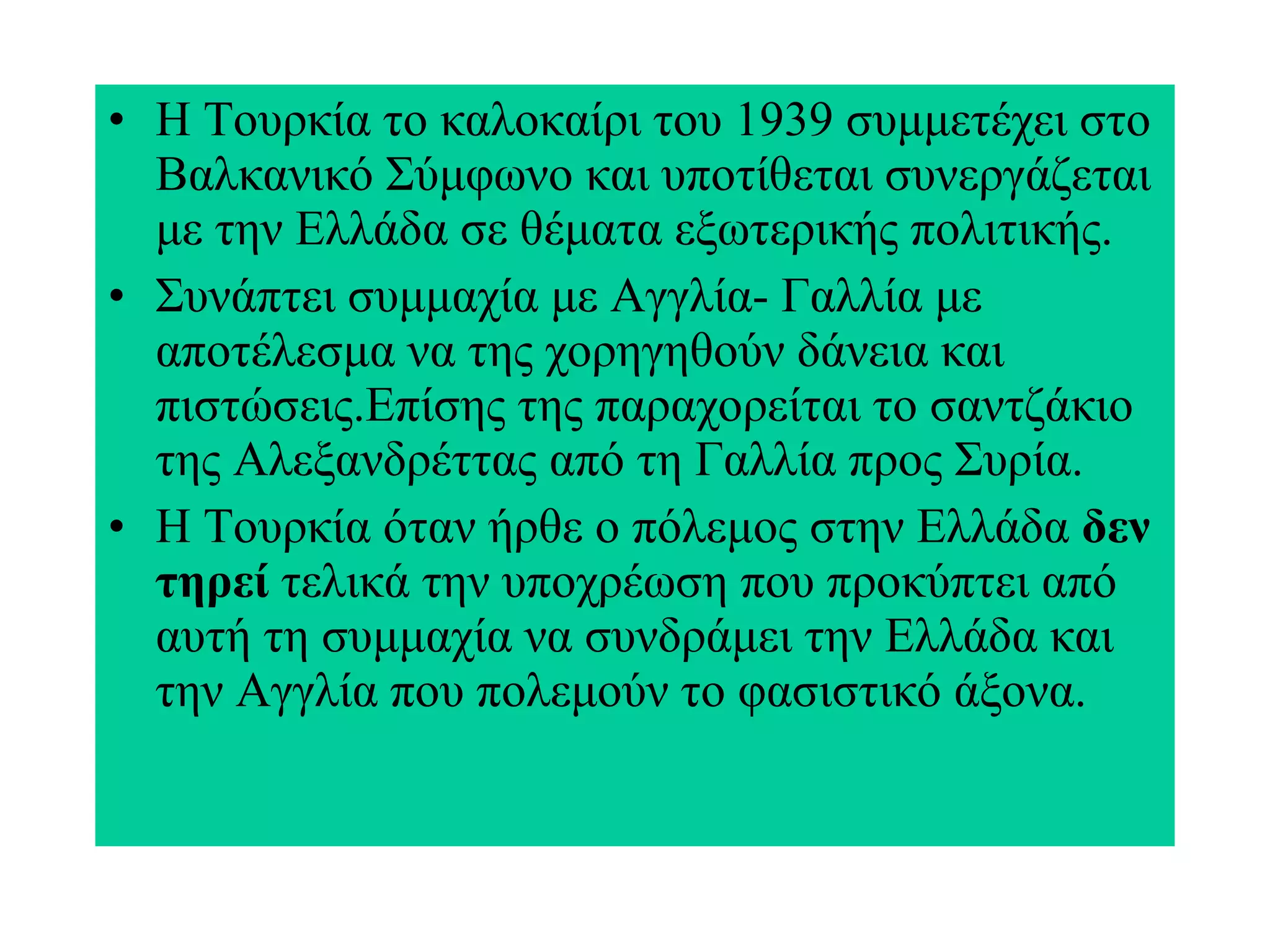 Η Τουρκία το καλοκαίρι του 1939 συμμετέχει στο Βαλκανικό Σύμφωνο και υποτίθεται συνεργάζεται με την Ελλάδα σε θέματα εξωτερικής πολιτικής. Συνάπτει συμμαχία με Αγγλία- Γαλλία με αποτέλεσμα να της χορηγηθούν δάνεια και πιστώσεις.Επίσης της παραχορείται το σαντζάκιο της Αλεξανδρέττας από τη Γαλλία προς Συρία. Η Τουρκία όταν ήρθε ο πόλεμος στην Ελλάδα  δεν τηρεί  τελικά την υποχρέωση που προκύπτει από αυτή τη συμμαχία να συνδράμει την Ελλάδα και την Αγγλία που πολεμούν το φασιστικό άξονα. 