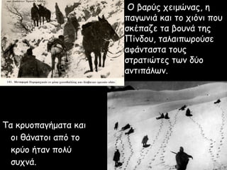 Ο βαρύς χειμώνας, η
                      παγωνιά και το χιόνι που
                      σκέπαζε τα βουνά της
                      Πίνδου, ταλαιπωρούσε
                      αφάνταστα τους
                      στρατιώτες των δύο
                      αντιπάλων.




Τα κρυοπαγήματα και
  οι θάνατοι από το
  κρύο ήταν πολύ
  συχνά.
 