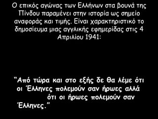 Ο επικός αγώνας των Ελλήνων στα βουνά της
  Πίνδου παραμένει στην ιστορία ως σημείο
αναφοράς και τιμής. Είναι χαρακτηριστικό το
 δημοσίευμα μιας αγγλικής εφημερίδας στις 4
               Απριλίου 1941:




“Από τώρα και στο εξής δε θα λέμε ότι
 οι Έλληνες πολεμούν σαν ήρωες αλλά
          ότι οι ήρωες πολεμούν σαν
 Έλληνες.”
 