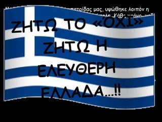 Με την απελευθέρωση της πατρίδας μας, υψώθηκε λοιπόν η


         Ο «ΌΧΙ»
γαλανόλευκη σημαία και πάλι στην ακρόπολη. Κάθε χρόνο, μαζί

  ΖΗΤΩ Τ
με την απελευθέρωση, γιορτάζουμε και την καθιέρωση της
σημερινής μορφής της ελληνικής μας σημαίας, στις 27
Οκτώβρη.


     ΖΗΤΩ Η
Τα χρώματα της σημαίας, γαλάζιο και λευκό, συμβολίζουν το
γαλάζιο της ελληνικής θάλασσας και το λευκό των αφρισμένων
κυμάτων.


       ΕΥΘΕΡΗ
Οι οριζόντιες γραμμές είναι 9, όσες και οι συλλαβές του

    ΕΛ
συνθήματος της Ελληνικής Επανάστασης, "ΕΛΕΥΘΕΡΙΑ `Η
ΘΑΝΑΤΟΣ".
Ο λευκός σταυρός συμβολίζει την αφοσίωση των Ελλήνων στην


     ΕΛΛΑΔΑ…!!
Ορθόδοξη Χριστιανική Πίστη, καθώς και τη συμβολή της
Εκκλησίας στο σχηματισμό του σύγχρονου Ελληνικού Κράτους.
 