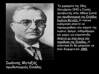 Τα χαράματα της 28ης
                       Οκτωβρίου 1940 ο Ιταλός
                       πρεσβευτής στην Αθήνα ξυπνά
                       τον πρωθυπουργό της Ελλάδας
                       Ιωάννη Μεταξά. Η ιταλική
                       κυβέρνηση απαιτεί να
                       παραχωρηθούν στο στρατό της
                       λιμάνια, δρόμοι, σιδηρόδρομοι
                       και χώροι για στρατόπεδα.
                       Απαιτεί με λίγα λόγια την
                       παράδοση της Ελλάδας. Η
                       απάντηση δε θα μπορούσε να
                       ήταν διαφορετική: ΟΧΙ.



Ιωάννης Μεταξάς
πρωθυπουργός Ελλάδας
 